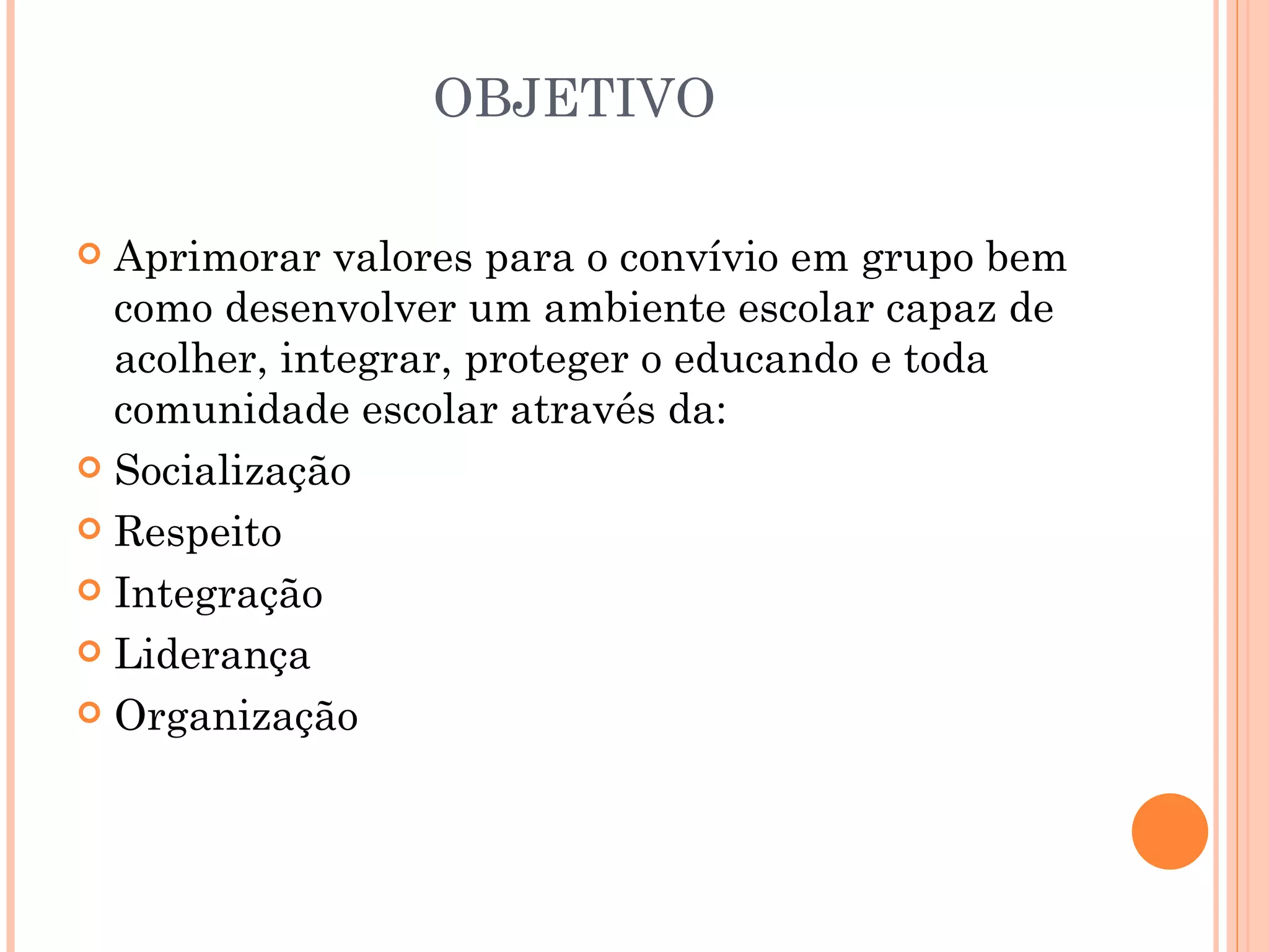 OBJETIVO

 Aprimorar valores para o convívio em grupo bem
  como desenvolver um ambiente escolar capaz de
  acolher, integrar, proteger o educando e toda
  comunidade escolar através da:
 Socialização

 Respeito

 Integração

 Liderança

 Organização
 