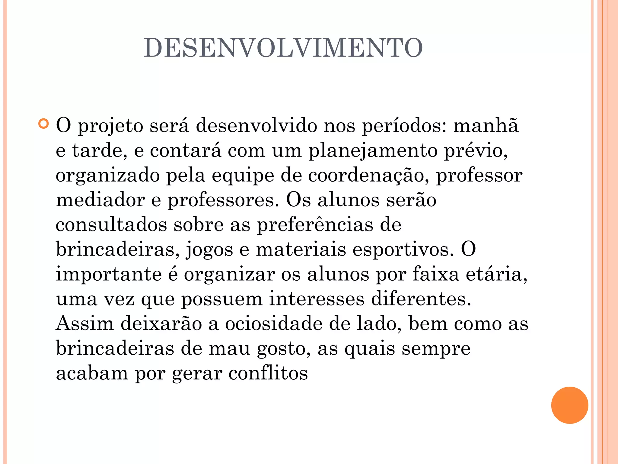 DESENVOLVIMENTO

   O projeto será desenvolvido nos períodos: manhã
    e tarde, e contará com um planejamento prévio,
    organizado pela equipe de coordenação, professor
    mediador e professores. Os alunos serão
    consultados sobre as preferências de
    brincadeiras, jogos e materiais esportivos. O
    importante é organizar os alunos por faixa etária,
    uma vez que possuem interesses diferentes.
    Assim deixarão a ociosidade de lado, bem como as
    brincadeiras de mau gosto, as quais sempre
    acabam por gerar conflitos
 