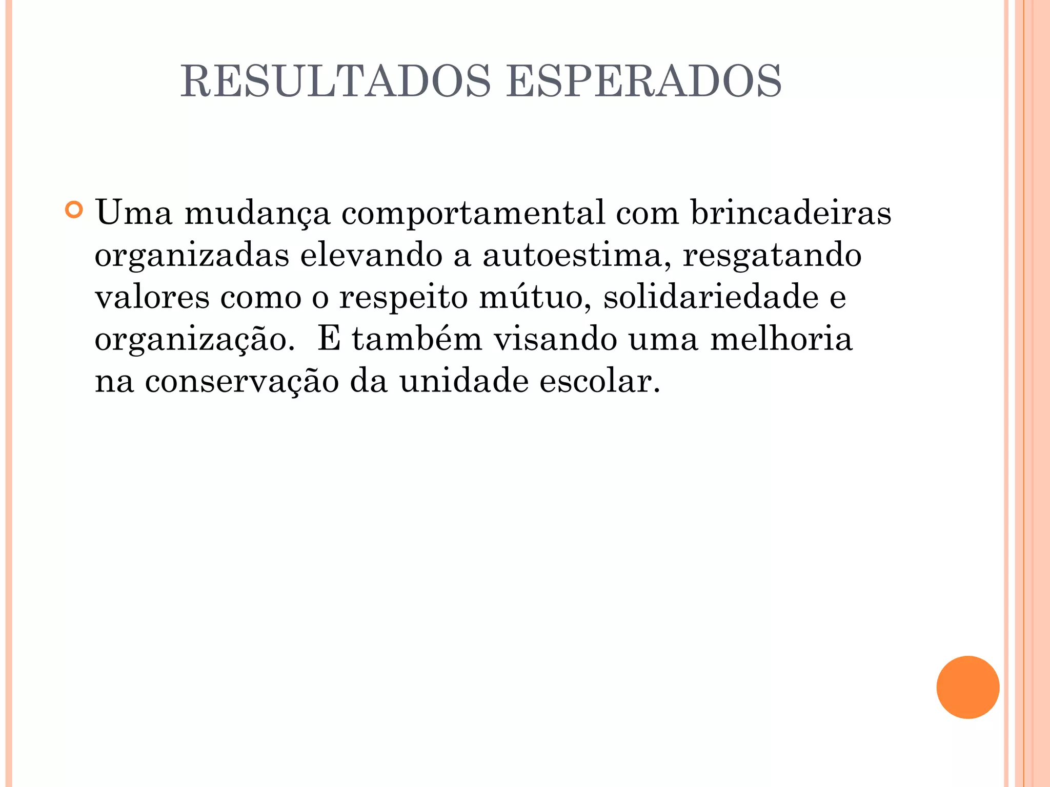 RESULTADOS ESPERADOS

   Uma mudança comportamental com brincadeiras
    organizadas elevando a autoestima, resgatando
    valores como o respeito mútuo, solidariedade e
    organização. E também visando uma melhoria
    na conservação da unidade escolar.
 