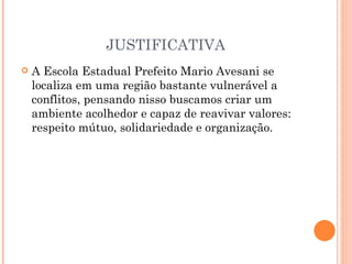 JUSTIFICATIVA
   A Escola Estadual Prefeito Mario Avesani se
    localiza em uma região bastante vulnerável a
    conflitos, pensando nisso buscamos criar um
    ambiente acolhedor e capaz de reavivar valores:
    respeito mútuo, solidariedade e organização.
 