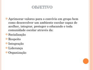 OBJETIVO

 Aprimorar valores para o convívio em grupo bem
  como desenvolver um ambiente escolar capaz de
  acolher, integrar, proteger o educando e toda
  comunidade escolar através da:
 Socialização

 Respeito

 Integração

 Liderança

 Organização
 