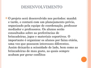 DESENVOLVIMENTO

   O projeto será desenvolvido nos períodos: manhã
    e tarde, e contará com um planejamento prévio,
    organizado pela equipe de coordenação, professor
    mediador e professores. Os alunos serão
    consultados sobre as preferências de
    brincadeiras, jogos e materiais esportivos. O
    importante é organizar os alunos por faixa etária,
    uma vez que possuem interesses diferentes.
    Assim deixarão a ociosidade de lado, bem como as
    brincadeiras de mau gosto, as quais sempre
    acabam por gerar conflitos
 