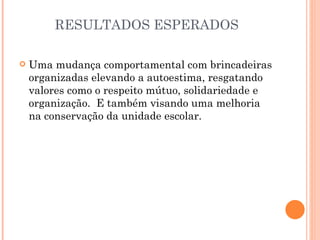 RESULTADOS ESPERADOS

   Uma mudança comportamental com brincadeiras
    organizadas elevando a autoestima, resgatando
    valores como o respeito mútuo, solidariedade e
    organização. E também visando uma melhoria
    na conservação da unidade escolar.
 