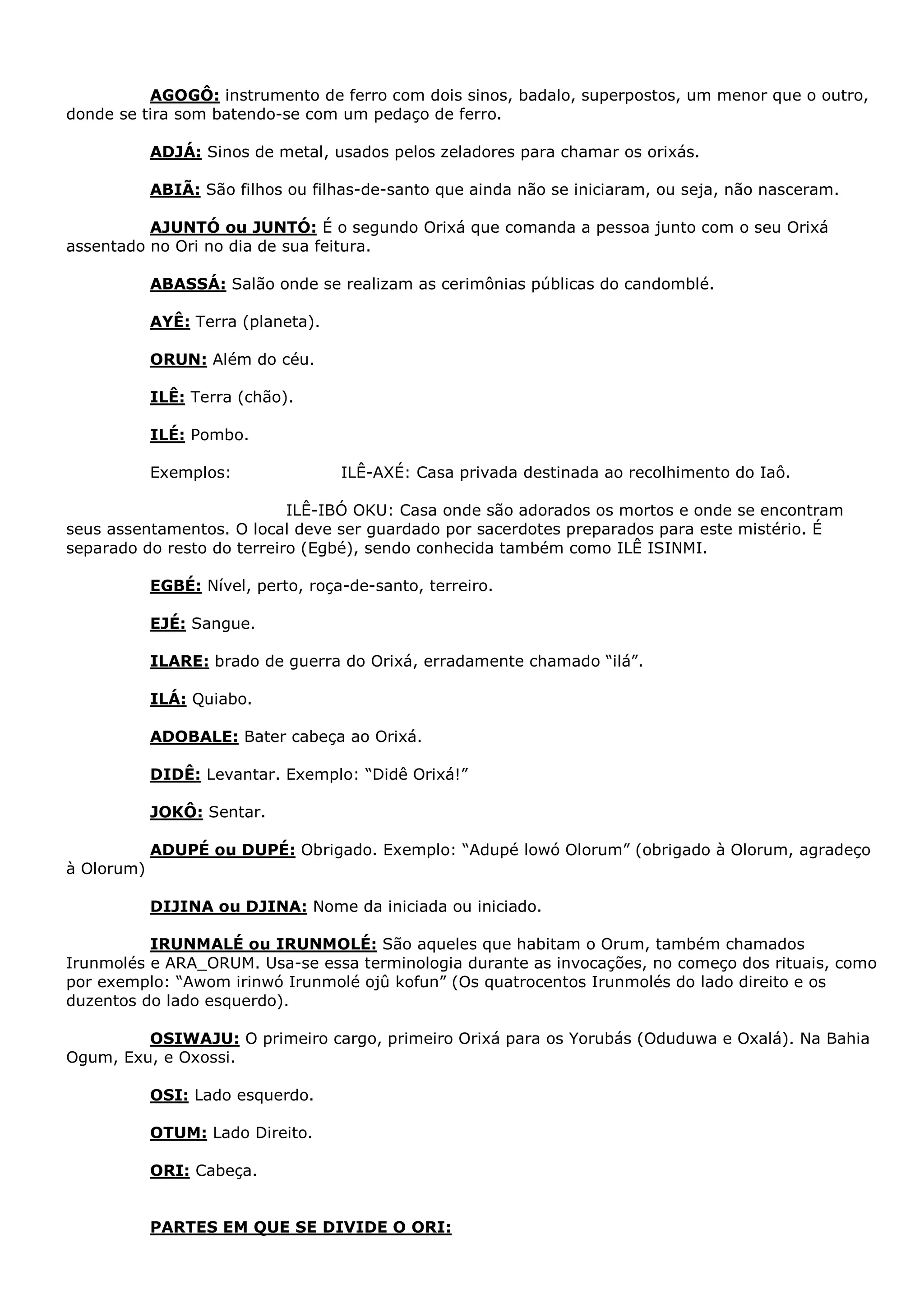AGOGÔ: instrumento de ferro com dois sinos, badalo, superpostos, um menor que o outro,
donde se tira som batendo-se com um pedaço de ferro.
ADJÁ: Sinos de metal, usados pelos zeladores para chamar os orixás.
ABIÃ: São filhos ou filhas-de-santo que ainda não se iniciaram, ou seja, não nasceram.
AJUNTÓ ou JUNTÓ: É o segundo Orixá que comanda a pessoa junto com o seu Orixá
assentado no Ori no dia de sua feitura.
ABASSÁ: Salão onde se realizam as cerimônias públicas do candomblé.
AYÊ: Terra (planeta).
ORUN: Além do céu.
ILÊ: Terra (chão).
ILÉ: Pombo.
Exemplos:

ILÊ-AXÉ: Casa privada destinada ao recolhimento do Iaô.

ILÊ-IBÓ OKU: Casa onde são adorados os mortos e onde se encontram
seus assentamentos. O local deve ser guardado por sacerdotes preparados para este mistério. É
separado do resto do terreiro (Egbé), sendo conhecida também como ILÊ ISINMI.
EGBÉ: Nível, perto, roça-de-santo, terreiro.
EJÉ: Sangue.
ILARE: brado de guerra do Orixá, erradamente chamado “ilá”.
ILÁ: Quiabo.
ADOBALE: Bater cabeça ao Orixá.
DIDÊ: Levantar. Exemplo: “Didê Orixá!”
JOKÔ: Sentar.
ADUPÉ ou DUPÉ: Obrigado. Exemplo: “Adupé lowó Olorum” (obrigado à Olorum, agradeço
à Olorum)
DIJINA ou DJINA: Nome da iniciada ou iniciado.
IRUNMALÉ ou IRUNMOLÉ: São aqueles que habitam o Orum, também chamados
Irunmolés e ARA_ORUM. Usa-se essa terminologia durante as invocações, no começo dos rituais, como
por exemplo: “Awom irinwó Irunmolé ojû kofun” (Os quatrocentos Irunmolés do lado direito e os
duzentos do lado esquerdo).
OSIWAJU: O primeiro cargo, primeiro Orixá para os Yorubás (Oduduwa e Oxalá). Na Bahia
Ogum, Exu, e Oxossi.
OSI: Lado esquerdo.
OTUM: Lado Direito.
ORI: Cabeça.

PARTES EM QUE SE DIVIDE O ORI:

 