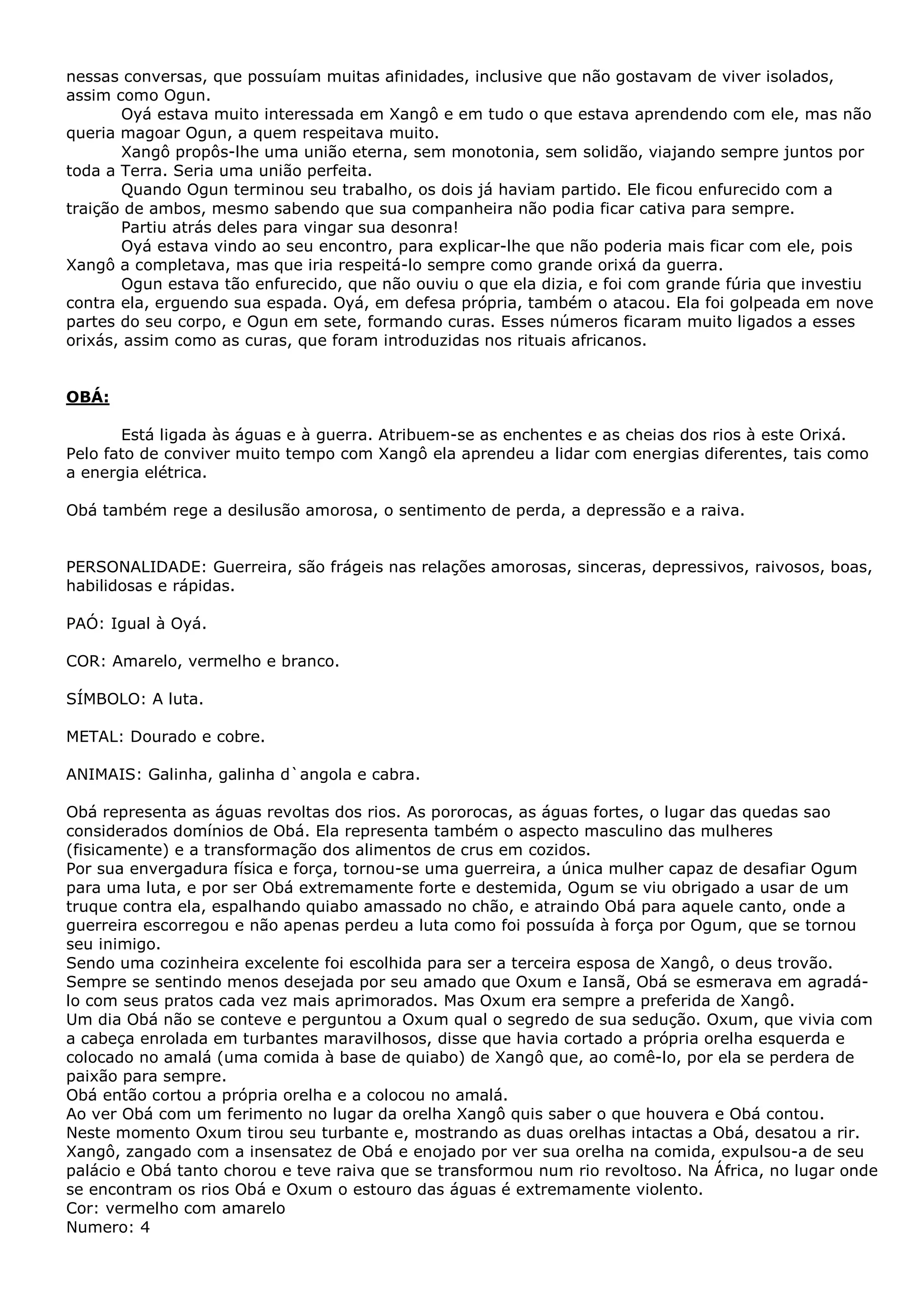 nessas conversas, que possuíam muitas afinidades, inclusive que não gostavam de viver isolados,
assim como Ogun.
Oyá estava muito interessada em Xangô e em tudo o que estava aprendendo com ele, mas não
queria magoar Ogun, a quem respeitava muito.
Xangô propôs-lhe uma união eterna, sem monotonia, sem solidão, viajando sempre juntos por
toda a Terra. Seria uma união perfeita.
Quando Ogun terminou seu trabalho, os dois já haviam partido. Ele ficou enfurecido com a
traição de ambos, mesmo sabendo que sua companheira não podia ficar cativa para sempre.
Partiu atrás deles para vingar sua desonra!
Oyá estava vindo ao seu encontro, para explicar-lhe que não poderia mais ficar com ele, pois
Xangô a completava, mas que iria respeitá-lo sempre como grande orixá da guerra.
Ogun estava tão enfurecido, que não ouviu o que ela dizia, e foi com grande fúria que investiu
contra ela, erguendo sua espada. Oyá, em defesa própria, também o atacou. Ela foi golpeada em nove
partes do seu corpo, e Ogun em sete, formando curas. Esses números ficaram muito ligados a esses
orixás, assim como as curas, que foram introduzidas nos rituais africanos.

OBÁ:
Está ligada às águas e à guerra. Atribuem-se as enchentes e as cheias dos rios à este Orixá.
Pelo fato de conviver muito tempo com Xangô ela aprendeu a lidar com energias diferentes, tais como
a energia elétrica.
Obá também rege a desilusão amorosa, o sentimento de perda, a depressão e a raiva.
PERSONALIDADE: Guerreira, são frágeis nas relações amorosas, sinceras, depressivos, raivosos, boas,
habilidosas e rápidas.
PAÓ: Igual à Oyá.
COR: Amarelo, vermelho e branco.
SÍMBOLO: A luta.
METAL: Dourado e cobre.
ANIMAIS: Galinha, galinha d`angola e cabra.
Obá representa as águas revoltas dos rios. As pororocas, as águas fortes, o lugar das quedas sao
considerados domínios de Obá. Ela representa também o aspecto masculino das mulheres
(fisicamente) e a transformação dos alimentos de crus em cozidos.
Por sua envergadura física e força, tornou-se uma guerreira, a única mulher capaz de desafiar Ogum
para uma luta, e por ser Obá extremamente forte e destemida, Ogum se viu obrigado a usar de um
truque contra ela, espalhando quiabo amassado no chão, e atraindo Obá para aquele canto, onde a
guerreira escorregou e não apenas perdeu a luta como foi possuída à força por Ogum, que se tornou
seu inimigo.
Sendo uma cozinheira excelente foi escolhida para ser a terceira esposa de Xangô, o deus trovão.
Sempre se sentindo menos desejada por seu amado que Oxum e Iansã, Obá se esmerava em agradálo com seus pratos cada vez mais aprimorados. Mas Oxum era sempre a preferida de Xangô.
Um dia Obá não se conteve e perguntou a Oxum qual o segredo de sua sedução. Oxum, que vivia com
a cabeça enrolada em turbantes maravilhosos, disse que havia cortado a própria orelha esquerda e
colocado no amalá (uma comida à base de quiabo) de Xangô que, ao comê-lo, por ela se perdera de
paixão para sempre.
Obá então cortou a própria orelha e a colocou no amalá.
Ao ver Obá com um ferimento no lugar da orelha Xangô quis saber o que houvera e Obá contou.
Neste momento Oxum tirou seu turbante e, mostrando as duas orelhas intactas a Obá, desatou a rir.
Xangô, zangado com a insensatez de Obá e enojado por ver sua orelha na comida, expulsou-a de seu
palácio e Obá tanto chorou e teve raiva que se transformou num rio revoltoso. Na África, no lugar onde
se encontram os rios Obá e Oxum o estouro das águas é extremamente violento.
Cor: vermelho com amarelo
Numero: 4

 