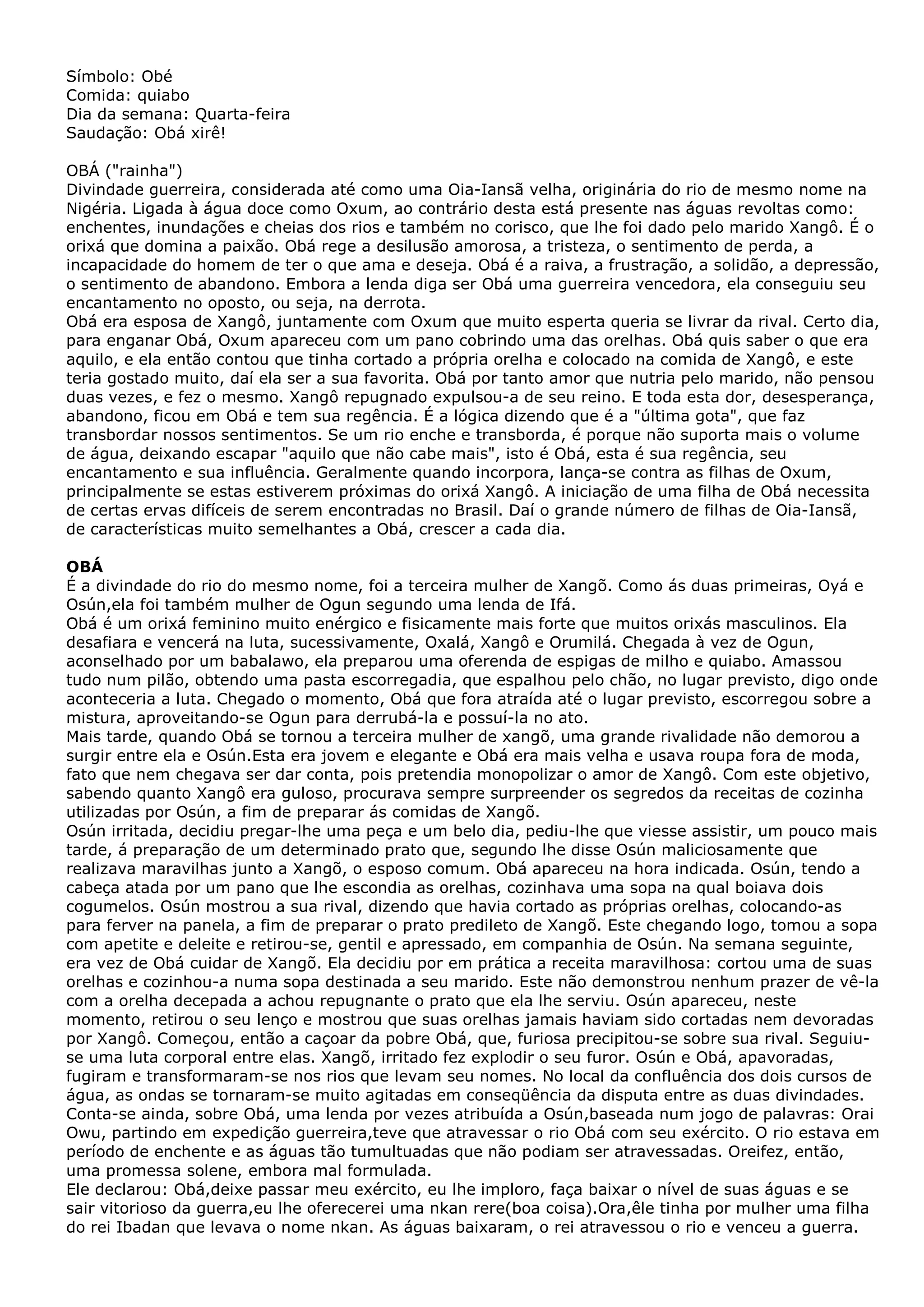 Símbolo: Obé
Comida: quiabo
Dia da semana: Quarta-feira
Saudação: Obá xirê!
OBÁ ("rainha")
Divindade guerreira, considerada até como uma Oia-Iansã velha, originária do rio de mesmo nome na
Nigéria. Ligada à água doce como Oxum, ao contrário desta está presente nas águas revoltas como:
enchentes, inundações e cheias dos rios e também no corisco, que lhe foi dado pelo marido Xangô. É o
orixá que domina a paixão. Obá rege a desilusão amorosa, a tristeza, o sentimento de perda, a
incapacidade do homem de ter o que ama e deseja. Obá é a raiva, a frustração, a solidão, a depressão,
o sentimento de abandono. Embora a lenda diga ser Obá uma guerreira vencedora, ela conseguiu seu
encantamento no oposto, ou seja, na derrota.
Obá era esposa de Xangô, juntamente com Oxum que muito esperta queria se livrar da rival. Certo dia,
para enganar Obá, Oxum apareceu com um pano cobrindo uma das orelhas. Obá quis saber o que era
aquilo, e ela então contou que tinha cortado a própria orelha e colocado na comida de Xangô, e este
teria gostado muito, daí ela ser a sua favorita. Obá por tanto amor que nutria pelo marido, não pensou
duas vezes, e fez o mesmo. Xangô repugnado expulsou-a de seu reino. E toda esta dor, desesperança,
abandono, ficou em Obá e tem sua regência. É a lógica dizendo que é a "última gota", que faz
transbordar nossos sentimentos. Se um rio enche e transborda, é porque não suporta mais o volume
de água, deixando escapar "aquilo que não cabe mais", isto é Obá, esta é sua regência, seu
encantamento e sua influência. Geralmente quando incorpora, lança-se contra as filhas de Oxum,
principalmente se estas estiverem próximas do orixá Xangô. A iniciação de uma filha de Obá necessita
de certas ervas difíceis de serem encontradas no Brasil. Daí o grande número de filhas de Oia-Iansã,
de características muito semelhantes a Obá, crescer a cada dia.
OBÁ
É a divindade do rio do mesmo nome, foi a terceira mulher de Xangõ. Como ás duas primeiras, Oyá e
Osún,ela foi também mulher de Ogun segundo uma lenda de Ifá.
Obá é um orixá feminino muito enérgico e fisicamente mais forte que muitos orixás masculinos. Ela
desafiara e vencerá na luta, sucessivamente, Oxalá, Xangô e Orumilá. Chegada à vez de Ogun,
aconselhado por um babalawo, ela preparou uma oferenda de espigas de milho e quiabo. Amassou
tudo num pilão, obtendo uma pasta escorregadia, que espalhou pelo chão, no lugar previsto, digo onde
aconteceria a luta. Chegado o momento, Obá que fora atraída até o lugar previsto, escorregou sobre a
mistura, aproveitando-se Ogun para derrubá-la e possuí-la no ato.
Mais tarde, quando Obá se tornou a terceira mulher de xangõ, uma grande rivalidade não demorou a
surgir entre ela e Osún.Esta era jovem e elegante e Obá era mais velha e usava roupa fora de moda,
fato que nem chegava ser dar conta, pois pretendia monopolizar o amor de Xangô. Com este objetivo,
sabendo quanto Xangô era guloso, procurava sempre surpreender os segredos da receitas de cozinha
utilizadas por Osún, a fim de preparar ás comidas de Xangõ.
Osún irritada, decidiu pregar-lhe uma peça e um belo dia, pediu-lhe que viesse assistir, um pouco mais
tarde, á preparação de um determinado prato que, segundo lhe disse Osún maliciosamente que
realizava maravilhas junto a Xangõ, o esposo comum. Obá apareceu na hora indicada. Osún, tendo a
cabeça atada por um pano que lhe escondia as orelhas, cozinhava uma sopa na qual boiava dois
cogumelos. Osún mostrou a sua rival, dizendo que havia cortado as próprias orelhas, colocando-as
para ferver na panela, a fim de preparar o prato predileto de Xangõ. Este chegando logo, tomou a sopa
com apetite e deleite e retirou-se, gentil e apressado, em companhia de Osún. Na semana seguinte,
era vez de Obá cuidar de Xangõ. Ela decidiu por em prática a receita maravilhosa: cortou uma de suas
orelhas e cozinhou-a numa sopa destinada a seu marido. Este não demonstrou nenhum prazer de vê-la
com a orelha decepada a achou repugnante o prato que ela lhe serviu. Osún apareceu, neste
momento, retirou o seu lenço e mostrou que suas orelhas jamais haviam sido cortadas nem devoradas
por Xangô. Começou, então a caçoar da pobre Obá, que, furiosa precipitou-se sobre sua rival. Seguiuse uma luta corporal entre elas. Xangõ, irritado fez explodir o seu furor. Osún e Obá, apavoradas,
fugiram e transformaram-se nos rios que levam seu nomes. No local da confluência dos dois cursos de
água, as ondas se tornaram-se muito agitadas em conseqüência da disputa entre as duas divindades.
Conta-se ainda, sobre Obá, uma lenda por vezes atribuída a Osún,baseada num jogo de palavras: Orai
Owu, partindo em expedição guerreira,teve que atravessar o rio Obá com seu exército. O rio estava em
período de enchente e as águas tão tumultuadas que não podiam ser atravessadas. Oreifez, então,
uma promessa solene, embora mal formulada.
Ele declarou: Obá,deixe passar meu exército, eu lhe imploro, faça baixar o nível de suas águas e se
sair vitorioso da guerra,eu lhe oferecerei uma nkan rere(boa coisa).Ora,êle tinha por mulher uma filha
do rei Ibadan que levava o nome nkan. As águas baixaram, o rei atravessou o rio e venceu a guerra.

 