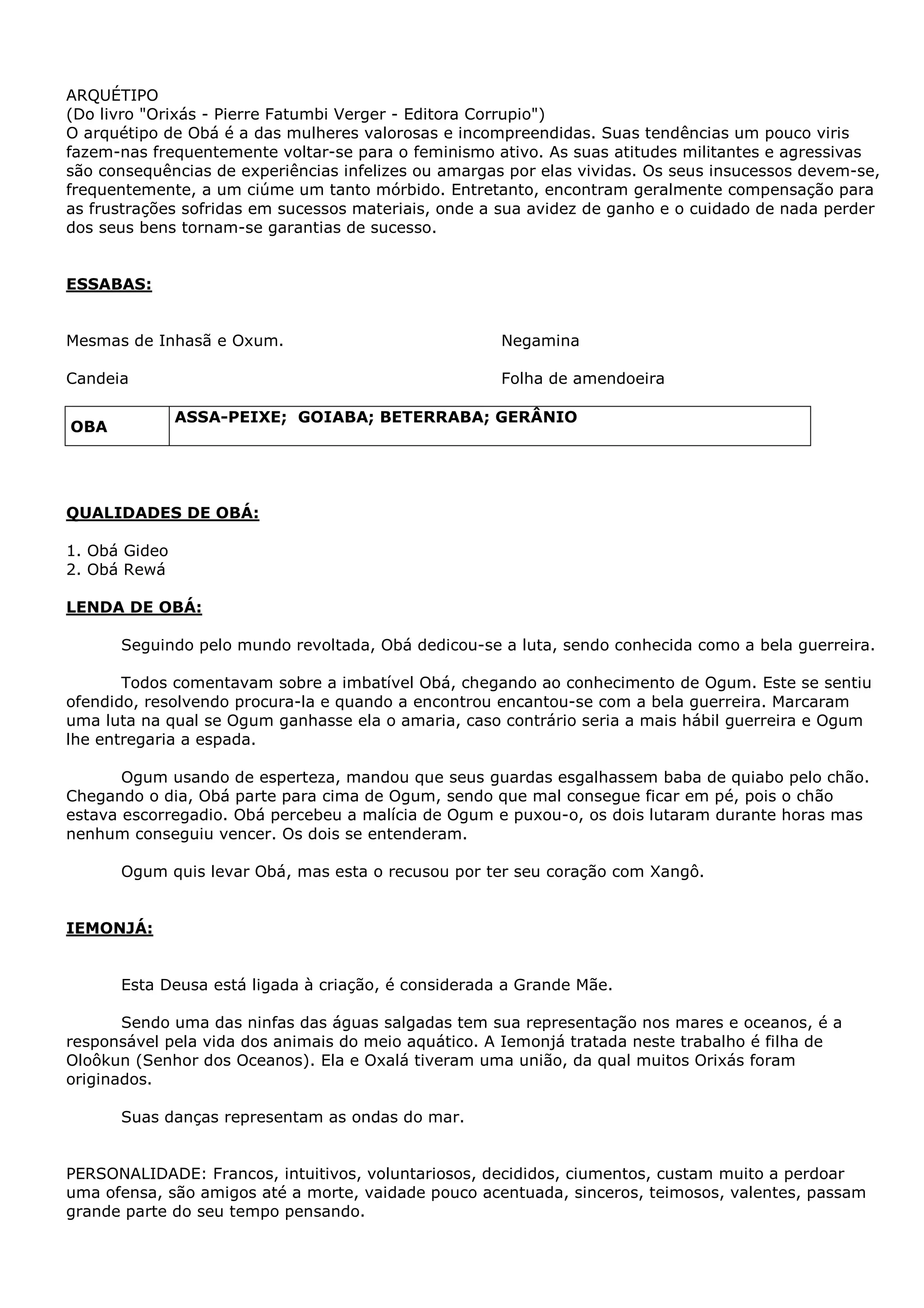 ARQUÉTIPO
(Do livro "Orixás - Pierre Fatumbi Verger - Editora Corrupio")
O arquétipo de Obá é a das mulheres valorosas e incompreendidas. Suas tendências um pouco viris
fazem-nas frequentemente voltar-se para o feminismo ativo. As suas atitudes militantes e agressivas
são consequências de experiências infelizes ou amargas por elas vividas. Os seus insucessos devem-se,
frequentemente, a um ciúme um tanto mórbido. Entretanto, encontram geralmente compensação para
as frustrações sofridas em sucessos materiais, onde a sua avidez de ganho e o cuidado de nada perder
dos seus bens tornam-se garantias de sucesso.

ESSABAS:
Mesmas de Inhasã e Oxum.

Negamina

Candeia

Folha de amendoeira
ASSA-PEIXE; GOIABA; BETERRABA; GERÂNIO

OBA

QUALIDADES DE OBÁ:
1. Obá Gideo
2. Obá Rewá
LENDA DE OBÁ:
Seguindo pelo mundo revoltada, Obá dedicou-se a luta, sendo conhecida como a bela guerreira.
Todos comentavam sobre a imbatível Obá, chegando ao conhecimento de Ogum. Este se sentiu
ofendido, resolvendo procura-la e quando a encontrou encantou-se com a bela guerreira. Marcaram
uma luta na qual se Ogum ganhasse ela o amaria, caso contrário seria a mais hábil guerreira e Ogum
lhe entregaria a espada.
Ogum usando de esperteza, mandou que seus guardas esgalhassem baba de quiabo pelo chão.
Chegando o dia, Obá parte para cima de Ogum, sendo que mal consegue ficar em pé, pois o chão
estava escorregadio. Obá percebeu a malícia de Ogum e puxou-o, os dois lutaram durante horas mas
nenhum conseguiu vencer. Os dois se entenderam.
Ogum quis levar Obá, mas esta o recusou por ter seu coração com Xangô.

IEMONJÁ:
Esta Deusa está ligada à criação, é considerada a Grande Mãe.
Sendo uma das ninfas das águas salgadas tem sua representação nos mares e oceanos, é a
responsável pela vida dos animais do meio aquático. A Iemonjá tratada neste trabalho é filha de
Oloôkun (Senhor dos Oceanos). Ela e Oxalá tiveram uma união, da qual muitos Orixás foram
originados.
Suas danças representam as ondas do mar.
PERSONALIDADE: Francos, intuitivos, voluntariosos, decididos, ciumentos, custam muito a perdoar
uma ofensa, são amigos até a morte, vaidade pouco acentuada, sinceros, teimosos, valentes, passam
grande parte do seu tempo pensando.

 