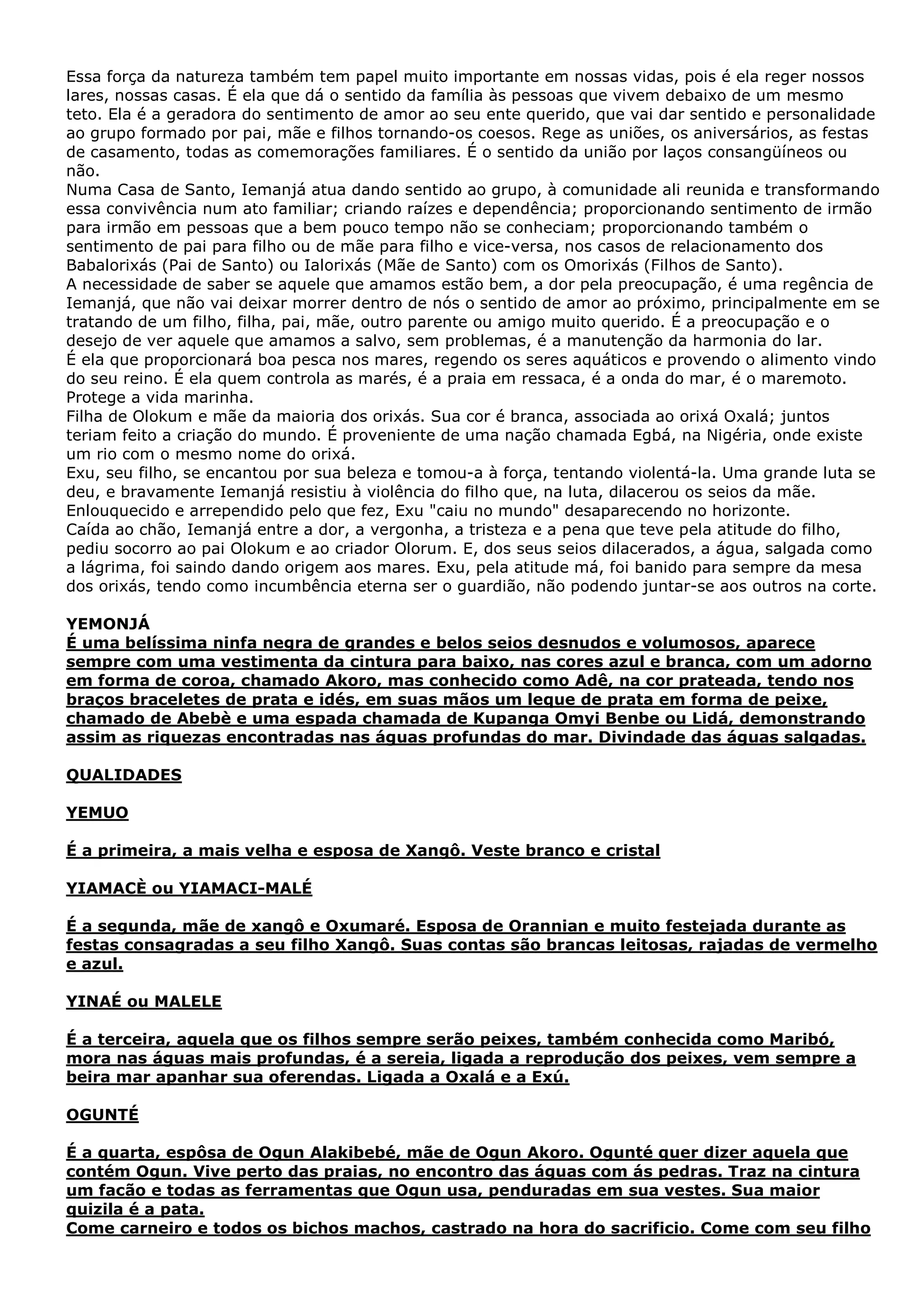 Essa força da natureza também tem papel muito importante em nossas vidas, pois é ela reger nossos
lares, nossas casas. É ela que dá o sentido da família às pessoas que vivem debaixo de um mesmo
teto. Ela é a geradora do sentimento de amor ao seu ente querido, que vai dar sentido e personalidade
ao grupo formado por pai, mãe e filhos tornando-os coesos. Rege as uniões, os aniversários, as festas
de casamento, todas as comemorações familiares. É o sentido da união por laços consangüíneos ou
não.
Numa Casa de Santo, Iemanjá atua dando sentido ao grupo, à comunidade ali reunida e transformando
essa convivência num ato familiar; criando raízes e dependência; proporcionando sentimento de irmão
para irmão em pessoas que a bem pouco tempo não se conheciam; proporcionando também o
sentimento de pai para filho ou de mãe para filho e vice-versa, nos casos de relacionamento dos
Babalorixás (Pai de Santo) ou Ialorixás (Mãe de Santo) com os Omorixás (Filhos de Santo).
A necessidade de saber se aquele que amamos estão bem, a dor pela preocupação, é uma regência de
Iemanjá, que não vai deixar morrer dentro de nós o sentido de amor ao próximo, principalmente em se
tratando de um filho, filha, pai, mãe, outro parente ou amigo muito querido. É a preocupação e o
desejo de ver aquele que amamos a salvo, sem problemas, é a manutenção da harmonia do lar.
É ela que proporcionará boa pesca nos mares, regendo os seres aquáticos e provendo o alimento vindo
do seu reino. É ela quem controla as marés, é a praia em ressaca, é a onda do mar, é o maremoto.
Protege a vida marinha.
Filha de Olokum e mãe da maioria dos orixás. Sua cor é branca, associada ao orixá Oxalá; juntos
teriam feito a criação do mundo. É proveniente de uma nação chamada Egbá, na Nigéria, onde existe
um rio com o mesmo nome do orixá.
Exu, seu filho, se encantou por sua beleza e tomou-a à força, tentando violentá-la. Uma grande luta se
deu, e bravamente Iemanjá resistiu à violência do filho que, na luta, dilacerou os seios da mãe.
Enlouquecido e arrependido pelo que fez, Exu "caiu no mundo" desaparecendo no horizonte.
Caída ao chão, Iemanjá entre a dor, a vergonha, a tristeza e a pena que teve pela atitude do filho,
pediu socorro ao pai Olokum e ao criador Olorum. E, dos seus seios dilacerados, a água, salgada como
a lágrima, foi saindo dando origem aos mares. Exu, pela atitude má, foi banido para sempre da mesa
dos orixás, tendo como incumbência eterna ser o guardião, não podendo juntar-se aos outros na corte.
YEMONJÁ
É uma belíssima ninfa negra de grandes e belos seios desnudos e volumosos, aparece
sempre com uma vestimenta da cintura para baixo, nas cores azul e branca, com um adorno
em forma de coroa, chamado Akoro, mas conhecido como Adê, na cor prateada, tendo nos
braços braceletes de prata e idés, em suas mãos um leque de prata em forma de peixe,
chamado de Abebè e uma espada chamada de Kupanga Omyi Benbe ou Lidá, demonstrando
assim as riquezas encontradas nas águas profundas do mar. Divindade das águas salgadas.
QUALIDADES
YEMUO
É a primeira, a mais velha e esposa de Xangô. Veste branco e cristal
YIAMACÈ ou YIAMACI-MALÉ
É a segunda, mãe de xangô e Oxumaré. Esposa de Orannian e muito festejada durante as
festas consagradas a seu filho Xangô. Suas contas são brancas leitosas, rajadas de vermelho
e azul.
YINAÉ ou MALELE
É a terceira, aquela que os filhos sempre serão peixes, também conhecida como Maribó,
mora nas águas mais profundas, é a sereia, ligada a reprodução dos peixes, vem sempre a
beira mar apanhar sua oferendas. Ligada a Oxalá e a Exú.
OGUNTÉ
É a quarta, espôsa de Ogun Alakibebé, mãe de Ogun Akoro. Ogunté quer dizer aquela que
contém Ogun. Vive perto das praias, no encontro das águas com ás pedras. Traz na cintura
um facão e todas as ferramentas que Ogun usa, penduradas em sua vestes. Sua maior
quizila é a pata.
Come carneiro e todos os bichos machos, castrado na hora do sacrificio. Come com seu filho

 