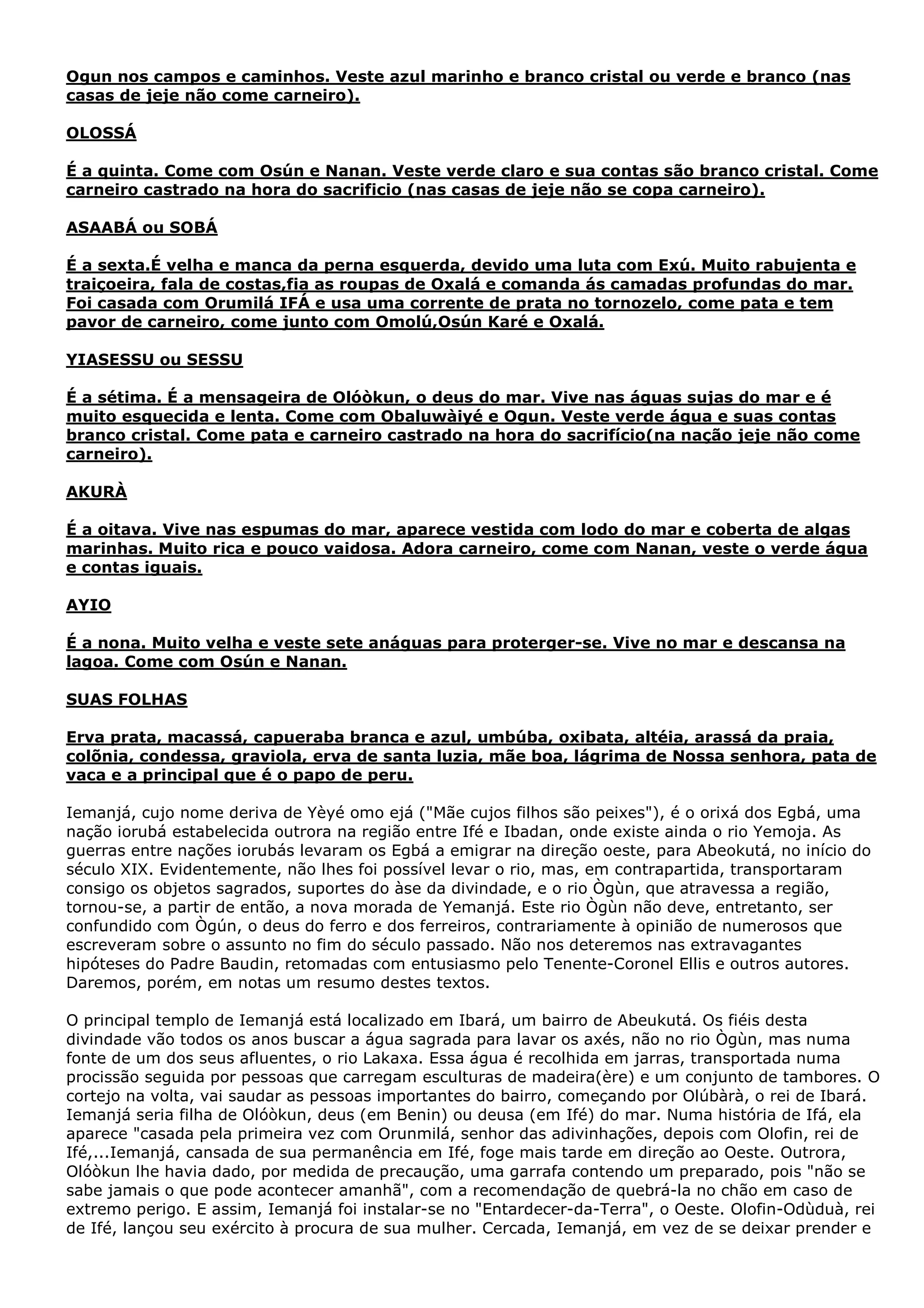 Ogun nos campos e caminhos. Veste azul marinho e branco cristal ou verde e branco (nas
casas de jeje não come carneiro).
OLOSSÁ
É a quinta. Come com Osún e Nanan. Veste verde claro e sua contas são branco cristal. Come
carneiro castrado na hora do sacrificio (nas casas de jeje não se copa carneiro).
ASAABÁ ou SOBÁ
É a sexta.É velha e manca da perna esquerda, devido uma luta com Exú. Muito rabujenta e
traiçoeira, fala de costas,fia as roupas de Oxalá e comanda ás camadas profundas do mar.
Foi casada com Orumilá IFÁ e usa uma corrente de prata no tornozelo, come pata e tem
pavor de carneiro, come junto com Omolú,Osún Karé e Oxalá.
YIASESSU ou SESSU
É a sétima. É a mensageira de Olóòkun, o deus do mar. Vive nas águas sujas do mar e é
muito esquecida e lenta. Come com Obaluwàiyé e Ogun. Veste verde água e suas contas
branco cristal. Come pata e carneiro castrado na hora do sacrifício(na nação jeje não come
carneiro).
AKURÀ
É a oitava. Vive nas espumas do mar, aparece vestida com lodo do mar e coberta de algas
marinhas. Muito rica e pouco vaidosa. Adora carneiro, come com Nanan, veste o verde água
e contas iguais.
AYIO
É a nona. Muito velha e veste sete anáguas para proterger-se. Vive no mar e descansa na
lagoa. Come com Osún e Nanan.
SUAS FOLHAS
Erva prata, macassá, capueraba branca e azul, umbúba, oxibata, altéia, arassá da praia,
colõnia, condessa, graviola, erva de santa luzia, mãe boa, lágrima de Nossa senhora, pata de
vaca e a principal que é o papo de peru.
Iemanjá, cujo nome deriva de Yèyé omo ejá ("Mãe cujos filhos são peixes"), é o orixá dos Egbá, uma
nação iorubá estabelecida outrora na região entre Ifé e Ibadan, onde existe ainda o rio Yemoja. As
guerras entre nações iorubás levaram os Egbá a emigrar na direção oeste, para Abeokutá, no início do
século XIX. Evidentemente, não lhes foi possível levar o rio, mas, em contrapartida, transportaram
consigo os objetos sagrados, suportes do àse da divindade, e o rio Ògùn, que atravessa a região,
tornou-se, a partir de então, a nova morada de Yemanjá. Este rio Ògùn não deve, entretanto, ser
confundido com Ògún, o deus do ferro e dos ferreiros, contrariamente à opinião de numerosos que
escreveram sobre o assunto no fim do século passado. Não nos deteremos nas extravagantes
hipóteses do Padre Baudin, retomadas com entusiasmo pelo Tenente-Coronel Ellis e outros autores.
Daremos, porém, em notas um resumo destes textos.
O principal templo de Iemanjá está localizado em Ibará, um bairro de Abeukutá. Os fiéis desta
divindade vão todos os anos buscar a água sagrada para lavar os axés, não no rio Ògùn, mas numa
fonte de um dos seus afluentes, o rio Lakaxa. Essa água é recolhida em jarras, transportada numa
procissão seguida por pessoas que carregam esculturas de madeira(ère) e um conjunto de tambores. O
cortejo na volta, vai saudar as pessoas importantes do bairro, começando por Olúbàrà, o rei de Ibará.
Iemanjá seria filha de Olóòkun, deus (em Benin) ou deusa (em Ifé) do mar. Numa história de Ifá, ela
aparece "casada pela primeira vez com Orunmilá, senhor das adivinhações, depois com Olofin, rei de
Ifé,...Iemanjá, cansada de sua permanência em Ifé, foge mais tarde em direção ao Oeste. Outrora,
Olóòkun lhe havia dado, por medida de precaução, uma garrafa contendo um preparado, pois "não se
sabe jamais o que pode acontecer amanhã", com a recomendação de quebrá-la no chão em caso de
extremo perigo. E assim, Iemanjá foi instalar-se no "Entardecer-da-Terra", o Oeste. Olofin-Odùduà, rei
de Ifé, lançou seu exército à procura de sua mulher. Cercada, Iemanjá, em vez de se deixar prender e

 