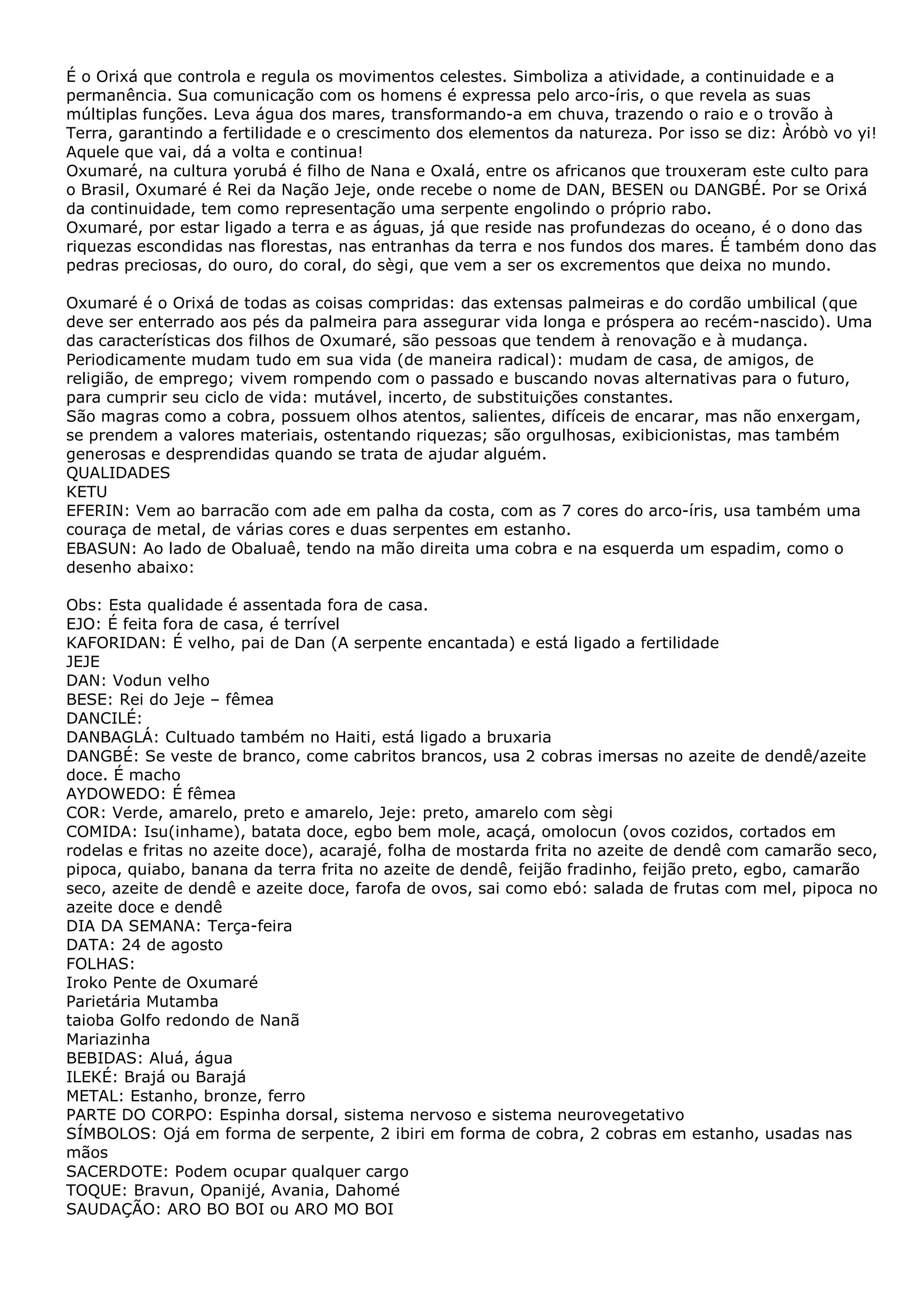 É o Orixá que controla e regula os movimentos celestes. Simboliza a atividade, a continuidade e a
permanência. Sua comunicação com os homens é expressa pelo arco-íris, o que revela as suas
múltiplas funções. Leva água dos mares, transformando-a em chuva, trazendo o raio e o trovão à
Terra, garantindo a fertilidade e o crescimento dos elementos da natureza. Por isso se diz: Àróbò vo yi!
Aquele que vai, dá a volta e continua!
Oxumaré, na cultura yorubá é filho de Nana e Oxalá, entre os africanos que trouxeram este culto para
o Brasil, Oxumaré é Rei da Nação Jeje, onde recebe o nome de DAN, BESEN ou DANGBÉ. Por se Orixá
da continuidade, tem como representação uma serpente engolindo o próprio rabo.
Oxumaré, por estar ligado a terra e as águas, já que reside nas profundezas do oceano, é o dono das
riquezas escondidas nas florestas, nas entranhas da terra e nos fundos dos mares. É também dono das
pedras preciosas, do ouro, do coral, do sègi, que vem a ser os excrementos que deixa no mundo.
Oxumaré é o Orixá de todas as coisas compridas: das extensas palmeiras e do cordão umbilical (que
deve ser enterrado aos pés da palmeira para assegurar vida longa e próspera ao recém-nascido). Uma
das características dos filhos de Oxumaré, são pessoas que tendem à renovação e à mudança.
Periodicamente mudam tudo em sua vida (de maneira radical): mudam de casa, de amigos, de
religião, de emprego; vivem rompendo com o passado e buscando novas alternativas para o futuro,
para cumprir seu ciclo de vida: mutável, incerto, de substituições constantes.
São magras como a cobra, possuem olhos atentos, salientes, difíceis de encarar, mas não enxergam,
se prendem a valores materiais, ostentando riquezas; são orgulhosas, exibicionistas, mas também
generosas e desprendidas quando se trata de ajudar alguém.
QUALIDADES
KETU
EFERIN: Vem ao barracão com ade em palha da costa, com as 7 cores do arco-íris, usa também uma
couraça de metal, de várias cores e duas serpentes em estanho.
EBASUN: Ao lado de Obaluaê, tendo na mão direita uma cobra e na esquerda um espadim, como o
desenho abaixo:
Obs: Esta qualidade é assentada fora de casa.
EJO: É feita fora de casa, é terrível
KAFORIDAN: É velho, pai de Dan (A serpente encantada) e está ligado a fertilidade
JEJE
DAN: Vodun velho
BESE: Rei do Jeje – fêmea
DANCILÉ:
DANBAGLÁ: Cultuado também no Haiti, está ligado a bruxaria
DANGBÉ: Se veste de branco, come cabritos brancos, usa 2 cobras imersas no azeite de dendê/azeite
doce. É macho
AYDOWEDO: É fêmea
COR: Verde, amarelo, preto e amarelo, Jeje: preto, amarelo com sègi
COMIDA: Isu(inhame), batata doce, egbo bem mole, acaçá, omolocun (ovos cozidos, cortados em
rodelas e fritas no azeite doce), acarajé, folha de mostarda frita no azeite de dendê com camarão seco,
pipoca, quiabo, banana da terra frita no azeite de dendê, feijão fradinho, feijão preto, egbo, camarão
seco, azeite de dendê e azeite doce, farofa de ovos, sai como ebó: salada de frutas com mel, pipoca no
azeite doce e dendê
DIA DA SEMANA: Terça-feira
DATA: 24 de agosto
FOLHAS:
Iroko Pente de Oxumaré
Parietária Mutamba
taioba Golfo redondo de Nanã
Mariazinha
BEBIDAS: Aluá, água
ILEKÉ: Brajá ou Barajá
METAL: Estanho, bronze, ferro
PARTE DO CORPO: Espinha dorsal, sistema nervoso e sistema neurovegetativo
SÍMBOLOS: Ojá em forma de serpente, 2 ibiri em forma de cobra, 2 cobras em estanho, usadas nas
mãos
SACERDOTE: Podem ocupar qualquer cargo
TOQUE: Bravun, Opanijé, Avania, Dahomé
SAUDAÇÃO: ARO BO BOI ou ARO MO BOI

 
