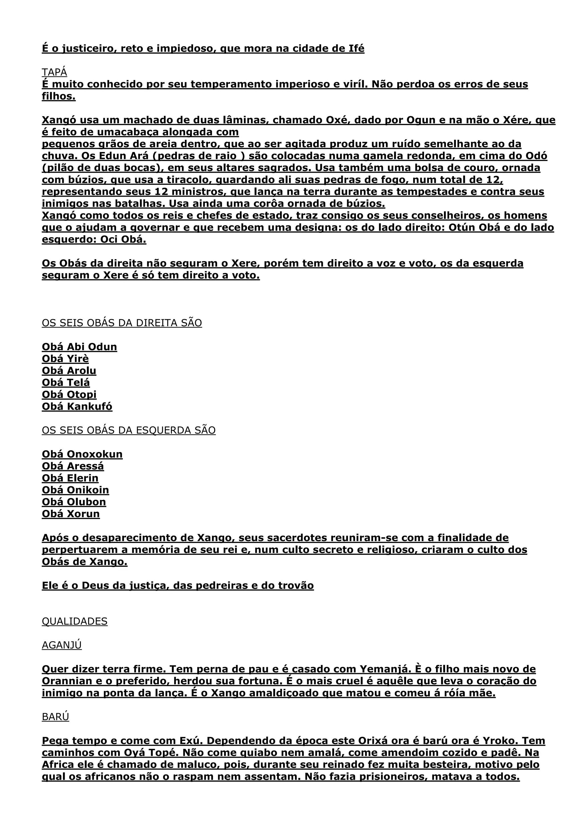 É o justiceiro, reto e impiedoso, que mora na cidade de Ifé
TAPÁ
É muito conhecido por seu temperamento imperioso e viríl. Não perdoa os erros de seus
filhos.
Xangó usa um machado de duas lâminas, chamado Oxé, dado por Ogun e na mão o Xére, que
é feito de umacabaça alongada com
pequenos grãos de areia dentro, que ao ser agitada produz um ruído semelhante ao da
chuva. Os Edun Ará (pedras de raio ) são colocadas numa gamela redonda, em cima do Odó
(pilão de duas bocas), em seus altares sagrados. Usa também uma bolsa de couro, ornada
com búzios, que usa a tiracolo, guardando ali suas pedras de fogo, num total de 12,
representando seus 12 ministros, que lança na terra durante as tempestades e contra seus
inimigos nas batalhas. Usa ainda uma corôa ornada de búzios.
Xangó como todos os reis e chefes de estado, traz consigo os seus conselheiros, os homens
que o ajudam a governar e que recebem uma designa: os do lado direito: Otún Obá e do lado
esquerdo: Oci Obá.
Os Obás da direita não seguram o Xere, porém tem direito a voz e voto, os da esquerda
seguram o Xere é só tem direito a voto.

OS SEIS OBÁS DA DIREITA SÃO
Obá
Obá
Obá
Obá
Obá
Obá

Abi Odun
Yirè
Arolu
Telá
Otopi
Kankufó

OS SEIS OBÁS DA ESQUERDA SÃO
Obá
Obá
Obá
Obá
Obá
Obá

Onoxokun
Aressá
Elerin
Onikoin
Olubon
Xorun

Após o desaparecimento de Xango, seus sacerdotes reuniram-se com a finalidade de
perpertuarem a memória de seu rei e, num culto secreto e religioso, criaram o culto dos
Obás de Xango.
Ele é o Deus da justiça, das pedreiras e do trovão
QUALIDADES
AGANJÚ
Quer dizer terra firme. Tem perna de pau e é casado com Yemanjá. È o filho mais novo de
Orannian e o preferido, herdou sua fortuna. É o mais cruel é aquêle que leva o coração do
inimigo na ponta da lança. É o Xango amaldiçoado que matou e comeu á róía mãe.
BARÚ
Pega tempo e come com Exú. Dependendo da época este Orixá ora é barú ora é Yroko. Tem
caminhos com Oyá Topé. Não come quiabo nem amalá, come amendoim cozido e padê. Na
Africa ele é chamado de maluco, pois, durante seu reinado fez muita besteira, motivo pelo
qual os africanos não o raspam nem assentam. Não fazia prisioneiros, matava a todos.

 