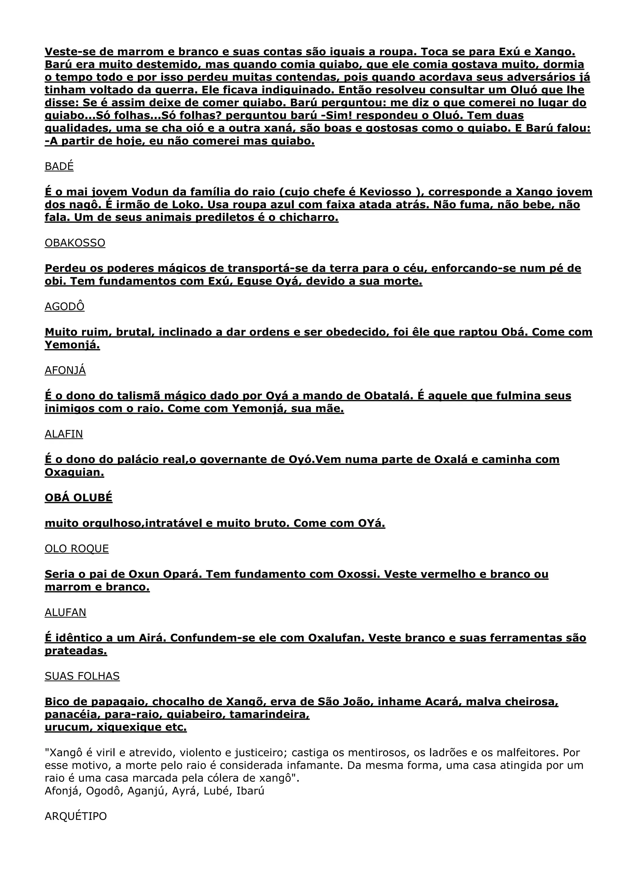 Veste-se de marrom e branco e suas contas são iguais a roupa. Toca se para Exú e Xango.
Barú era muito destemido, mas quando comia quiabo, que ele comia gostava muito, dormia
o tempo todo e por isso perdeu muitas contendas, pois quando acordava seus adversários já
tinham voltado da guerra. Ele ficava indiguinado. Então resolveu consultar um Oluó que lhe
disse: Se é assim deixe de comer quiabo. Barú perguntou: me diz o que comerei no lugar do
quiabo...Só folhas...Só folhas? perguntou barú -Sim! respondeu o Oluó. Tem duas
qualidades, uma se cha oió e a outra xaná, são boas e gostosas como o quiabo. E Barú falou:
-A partir de hoje, eu não comerei mas quiabo.
BADÉ
É o mai jovem Vodun da família do raio (cujo chefe é Keviosso ), corresponde a Xango jovem
dos nagô. É irmão de Loko. Usa roupa azul com faixa atada atrás. Não fuma, não bebe, não
fala. Um de seus animais prediletos é o chicharro.
OBAKOSSO
Perdeu os poderes mágicos de transportá-se da terra para o céu, enforcando-se num pé de
obi. Tem fundamentos com Exú, Eguse Oyá, devido a sua morte.
AGODÔ
Muito ruim, brutal, inclinado a dar ordens e ser obedecido, foi êle que raptou Obá. Come com
Yemonjá.
AFONJÁ
É o dono do talismã mágico dado por Oyá a mando de Obatalá. É aquele que fulmina seus
inimigos com o raio. Come com Yemonjá, sua mãe.
ALAFIN
É o dono do palácio real,o governante de Oyó.Vem numa parte de Oxalá e caminha com
Oxaguian.
OBÁ OLUBÉ
muito orgulhoso,intratável e muito bruto. Come com OYá.
OLO ROQUE
Seria o pai de Oxun Opará. Tem fundamento com Oxossi. Veste vermelho e branco ou
marrom e branco.
ALUFAN
É idêntico a um Airá. Confundem-se ele com Oxalufan. Veste branco e suas ferramentas são
prateadas.
SUAS FOLHAS
Bico de papagaio, chocalho de Xangõ, erva de São João, inhame Acará, malva cheirosa,
panacéia, para-raio, quiabeiro, tamarindeira,
urucum, xiquexique etc.
"Xangô é viril e atrevido, violento e justiceiro; castiga os mentirosos, os ladrões e os malfeitores. Por
esse motivo, a morte pelo raio é considerada infamante. Da mesma forma, uma casa atingida por um
raio é uma casa marcada pela cólera de xangô".
Afonjá, Ogodô, Aganjú, Ayrá, Lubé, Ibarú
ARQUÉTIPO

 