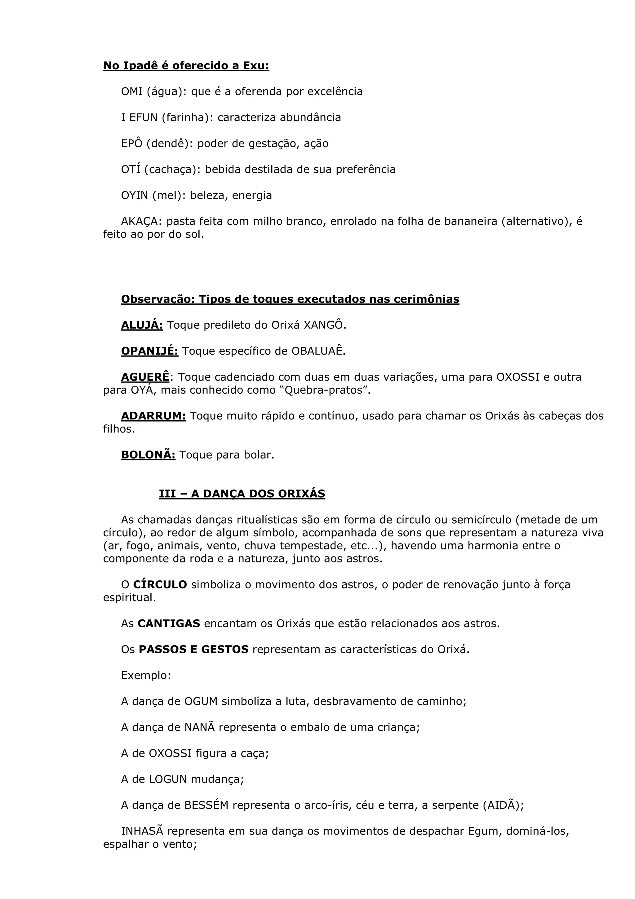 No Ipadê é oferecido a Exu:
OMI (água): que é a oferenda por excelência
I EFUN (farinha): caracteriza abundância
EPÔ (dendê): poder de gestação, ação
OTÍ (cachaça): bebida destilada de sua preferência
OYIN (mel): beleza, energia
AKAÇA: pasta feita com milho branco, enrolado na folha de bananeira (alternativo), é
feito ao por do sol.

Observação: Tipos de toques executados nas cerimônias
ALUJÁ: Toque predileto do Orixá XANGÔ.
OPANIJÉ: Toque específico de OBALUAÊ.
AGUERÊ: Toque cadenciado com duas em duas variações, uma para OXOSSI e outra
para OYÁ, mais conhecido como “Quebra-pratos”.
ADARRUM: Toque muito rápido e contínuo, usado para chamar os Orixás às cabeças dos
filhos.
BOLONÃ: Toque para bolar.

III – A DANÇA DOS ORIXÁS
As chamadas danças ritualísticas são em forma de círculo ou semicírculo (metade de um
círculo), ao redor de algum símbolo, acompanhada de sons que representam a natureza viva
(ar, fogo, animais, vento, chuva tempestade, etc...), havendo uma harmonia entre o
componente da roda e a natureza, junto aos astros.
O CÍRCULO simboliza o movimento dos astros, o poder de renovação junto à força
espiritual.
As CANTIGAS encantam os Orixás que estão relacionados aos astros.
Os PASSOS E GESTOS representam as características do Orixá.
Exemplo:
A dança de OGUM simboliza a luta, desbravamento de caminho;
A dança de NANÃ representa o embalo de uma criança;
A de OXOSSI figura a caça;
A de LOGUN mudança;
A dança de BESSÉM representa o arco-íris, céu e terra, a serpente (AIDÃ);
INHASÃ representa em sua dança os movimentos de despachar Egum, dominá-los,
espalhar o vento;

 