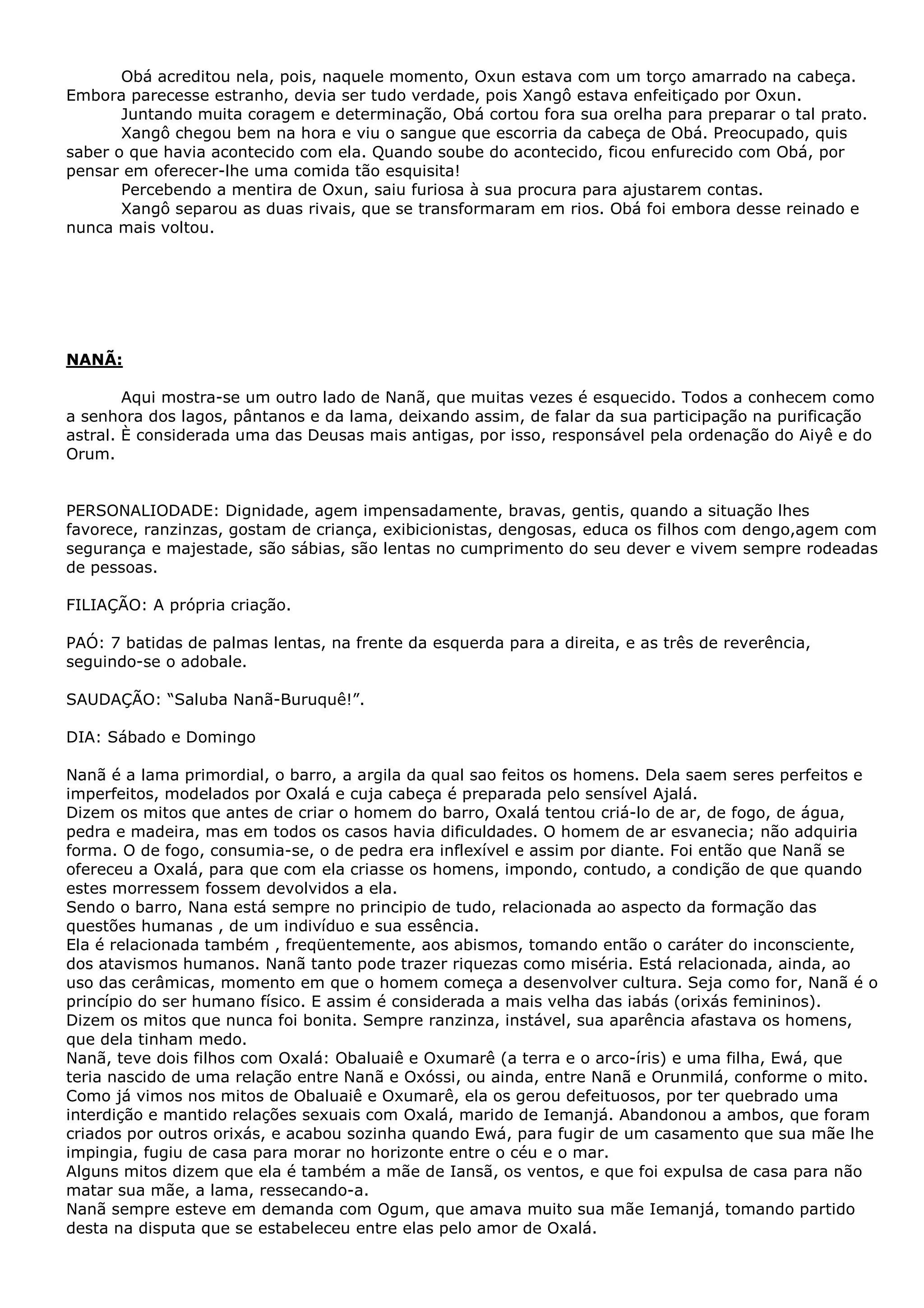 Obá acreditou nela, pois, naquele momento, Oxun estava com um torço amarrado na cabeça.
Embora parecesse estranho, devia ser tudo verdade, pois Xangô estava enfeitiçado por Oxun.
Juntando muita coragem e determinação, Obá cortou fora sua orelha para preparar o tal prato.
Xangô chegou bem na hora e viu o sangue que escorria da cabeça de Obá. Preocupado, quis
saber o que havia acontecido com ela. Quando soube do acontecido, ficou enfurecido com Obá, por
pensar em oferecer-lhe uma comida tão esquisita!
Percebendo a mentira de Oxun, saiu furiosa à sua procura para ajustarem contas.
Xangô separou as duas rivais, que se transformaram em rios. Obá foi embora desse reinado e
nunca mais voltou.

NANÃ:
Aqui mostra-se um outro lado de Nanã, que muitas vezes é esquecido. Todos a conhecem como
a senhora dos lagos, pântanos e da lama, deixando assim, de falar da sua participação na purificação
astral. È considerada uma das Deusas mais antigas, por isso, responsável pela ordenação do Aiyê e do
Orum.
PERSONALIODADE: Dignidade, agem impensadamente, bravas, gentis, quando a situação lhes
favorece, ranzinzas, gostam de criança, exibicionistas, dengosas, educa os filhos com dengo,agem com
segurança e majestade, são sábias, são lentas no cumprimento do seu dever e vivem sempre rodeadas
de pessoas.
FILIAÇÃO: A própria criação.
PAÓ: 7 batidas de palmas lentas, na frente da esquerda para a direita, e as três de reverência,
seguindo-se o adobale.
SAUDAÇÃO: “Saluba Nanã-Buruquê!”.
DIA: Sábado e Domingo
Nanã é a lama primordial, o barro, a argila da qual sao feitos os homens. Dela saem seres perfeitos e
imperfeitos, modelados por Oxalá e cuja cabeça é preparada pelo sensível Ajalá.
Dizem os mitos que antes de criar o homem do barro, Oxalá tentou criá-lo de ar, de fogo, de água,
pedra e madeira, mas em todos os casos havia dificuldades. O homem de ar esvanecia; não adquiria
forma. O de fogo, consumia-se, o de pedra era inflexível e assim por diante. Foi então que Nanã se
ofereceu a Oxalá, para que com ela criasse os homens, impondo, contudo, a condição de que quando
estes morressem fossem devolvidos a ela.
Sendo o barro, Nana está sempre no principio de tudo, relacionada ao aspecto da formação das
questões humanas , de um indivíduo e sua essência.
Ela é relacionada também , freqüentemente, aos abismos, tomando então o caráter do inconsciente,
dos atavismos humanos. Nanã tanto pode trazer riquezas como miséria. Está relacionada, ainda, ao
uso das cerâmicas, momento em que o homem começa a desenvolver cultura. Seja como for, Nanã é o
princípio do ser humano físico. E assim é considerada a mais velha das iabás (orixás femininos).
Dizem os mitos que nunca foi bonita. Sempre ranzinza, instável, sua aparência afastava os homens,
que dela tinham medo.
Nanã, teve dois filhos com Oxalá: Obaluaiê e Oxumarê (a terra e o arco-íris) e uma filha, Ewá, que
teria nascido de uma relação entre Nanã e Oxóssi, ou ainda, entre Nanã e Orunmilá, conforme o mito.
Como já vimos nos mitos de Obaluaiê e Oxumarê, ela os gerou defeituosos, por ter quebrado uma
interdição e mantido relações sexuais com Oxalá, marido de Iemanjá. Abandonou a ambos, que foram
criados por outros orixás, e acabou sozinha quando Ewá, para fugir de um casamento que sua mãe lhe
impingia, fugiu de casa para morar no horizonte entre o céu e o mar.
Alguns mitos dizem que ela é também a mãe de Iansã, os ventos, e que foi expulsa de casa para não
matar sua mãe, a lama, ressecando-a.
Nanã sempre esteve em demanda com Ogum, que amava muito sua mãe Iemanjá, tomando partido
desta na disputa que se estabeleceu entre elas pelo amor de Oxalá.

 
