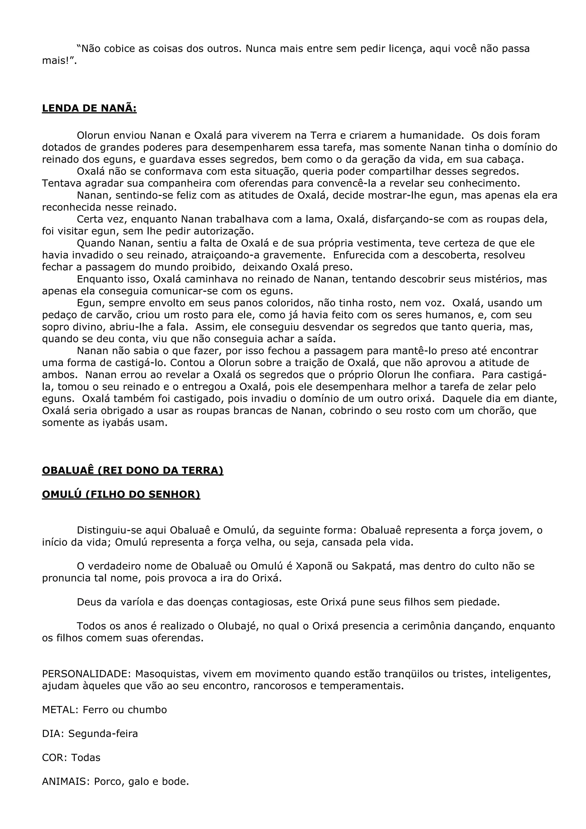 “Não cobice as coisas dos outros. Nunca mais entre sem pedir licença, aqui você não passa
mais!”.

LENDA DE NANÃ:
Olorun enviou Nanan e Oxalá para viverem na Terra e criarem a humanidade. Os dois foram
dotados de grandes poderes para desempenharem essa tarefa, mas somente Nanan tinha o domínio do
reinado dos eguns, e guardava esses segredos, bem como o da geração da vida, em sua cabaça.
Oxalá não se conformava com esta situação, queria poder compartilhar desses segredos.
Tentava agradar sua companheira com oferendas para convencê-la a revelar seu conhecimento.
Nanan, sentindo-se feliz com as atitudes de Oxalá, decide mostrar-lhe egun, mas apenas ela era
reconhecida nesse reinado.
Certa vez, enquanto Nanan trabalhava com a lama, Oxalá, disfarçando-se com as roupas dela,
foi visitar egun, sem lhe pedir autorização.
Quando Nanan, sentiu a falta de Oxalá e de sua própria vestimenta, teve certeza de que ele
havia invadido o seu reinado, atraiçoando-a gravemente. Enfurecida com a descoberta, resolveu
fechar a passagem do mundo proibido, deixando Oxalá preso.
Enquanto isso, Oxalá caminhava no reinado de Nanan, tentando descobrir seus mistérios, mas
apenas ela conseguia comunicar-se com os eguns.
Egun, sempre envolto em seus panos coloridos, não tinha rosto, nem voz. Oxalá, usando um
pedaço de carvão, criou um rosto para ele, como já havia feito com os seres humanos, e, com seu
sopro divino, abriu-lhe a fala. Assim, ele conseguiu desvendar os segredos que tanto queria, mas,
quando se deu conta, viu que não conseguia achar a saída.
Nanan não sabia o que fazer, por isso fechou a passagem para mantê-lo preso até encontrar
uma forma de castigá-lo. Contou a Olorun sobre a traição de Oxalá, que não aprovou a atitude de
ambos. Nanan errou ao revelar a Oxalá os segredos que o próprio Olorun lhe confiara. Para castigála, tomou o seu reinado e o entregou a Oxalá, pois ele desempenhara melhor a tarefa de zelar pelo
eguns. Oxalá também foi castigado, pois invadiu o domínio de um outro orixá. Daquele dia em diante,
Oxalá seria obrigado a usar as roupas brancas de Nanan, cobrindo o seu rosto com um chorão, que
somente as iyabás usam.

OBALUAÊ (REI DONO DA TERRA)
OMULÚ (FILHO DO SENHOR)
Distinguiu-se aqui Obaluaê e Omulú, da seguinte forma: Obaluaê representa a força jovem, o
início da vida; Omulú representa a força velha, ou seja, cansada pela vida.
O verdadeiro nome de Obaluaê ou Omulú é Xaponã ou Sakpatá, mas dentro do culto não se
pronuncia tal nome, pois provoca a ira do Orixá.
Deus da varíola e das doenças contagiosas, este Orixá pune seus filhos sem piedade.
Todos os anos é realizado o Olubajé, no qual o Orixá presencia a cerimônia dançando, enquanto
os filhos comem suas oferendas.
PERSONALIDADE: Masoquistas, vivem em movimento quando estão tranqüilos ou tristes, inteligentes,
ajudam àqueles que vão ao seu encontro, rancorosos e temperamentais.
METAL: Ferro ou chumbo
DIA: Segunda-feira
COR: Todas
ANIMAIS: Porco, galo e bode.

 