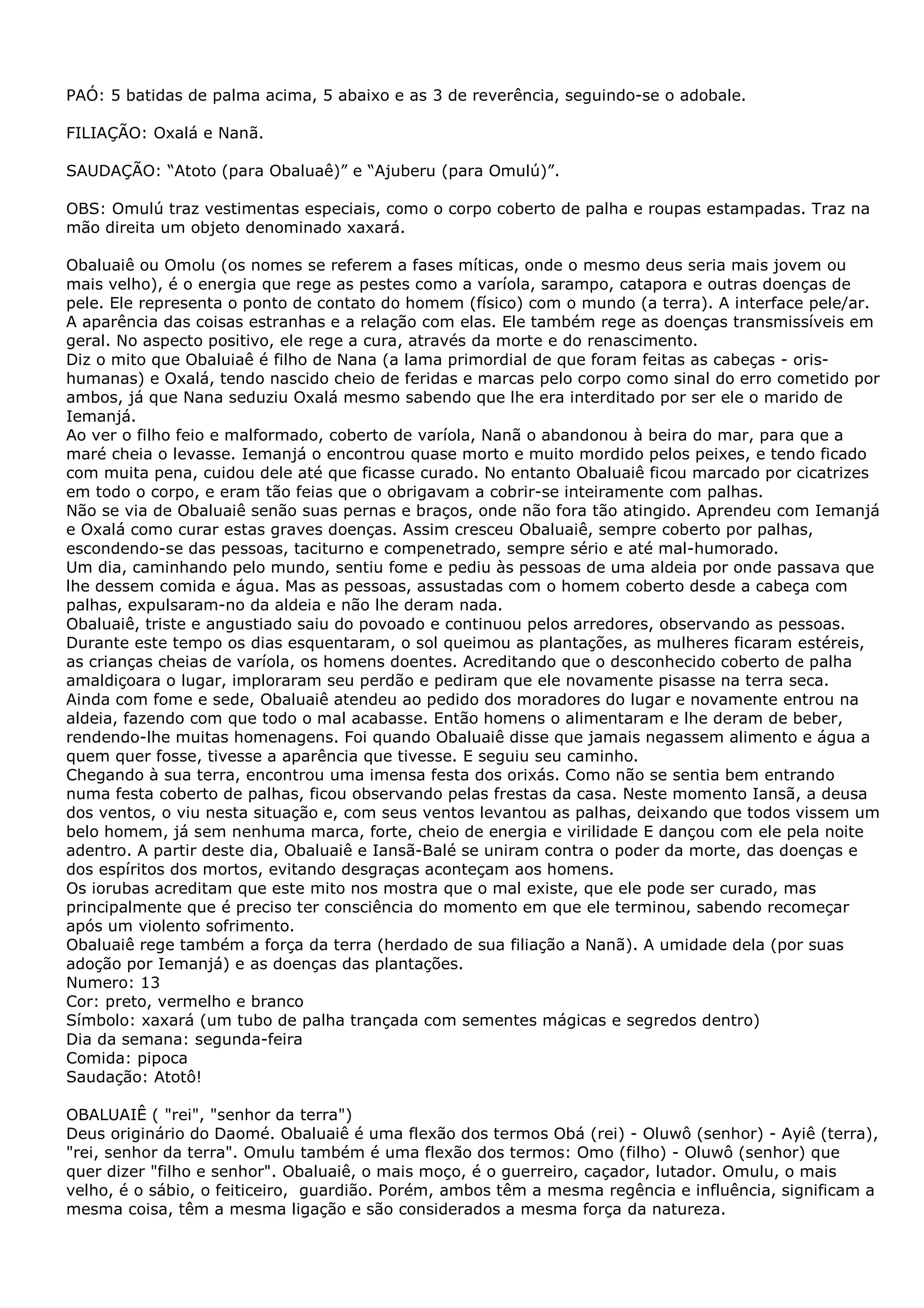 PAÓ: 5 batidas de palma acima, 5 abaixo e as 3 de reverência, seguindo-se o adobale.
FILIAÇÃO: Oxalá e Nanã.
SAUDAÇÃO: “Atoto (para Obaluaê)” e “Ajuberu (para Omulú)”.
OBS: Omulú traz vestimentas especiais, como o corpo coberto de palha e roupas estampadas. Traz na
mão direita um objeto denominado xaxará.
Obaluaiê ou Omolu (os nomes se referem a fases míticas, onde o mesmo deus seria mais jovem ou
mais velho), é o energia que rege as pestes como a varíola, sarampo, catapora e outras doenças de
pele. Ele representa o ponto de contato do homem (físico) com o mundo (a terra). A interface pele/ar.
A aparência das coisas estranhas e a relação com elas. Ele também rege as doenças transmissíveis em
geral. No aspecto positivo, ele rege a cura, através da morte e do renascimento.
Diz o mito que Obaluiaê é filho de Nana (a lama primordial de que foram feitas as cabeças - orishumanas) e Oxalá, tendo nascido cheio de feridas e marcas pelo corpo como sinal do erro cometido por
ambos, já que Nana seduziu Oxalá mesmo sabendo que lhe era interditado por ser ele o marido de
Iemanjá.
Ao ver o filho feio e malformado, coberto de varíola, Nanã o abandonou à beira do mar, para que a
maré cheia o levasse. Iemanjá o encontrou quase morto e muito mordido pelos peixes, e tendo ficado
com muita pena, cuidou dele até que ficasse curado. No entanto Obaluaiê ficou marcado por cicatrizes
em todo o corpo, e eram tão feias que o obrigavam a cobrir-se inteiramente com palhas.
Não se via de Obaluaiê senão suas pernas e braços, onde não fora tão atingido. Aprendeu com Iemanjá
e Oxalá como curar estas graves doenças. Assim cresceu Obaluaiê, sempre coberto por palhas,
escondendo-se das pessoas, taciturno e compenetrado, sempre sério e até mal-humorado.
Um dia, caminhando pelo mundo, sentiu fome e pediu às pessoas de uma aldeia por onde passava que
lhe dessem comida e água. Mas as pessoas, assustadas com o homem coberto desde a cabeça com
palhas, expulsaram-no da aldeia e não lhe deram nada.
Obaluaiê, triste e angustiado saiu do povoado e continuou pelos arredores, observando as pessoas.
Durante este tempo os dias esquentaram, o sol queimou as plantações, as mulheres ficaram estéreis,
as crianças cheias de varíola, os homens doentes. Acreditando que o desconhecido coberto de palha
amaldiçoara o lugar, imploraram seu perdão e pediram que ele novamente pisasse na terra seca.
Ainda com fome e sede, Obaluaiê atendeu ao pedido dos moradores do lugar e novamente entrou na
aldeia, fazendo com que todo o mal acabasse. Então homens o alimentaram e lhe deram de beber,
rendendo-lhe muitas homenagens. Foi quando Obaluaiê disse que jamais negassem alimento e água a
quem quer fosse, tivesse a aparência que tivesse. E seguiu seu caminho.
Chegando à sua terra, encontrou uma imensa festa dos orixás. Como não se sentia bem entrando
numa festa coberto de palhas, ficou observando pelas frestas da casa. Neste momento Iansã, a deusa
dos ventos, o viu nesta situação e, com seus ventos levantou as palhas, deixando que todos vissem um
belo homem, já sem nenhuma marca, forte, cheio de energia e virilidade E dançou com ele pela noite
adentro. A partir deste dia, Obaluaiê e Iansã-Balé se uniram contra o poder da morte, das doenças e
dos espíritos dos mortos, evitando desgraças aconteçam aos homens.
Os iorubas acreditam que este mito nos mostra que o mal existe, que ele pode ser curado, mas
principalmente que é preciso ter consciência do momento em que ele terminou, sabendo recomeçar
após um violento sofrimento.
Obaluaiê rege também a força da terra (herdado de sua filiação a Nanã). A umidade dela (por suas
adoção por Iemanjá) e as doenças das plantações.
Numero: 13
Cor: preto, vermelho e branco
Símbolo: xaxará (um tubo de palha trançada com sementes mágicas e segredos dentro)
Dia da semana: segunda-feira
Comida: pipoca
Saudação: Atotô!
OBALUAIÊ ( "rei", "senhor da terra")
Deus originário do Daomé. Obaluaiê é uma flexão dos termos Obá (rei) - Oluwô (senhor) - Ayiê (terra),
"rei, senhor da terra". Omulu também é uma flexão dos termos: Omo (filho) - Oluwô (senhor) que
quer dizer "filho e senhor". Obaluaiê, o mais moço, é o guerreiro, caçador, lutador. Omulu, o mais
velho, é o sábio, o feiticeiro, guardião. Porém, ambos têm a mesma regência e influência, significam a
mesma coisa, têm a mesma ligação e são considerados a mesma força da natureza.

 