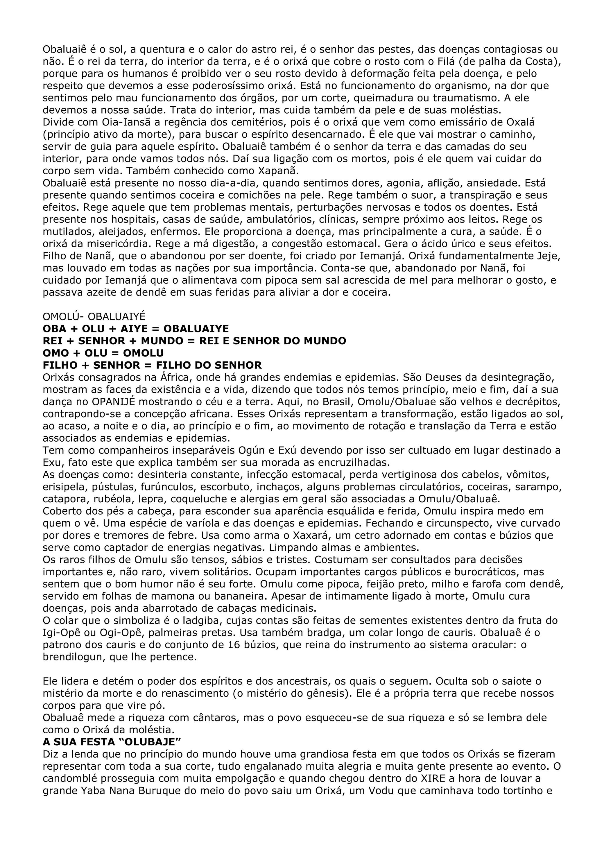 Obaluaiê é o sol, a quentura e o calor do astro rei, é o senhor das pestes, das doenças contagiosas ou
não. É o rei da terra, do interior da terra, e é o orixá que cobre o rosto com o Filá (de palha da Costa),
porque para os humanos é proibido ver o seu rosto devido à deformação feita pela doença, e pelo
respeito que devemos a esse poderosíssimo orixá. Está no funcionamento do organismo, na dor que
sentimos pelo mau funcionamento dos órgãos, por um corte, queimadura ou traumatismo. A ele
devemos a nossa saúde. Trata do interior, mas cuida também da pele e de suas moléstias.
Divide com Oia-Iansã a regência dos cemitérios, pois é o orixá que vem como emissário de Oxalá
(princípio ativo da morte), para buscar o espírito desencarnado. É ele que vai mostrar o caminho,
servir de guia para aquele espírito. Obaluaiê também é o senhor da terra e das camadas do seu
interior, para onde vamos todos nós. Daí sua ligação com os mortos, pois é ele quem vai cuidar do
corpo sem vida. Também conhecido como Xapanã.
Obaluaiê está presente no nosso dia-a-dia, quando sentimos dores, agonia, aflição, ansiedade. Está
presente quando sentimos coceira e comichões na pele. Rege também o suor, a transpiração e seus
efeitos. Rege aquele que tem problemas mentais, perturbações nervosas e todos os doentes. Está
presente nos hospitais, casas de saúde, ambulatórios, clínicas, sempre próximo aos leitos. Rege os
mutilados, aleijados, enfermos. Ele proporciona a doença, mas principalmente a cura, a saúde. É o
orixá da misericórdia. Rege a má digestão, a congestão estomacal. Gera o ácido úrico e seus efeitos.
Filho de Nanã, que o abandonou por ser doente, foi criado por Iemanjá. Orixá fundamentalmente Jeje,
mas louvado em todas as nações por sua importância. Conta-se que, abandonado por Nanã, foi
cuidado por Iemanjá que o alimentava com pipoca sem sal acrescida de mel para melhorar o gosto, e
passava azeite de dendê em suas feridas para aliviar a dor e coceira.
OMOLÚ- OBALUAIYÉ
OBA + OLU + AIYE = OBALUAIYE
REI + SENHOR + MUNDO = REI E SENHOR DO MUNDO
OMO + OLU = OMOLU
FILHO + SENHOR = FILHO DO SENHOR
Orixás consagrados na África, onde há grandes endemias e epidemias. São Deuses da desintegração,
mostram as faces da existência e a vida, dizendo que todos nós temos princípio, meio e fim, daí a sua
dança no OPANIJÉ mostrando o céu e a terra. Aqui, no Brasil, Omolu/Obaluae são velhos e decrépitos,
contrapondo-se a concepção africana. Esses Orixás representam a transformação, estão ligados ao sol,
ao acaso, a noite e o dia, ao princípio e o fim, ao movimento de rotação e translação da Terra e estão
associados as endemias e epidemias.
Tem como companheiros inseparáveis Ogún e Exú devendo por isso ser cultuado em lugar destinado a
Exu, fato este que explica também ser sua morada as encruzilhadas.
As doenças como: desinteria constante, infecção estomacal, perda vertiginosa dos cabelos, vômitos,
erisipela, pústulas, furúnculos, escorbuto, inchaços, alguns problemas circulatórios, coceiras, sarampo,
catapora, rubéola, lepra, coqueluche e alergias em geral são associadas a Omulu/Obaluaê.
Coberto dos pés a cabeça, para esconder sua aparência esquálida e ferida, Omulu inspira medo em
quem o vê. Uma espécie de varíola e das doenças e epidemias. Fechando e circunspecto, vive curvado
por dores e tremores de febre. Usa como arma o Xaxará, um cetro adornado em contas e búzios que
serve como captador de energias negativas. Limpando almas e ambientes.
Os raros filhos de Omulu são tensos, sábios e tristes. Costumam ser consultados para decisões
importantes e, não raro, vivem solitários. Ocupam importantes cargos públicos e burocráticos, mas
sentem que o bom humor não é seu forte. Omulu come pipoca, feijão preto, milho e farofa com dendê,
servido em folhas de mamona ou bananeira. Apesar de intimamente ligado à morte, Omulu cura
doenças, pois anda abarrotado de cabaças medicinais.
O colar que o simboliza é o ladgiba, cujas contas são feitas de sementes existentes dentro da fruta do
Igi-Opê ou Ogi-Opê, palmeiras pretas. Usa também bradga, um colar longo de cauris. Obaluaê é o
patrono dos cauris e do conjunto de 16 búzios, que reina do instrumento ao sistema oracular: o
brendilogun, que lhe pertence.
Ele lidera e detém o poder dos espíritos e dos ancestrais, os quais o seguem. Oculta sob o saiote o
mistério da morte e do renascimento (o mistério do gênesis). Ele é a própria terra que recebe nossos
corpos para que vire pó.
Obaluaê mede a riqueza com cântaros, mas o povo esqueceu-se de sua riqueza e só se lembra dele
como o Orixá da moléstia.
A SUA FESTA “OLUBAJE”
Diz a lenda que no princípio do mundo houve uma grandiosa festa em que todos os Orixás se fizeram
representar com toda a sua corte, tudo engalanado muita alegria e muita gente presente ao evento. O
candomblé prosseguia com muita empolgação e quando chegou dentro do XIRE a hora de louvar a
grande Yaba Nana Buruque do meio do povo saiu um Orixá, um Vodu que caminhava todo tortinho e

 