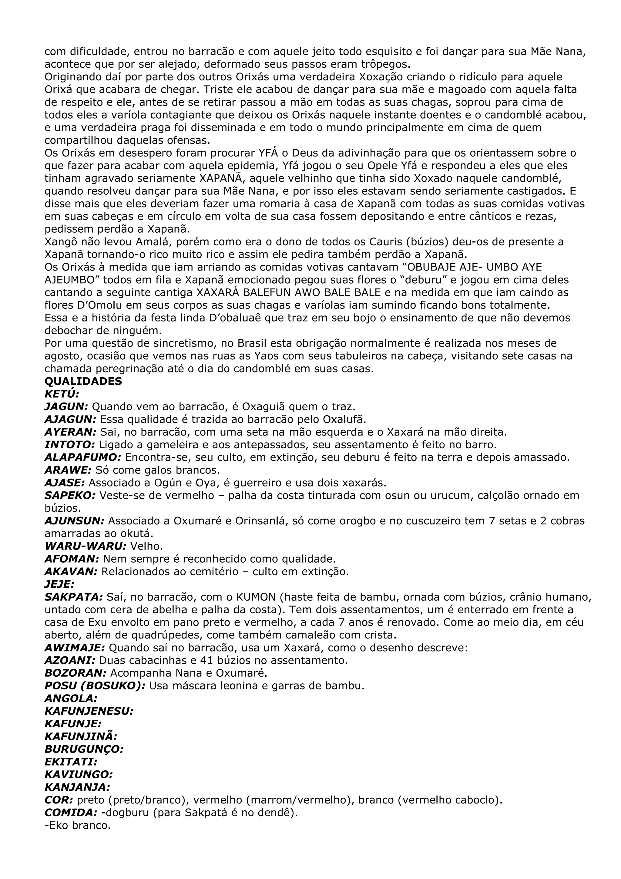 com dificuldade, entrou no barracão e com aquele jeito todo esquisito e foi dançar para sua Mãe Nana,
acontece que por ser alejado, deformado seus passos eram trôpegos.
Originando daí por parte dos outros Orixás uma verdadeira Xoxação criando o ridículo para aquele
Orixá que acabara de chegar. Triste ele acabou de dançar para sua mãe e magoado com aquela falta
de respeito e ele, antes de se retirar passou a mão em todas as suas chagas, soprou para cima de
todos eles a varíola contagiante que deixou os Orixás naquele instante doentes e o candomblé acabou,
e uma verdadeira praga foi disseminada e em todo o mundo principalmente em cima de quem
compartilhou daquelas ofensas.
Os Orixás em desespero foram procurar YFÁ o Deus da adivinhação para que os orientassem sobre o
que fazer para acabar com aquela epidemia, Yfá jogou o seu Opele Yfá e respondeu a eles que eles
tinham agravado seriamente XAPANÃ, aquele velhinho que tinha sido Xoxado naquele candomblé,
quando resolveu dançar para sua Mãe Nana, e por isso eles estavam sendo seriamente castigados. E
disse mais que eles deveriam fazer uma romaria à casa de Xapanã com todas as suas comidas votivas
em suas cabeças e em círculo em volta de sua casa fossem depositando e entre cânticos e rezas,
pedissem perdão a Xapanã.
Xangô não levou Amalá, porém como era o dono de todos os Cauris (búzios) deu-os de presente a
Xapanã tornando-o rico muito rico e assim ele pedira também perdão a Xapanã.
Os Orixás à medida que iam arriando as comidas votivas cantavam “OBUBAJE AJE- UMBO AYE
AJEUMBO” todos em fila e Xapanã emocionado pegou suas flores o “deburu” e jogou em cima deles
cantando a seguinte cantiga XAXARÁ BALEFUN AWO BALE BALE e na medida em que iam caindo as
flores D’Omolu em seus corpos as suas chagas e varíolas iam sumindo ficando bons totalmente.
Essa e a história da festa linda D’obaluaê que traz em seu bojo o ensinamento de que não devemos
debochar de ninguém.
Por uma questão de sincretismo, no Brasil esta obrigação normalmente é realizada nos meses de
agosto, ocasião que vemos nas ruas as Yaos com seus tabuleiros na cabeça, visitando sete casas na
chamada peregrinação até o dia do candomblé em suas casas.
QUALIDADES
KETÚ:
JAGUN: Quando vem ao barracão, é Oxaguiã quem o traz.
AJAGUN: Essa qualidade é trazida ao barracão pelo Oxalufã.
AYERAN: Sai, no barracão, com uma seta na mão esquerda e o Xaxará na mão direita.
INTOTO: Ligado a gameleira e aos antepassados, seu assentamento é feito no barro.
ALAPAFUMO: Encontra-se, seu culto, em extinção, seu deburu é feito na terra e depois amassado.
ARAWE: Só come galos brancos.
AJASE: Associado a Ogún e Oya, é guerreiro e usa dois xaxarás.
SAPEKO: Veste-se de vermelho – palha da costa tinturada com osun ou urucum, calçolão ornado em
búzios.
AJUNSUN: Associado a Oxumaré e Orinsanlá, só come orogbo e no cuscuzeiro tem 7 setas e 2 cobras
amarradas ao okutá.
WARU-WARU: Velho.
AFOMAN: Nem sempre é reconhecido como qualidade.
AKAVAN: Relacionados ao cemitério – culto em extinção.
JEJE:
SAKPATA: Saí, no barracão, com o KUMON (haste feita de bambu, ornada com búzios, crânio humano,
untado com cera de abelha e palha da costa). Tem dois assentamentos, um é enterrado em frente a
casa de Exu envolto em pano preto e vermelho, a cada 7 anos é renovado. Come ao meio dia, em céu
aberto, além de quadrúpedes, come também camaleão com crista.
AWIMAJE: Quando saí no barracão, usa um Xaxará, como o desenho descreve:
AZOANI: Duas cabacinhas e 41 búzios no assentamento.
BOZORAN: Acompanha Nana e Oxumaré.
POSU (BOSUKO): Usa máscara leonina e garras de bambu.
ANGOLA:
KAFUNJENESU:
KAFUNJE:
KAFUNJINÃ:
BURUGUNÇO:
EKITATI:
KAVIUNGO:
KANJANJA:
COR: preto (preto/branco), vermelho (marrom/vermelho), branco (vermelho caboclo).
COMIDA: -dogburu (para Sakpatá é no dendê).
-Eko branco.

 