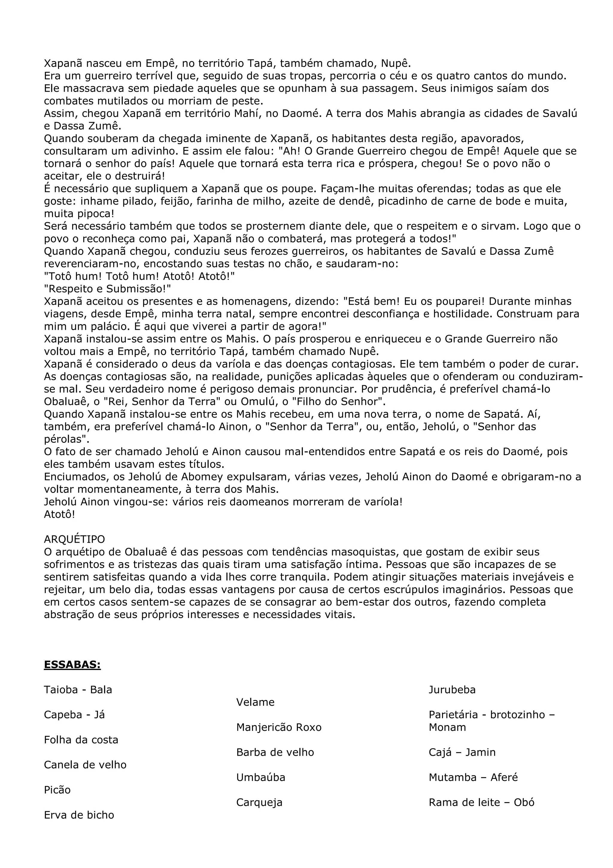 Xapanã nasceu em Empê, no território Tapá, também chamado, Nupê.
Era um guerreiro terrível que, seguido de suas tropas, percorria o céu e os quatro cantos do mundo.
Ele massacrava sem piedade aqueles que se opunham à sua passagem. Seus inimigos saíam dos
combates mutilados ou morriam de peste.
Assim, chegou Xapanã em território Mahí, no Daomé. A terra dos Mahis abrangia as cidades de Savalú
e Dassa Zumê.
Quando souberam da chegada iminente de Xapanã, os habitantes desta região, apavorados,
consultaram um adivinho. E assim ele falou: "Ah! O Grande Guerreiro chegou de Empê! Aquele que se
tornará o senhor do país! Aquele que tornará esta terra rica e próspera, chegou! Se o povo não o
aceitar, ele o destruirá!
É necessário que supliquem a Xapanã que os poupe. Façam-lhe muitas oferendas; todas as que ele
goste: inhame pilado, feijão, farinha de milho, azeite de dendê, picadinho de carne de bode e muita,
muita pipoca!
Será necessário também que todos se prosternem diante dele, que o respeitem e o sirvam. Logo que o
povo o reconheça como pai, Xapanã não o combaterá, mas protegerá a todos!"
Quando Xapanã chegou, conduziu seus ferozes guerreiros, os habitantes de Savalú e Dassa Zumê
reverenciaram-no, encostando suas testas no chão, e saudaram-no:
"Totô hum! Totô hum! Atotô! Atotô!"
"Respeito e Submissão!"
Xapanã aceitou os presentes e as homenagens, dizendo: "Está bem! Eu os pouparei! Durante minhas
viagens, desde Empê, minha terra natal, sempre encontrei desconfiança e hostilidade. Construam para
mim um palácio. É aqui que viverei a partir de agora!"
Xapanã instalou-se assim entre os Mahis. O país prosperou e enriqueceu e o Grande Guerreiro não
voltou mais a Empê, no território Tapá, também chamado Nupê.
Xapanã é considerado o deus da varíola e das doenças contagiosas. Ele tem também o poder de curar.
As doenças contagiosas são, na realidade, punições aplicadas àqueles que o ofenderam ou conduziramse mal. Seu verdadeiro nome é perigoso demais pronunciar. Por prudência, é preferível chamá-lo
Obaluaê, o "Rei, Senhor da Terra" ou Omulú, o "Filho do Senhor".
Quando Xapanã instalou-se entre os Mahis recebeu, em uma nova terra, o nome de Sapatá. Aí,
também, era preferível chamá-lo Ainon, o "Senhor da Terra", ou, então, Jeholú, o "Senhor das
pérolas".
O fato de ser chamado Jeholú e Ainon causou mal-entendidos entre Sapatá e os reis do Daomé, pois
eles também usavam estes títulos.
Enciumados, os Jeholú de Abomey expulsaram, várias vezes, Jeholú Ainon do Daomé e obrigaram-no a
voltar momentaneamente, à terra dos Mahis.
Jeholú Ainon vingou-se: vários reis daomeanos morreram de varíola!
Atotô!
ARQUÉTIPO
O arquétipo de Obaluaê é das pessoas com tendências masoquistas, que gostam de exibir seus
sofrimentos e as tristezas das quais tiram uma satisfação íntima. Pessoas que são incapazes de se
sentirem satisfeitas quando a vida lhes corre tranquila. Podem atingir situações materiais invejáveis e
rejeitar, um belo dia, todas essas vantagens por causa de certos escrúpulos imaginários. Pessoas que
em certos casos sentem-se capazes de se consagrar ao bem-estar dos outros, fazendo completa
abstração de seus próprios interesses e necessidades vitais.

ESSABAS:
Taioba - Bala

Jurubeba
Velame

Capeba - Já
Manjericão Roxo

Parietária - brotozinho –
Monam

Barba de velho

Cajá – Jamin

Umbaúba

Mutamba – Aferé

Carqueja

Rama de leite – Obó

Folha da costa
Canela de velho
Picão
Erva de bicho

 