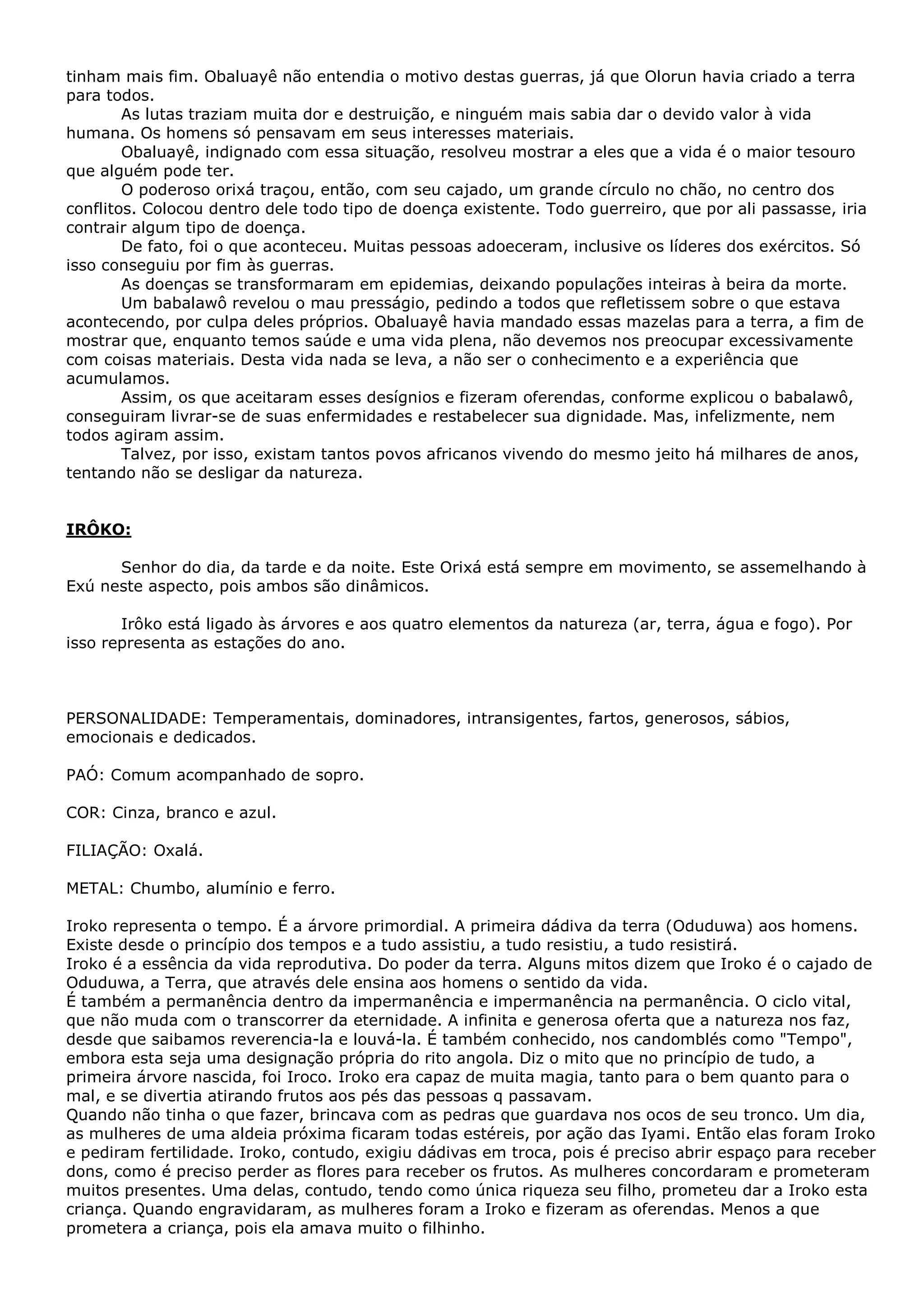 tinham mais fim. Obaluayê não entendia o motivo destas guerras, já que Olorun havia criado a terra
para todos.
As lutas traziam muita dor e destruição, e ninguém mais sabia dar o devido valor à vida
humana. Os homens só pensavam em seus interesses materiais.
Obaluayê, indignado com essa situação, resolveu mostrar a eles que a vida é o maior tesouro
que alguém pode ter.
O poderoso orixá traçou, então, com seu cajado, um grande círculo no chão, no centro dos
conflitos. Colocou dentro dele todo tipo de doença existente. Todo guerreiro, que por ali passasse, iria
contrair algum tipo de doença.
De fato, foi o que aconteceu. Muitas pessoas adoeceram, inclusive os líderes dos exércitos. Só
isso conseguiu por fim às guerras.
As doenças se transformaram em epidemias, deixando populações inteiras à beira da morte.
Um babalawô revelou o mau presságio, pedindo a todos que refletissem sobre o que estava
acontecendo, por culpa deles próprios. Obaluayê havia mandado essas mazelas para a terra, a fim de
mostrar que, enquanto temos saúde e uma vida plena, não devemos nos preocupar excessivamente
com coisas materiais. Desta vida nada se leva, a não ser o conhecimento e a experiência que
acumulamos.
Assim, os que aceitaram esses desígnios e fizeram oferendas, conforme explicou o babalawô,
conseguiram livrar-se de suas enfermidades e restabelecer sua dignidade. Mas, infelizmente, nem
todos agiram assim.
Talvez, por isso, existam tantos povos africanos vivendo do mesmo jeito há milhares de anos,
tentando não se desligar da natureza.

IRÔKO:
Senhor do dia, da tarde e da noite. Este Orixá está sempre em movimento, se assemelhando à
Exú neste aspecto, pois ambos são dinâmicos.
Irôko está ligado às árvores e aos quatro elementos da natureza (ar, terra, água e fogo). Por
isso representa as estações do ano.

PERSONALIDADE: Temperamentais, dominadores, intransigentes, fartos, generosos, sábios,
emocionais e dedicados.
PAÓ: Comum acompanhado de sopro.
COR: Cinza, branco e azul.
FILIAÇÃO: Oxalá.
METAL: Chumbo, alumínio e ferro.
Iroko representa o tempo. É a árvore primordial. A primeira dádiva da terra (Oduduwa) aos homens.
Existe desde o princípio dos tempos e a tudo assistiu, a tudo resistiu, a tudo resistirá.
Iroko é a essência da vida reprodutiva. Do poder da terra. Alguns mitos dizem que Iroko é o cajado de
Oduduwa, a Terra, que através dele ensina aos homens o sentido da vida.
É também a permanência dentro da impermanência e impermanência na permanência. O ciclo vital,
que não muda com o transcorrer da eternidade. A infinita e generosa oferta que a natureza nos faz,
desde que saibamos reverencia-la e louvá-la. É também conhecido, nos candomblés como "Tempo",
embora esta seja uma designação própria do rito angola. Diz o mito que no princípio de tudo, a
primeira árvore nascida, foi Iroco. Iroko era capaz de muita magia, tanto para o bem quanto para o
mal, e se divertia atirando frutos aos pés das pessoas q passavam.
Quando não tinha o que fazer, brincava com as pedras que guardava nos ocos de seu tronco. Um dia,
as mulheres de uma aldeia próxima ficaram todas estéreis, por ação das Iyami. Então elas foram Iroko
e pediram fertilidade. Iroko, contudo, exigiu dádivas em troca, pois é preciso abrir espaço para receber
dons, como é preciso perder as flores para receber os frutos. As mulheres concordaram e prometeram
muitos presentes. Uma delas, contudo, tendo como única riqueza seu filho, prometeu dar a Iroko esta
criança. Quando engravidaram, as mulheres foram a Iroko e fizeram as oferendas. Menos a que
prometera a criança, pois ela amava muito o filhinho.

 