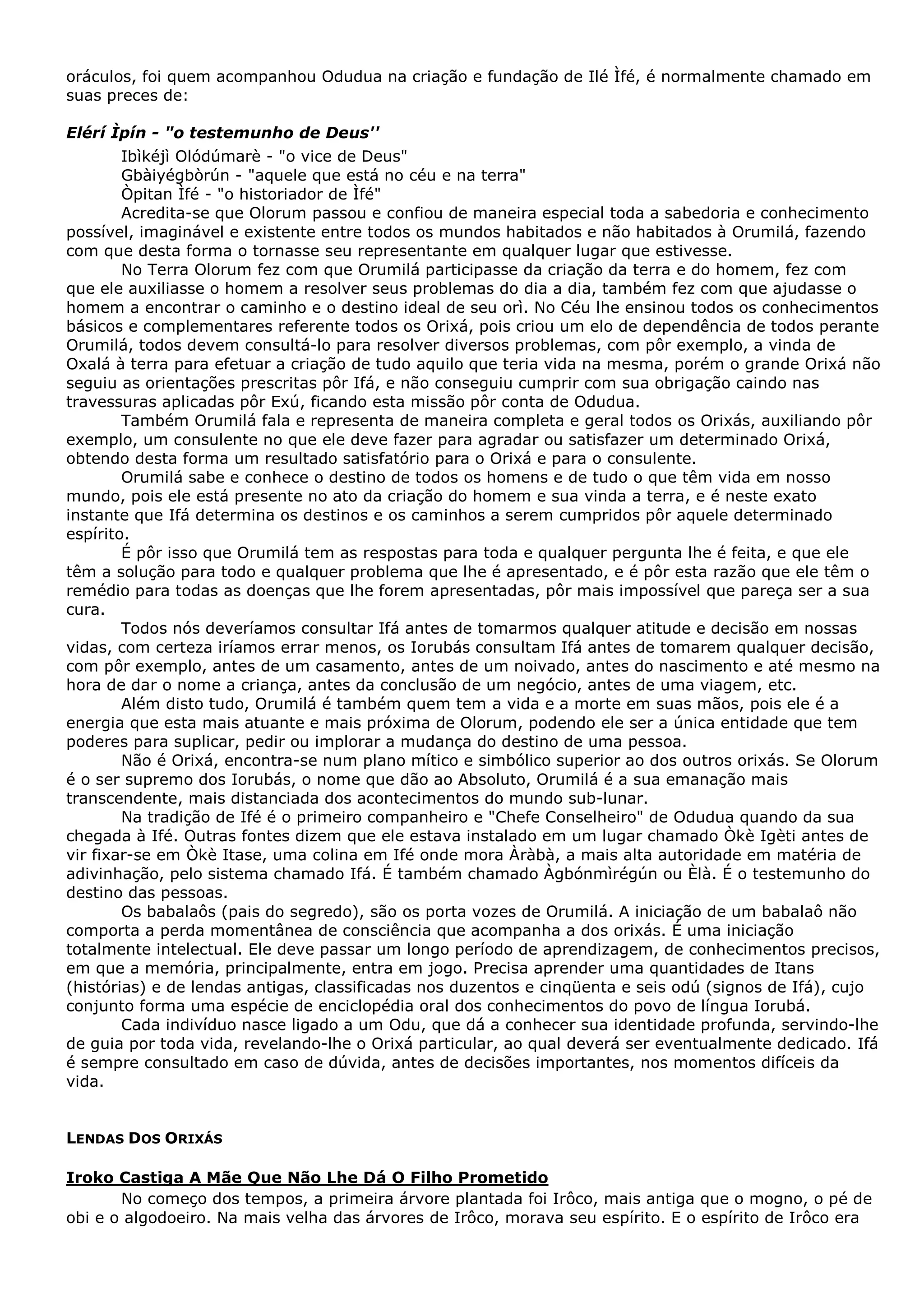 oráculos, foi quem acompanhou Odudua na criação e fundação de Ilé Ìfé, é normalmente chamado em
suas preces de:
Elérí Ìpín - "o testemunho de Deus''
Ibìkéjì Olódúmarè - "o vice de Deus"
Gbàiyégbòrún - "aquele que está no céu e na terra"
Òpitan Ìfé - "o historiador de Ìfé"
Acredita-se que Olorum passou e confiou de maneira especial toda a sabedoria e conhecimento
possível, imaginável e existente entre todos os mundos habitados e não habitados à Orumilá, fazendo
com que desta forma o tornasse seu representante em qualquer lugar que estivesse.
No Terra Olorum fez com que Orumilá participasse da criação da terra e do homem, fez com
que ele auxiliasse o homem a resolver seus problemas do dia a dia, também fez com que ajudasse o
homem a encontrar o caminho e o destino ideal de seu orì. No Céu lhe ensinou todos os conhecimentos
básicos e complementares referente todos os Orixá, pois criou um elo de dependência de todos perante
Orumilá, todos devem consultá-lo para resolver diversos problemas, com pôr exemplo, a vinda de
Oxalá à terra para efetuar a criação de tudo aquilo que teria vida na mesma, porém o grande Orixá não
seguiu as orientações prescritas pôr Ifá, e não conseguiu cumprir com sua obrigação caindo nas
travessuras aplicadas pôr Exú, ficando esta missão pôr conta de Odudua.
Também Orumilá fala e representa de maneira completa e geral todos os Orixás, auxiliando pôr
exemplo, um consulente no que ele deve fazer para agradar ou satisfazer um determinado Orixá,
obtendo desta forma um resultado satisfatório para o Orixá e para o consulente.
Orumilá sabe e conhece o destino de todos os homens e de tudo o que têm vida em nosso
mundo, pois ele está presente no ato da criação do homem e sua vinda a terra, e é neste exato
instante que Ifá determina os destinos e os caminhos a serem cumpridos pôr aquele determinado
espírito.
É pôr isso que Orumilá tem as respostas para toda e qualquer pergunta lhe é feita, e que ele
têm a solução para todo e qualquer problema que lhe é apresentado, e é pôr esta razão que ele têm o
remédio para todas as doenças que lhe forem apresentadas, pôr mais impossível que pareça ser a sua
cura.
Todos nós deveríamos consultar Ifá antes de tomarmos qualquer atitude e decisão em nossas
vidas, com certeza iríamos errar menos, os Iorubás consultam Ifá antes de tomarem qualquer decisão,
com pôr exemplo, antes de um casamento, antes de um noivado, antes do nascimento e até mesmo na
hora de dar o nome a criança, antes da conclusão de um negócio, antes de uma viagem, etc.
Além disto tudo, Orumilá é também quem tem a vida e a morte em suas mãos, pois ele é a
energia que esta mais atuante e mais próxima de Olorum, podendo ele ser a única entidade que tem
poderes para suplicar, pedir ou implorar a mudança do destino de uma pessoa.
Não é Orixá, encontra-se num plano mítico e simbólico superior ao dos outros orixás. Se Olorum
é o ser supremo dos Iorubás, o nome que dão ao Absoluto, Orumilá é a sua emanação mais
transcendente, mais distanciada dos acontecimentos do mundo sub-lunar.
Na tradição de Ifé é o primeiro companheiro e "Chefe Conselheiro" de Odudua quando da sua
chegada à Ifé. Outras fontes dizem que ele estava instalado em um lugar chamado Òkè Igèti antes de
vir fixar-se em Òkè Itase, uma colina em Ifé onde mora Àràbà, a mais alta autoridade em matéria de
adivinhação, pelo sistema chamado Ifá. É também chamado Àgbónmìrégún ou Èlà. É o testemunho do
destino das pessoas.
Os babalaôs (pais do segredo), são os porta vozes de Orumilá. A iniciação de um babalaô não
comporta a perda momentânea de consciência que acompanha a dos orixás. É uma iniciação
totalmente intelectual. Ele deve passar um longo período de aprendizagem, de conhecimentos precisos,
em que a memória, principalmente, entra em jogo. Precisa aprender uma quantidades de Itans
(histórias) e de lendas antigas, classificadas nos duzentos e cinqüenta e seis odú (signos de Ifá), cujo
conjunto forma uma espécie de enciclopédia oral dos conhecimentos do povo de língua Iorubá.
Cada indivíduo nasce ligado a um Odu, que dá a conhecer sua identidade profunda, servindo-lhe
de guia por toda vida, revelando-lhe o Orixá particular, ao qual deverá ser eventualmente dedicado. Ifá
é sempre consultado em caso de dúvida, antes de decisões importantes, nos momentos difíceis da
vida.

LENDAS DOS ORIXÁS
Iroko Castiga A Mãe Que Não Lhe Dá O Filho Prometido
No começo dos tempos, a primeira árvore plantada foi Irôco, mais antiga que o mogno, o pé de
obi e o algodoeiro. Na mais velha das árvores de Irôco, morava seu espírito. E o espírito de Irôco era

 