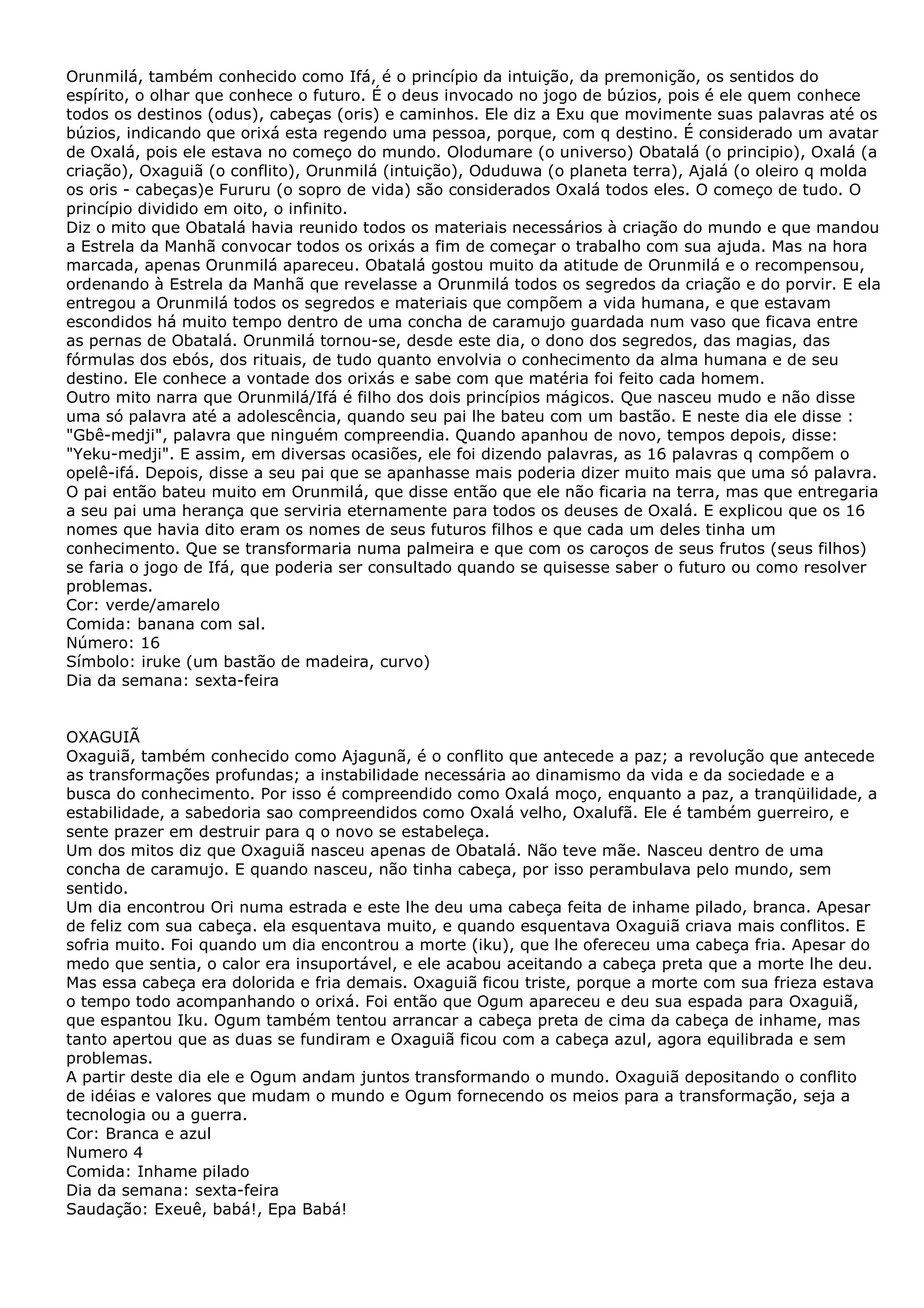 Orunmilá, também conhecido como Ifá, é o princípio da intuição, da premonição, os sentidos do
espírito, o olhar que conhece o futuro. É o deus invocado no jogo de búzios, pois é ele quem conhece
todos os destinos (odus), cabeças (oris) e caminhos. Ele diz a Exu que movimente suas palavras até os
búzios, indicando que orixá esta regendo uma pessoa, porque, com q destino. É considerado um avatar
de Oxalá, pois ele estava no começo do mundo. Olodumare (o universo) Obatalá (o principio), Oxalá (a
criação), Oxaguiã (o conflito), Orunmilá (intuição), Oduduwa (o planeta terra), Ajalá (o oleiro q molda
os oris - cabeças)e Fururu (o sopro de vida) são considerados Oxalá todos eles. O começo de tudo. O
princípio dividido em oito, o infinito.
Diz o mito que Obatalá havia reunido todos os materiais necessários à criação do mundo e que mandou
a Estrela da Manhã convocar todos os orixás a fim de começar o trabalho com sua ajuda. Mas na hora
marcada, apenas Orunmilá apareceu. Obatalá gostou muito da atitude de Orunmilá e o recompensou,
ordenando à Estrela da Manhã que revelasse a Orunmilá todos os segredos da criação e do porvir. E ela
entregou a Orunmilá todos os segredos e materiais que compõem a vida humana, e que estavam
escondidos há muito tempo dentro de uma concha de caramujo guardada num vaso que ficava entre
as pernas de Obatalá. Orunmilá tornou-se, desde este dia, o dono dos segredos, das magias, das
fórmulas dos ebós, dos rituais, de tudo quanto envolvia o conhecimento da alma humana e de seu
destino. Ele conhece a vontade dos orixás e sabe com que matéria foi feito cada homem.
Outro mito narra que Orunmilá/Ifá é filho dos dois princípios mágicos. Que nasceu mudo e não disse
uma só palavra até a adolescência, quando seu pai lhe bateu com um bastão. E neste dia ele disse :
"Gbê-medji", palavra que ninguém compreendia. Quando apanhou de novo, tempos depois, disse:
"Yeku-medji". E assim, em diversas ocasiões, ele foi dizendo palavras, as 16 palavras q compõem o
opelê-ifá. Depois, disse a seu pai que se apanhasse mais poderia dizer muito mais que uma só palavra.
O pai então bateu muito em Orunmilá, que disse então que ele não ficaria na terra, mas que entregaria
a seu pai uma herança que serviria eternamente para todos os deuses de Oxalá. E explicou que os 16
nomes que havia dito eram os nomes de seus futuros filhos e que cada um deles tinha um
conhecimento. Que se transformaria numa palmeira e que com os caroços de seus frutos (seus filhos)
se faria o jogo de Ifá, que poderia ser consultado quando se quisesse saber o futuro ou como resolver
problemas.
Cor: verde/amarelo
Comida: banana com sal.
Número: 16
Símbolo: iruke (um bastão de madeira, curvo)
Dia da semana: sexta-feira
OXAGUIÃ
Oxaguiã, também conhecido como Ajagunã, é o conflito que antecede a paz; a revolução que antecede
as transformações profundas; a instabilidade necessária ao dinamismo da vida e da sociedade e a
busca do conhecimento. Por isso é compreendido como Oxalá moço, enquanto a paz, a tranqüilidade, a
estabilidade, a sabedoria sao compreendidos como Oxalá velho, Oxalufã. Ele é também guerreiro, e
sente prazer em destruir para q o novo se estabeleça.
Um dos mitos diz que Oxaguiã nasceu apenas de Obatalá. Não teve mãe. Nasceu dentro de uma
concha de caramujo. E quando nasceu, não tinha cabeça, por isso perambulava pelo mundo, sem
sentido.
Um dia encontrou Ori numa estrada e este lhe deu uma cabeça feita de inhame pilado, branca. Apesar
de feliz com sua cabeça. ela esquentava muito, e quando esquentava Oxaguiã criava mais conflitos. E
sofria muito. Foi quando um dia encontrou a morte (iku), que lhe ofereceu uma cabeça fria. Apesar do
medo que sentia, o calor era insuportável, e ele acabou aceitando a cabeça preta que a morte lhe deu.
Mas essa cabeça era dolorida e fria demais. Oxaguiã ficou triste, porque a morte com sua frieza estava
o tempo todo acompanhando o orixá. Foi então que Ogum apareceu e deu sua espada para Oxaguiã,
que espantou Iku. Ogum também tentou arrancar a cabeça preta de cima da cabeça de inhame, mas
tanto apertou que as duas se fundiram e Oxaguiã ficou com a cabeça azul, agora equilibrada e sem
problemas.
A partir deste dia ele e Ogum andam juntos transformando o mundo. Oxaguiã depositando o conflito
de idéias e valores que mudam o mundo e Ogum fornecendo os meios para a transformação, seja a
tecnologia ou a guerra.
Cor: Branca e azul
Numero 4
Comida: Inhame pilado
Dia da semana: sexta-feira
Saudação: Exeuê, babá!, Epa Babá!

 