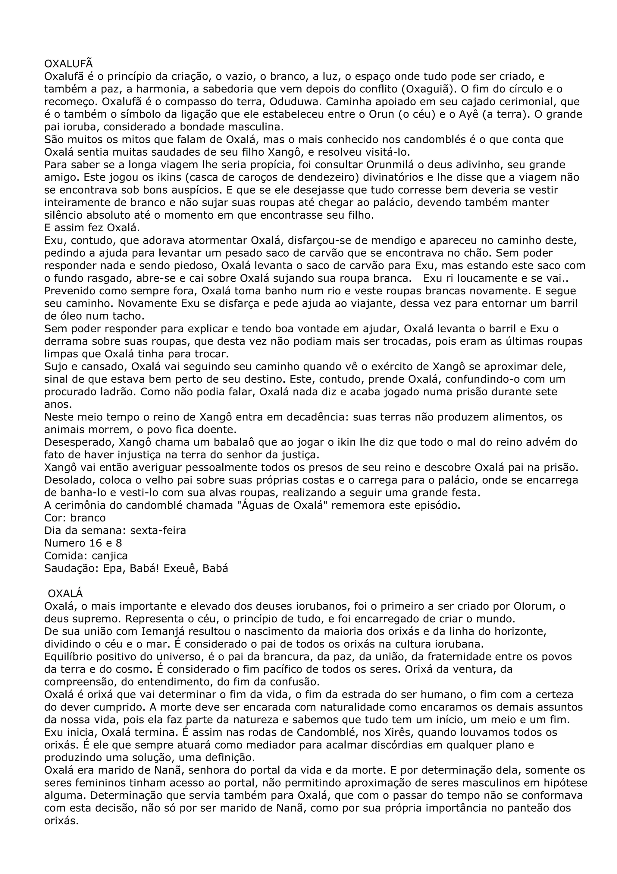 OXALUFÃ
Oxalufã é o princípio da criação, o vazio, o branco, a luz, o espaço onde tudo pode ser criado, e
também a paz, a harmonia, a sabedoria que vem depois do conflito (Oxaguiã). O fim do círculo e o
recomeço. Oxalufã é o compasso do terra, Oduduwa. Caminha apoiado em seu cajado cerimonial, que
é o também o símbolo da ligação que ele estabeleceu entre o Orun (o céu) e o Ayê (a terra). O grande
pai ioruba, considerado a bondade masculina.
São muitos os mitos que falam de Oxalá, mas o mais conhecido nos candomblés é o que conta que
Oxalá sentia muitas saudades de seu filho Xangô, e resolveu visitá-lo.
Para saber se a longa viagem lhe seria propícia, foi consultar Orunmilá o deus adivinho, seu grande
amigo. Este jogou os ikins (casca de caroços de dendezeiro) divinatórios e lhe disse que a viagem não
se encontrava sob bons auspícios. E que se ele desejasse que tudo corresse bem deveria se vestir
inteiramente de branco e não sujar suas roupas até chegar ao palácio, devendo também manter
silêncio absoluto até o momento em que encontrasse seu filho.
E assim fez Oxalá.
Exu, contudo, que adorava atormentar Oxalá, disfarçou-se de mendigo e apareceu no caminho deste,
pedindo a ajuda para levantar um pesado saco de carvão que se encontrava no chão. Sem poder
responder nada e sendo piedoso, Oxalá levanta o saco de carvão para Exu, mas estando este saco com
o fundo rasgado, abre-se e cai sobre Oxalá sujando sua roupa branca. Exu ri loucamente e se vai..
Prevenido como sempre fora, Oxalá toma banho num rio e veste roupas brancas novamente. E segue
seu caminho. Novamente Exu se disfarça e pede ajuda ao viajante, dessa vez para entornar um barril
de óleo num tacho.
Sem poder responder para explicar e tendo boa vontade em ajudar, Oxalá levanta o barril e Exu o
derrama sobre suas roupas, que desta vez não podiam mais ser trocadas, pois eram as últimas roupas
limpas que Oxalá tinha para trocar.
Sujo e cansado, Oxalá vai seguindo seu caminho quando vê o exército de Xangô se aproximar dele,
sinal de que estava bem perto de seu destino. Este, contudo, prende Oxalá, confundindo-o com um
procurado ladrão. Como não podia falar, Oxalá nada diz e acaba jogado numa prisão durante sete
anos.
Neste meio tempo o reino de Xangô entra em decadência: suas terras não produzem alimentos, os
animais morrem, o povo fica doente.
Desesperado, Xangô chama um babalaô que ao jogar o ikin lhe diz que todo o mal do reino advém do
fato de haver injustiça na terra do senhor da justiça.
Xangô vai então averiguar pessoalmente todos os presos de seu reino e descobre Oxalá pai na prisão.
Desolado, coloca o velho pai sobre suas próprias costas e o carrega para o palácio, onde se encarrega
de banha-lo e vesti-lo com sua alvas roupas, realizando a seguir uma grande festa.
A cerimônia do candomblé chamada "Águas de Oxalá" rememora este episódio.
Cor: branco
Dia da semana: sexta-feira
Numero 16 e 8
Comida: canjica
Saudação: Epa, Babá! Exeuê, Babá
OXALÁ
Oxalá, o mais importante e elevado dos deuses iorubanos, foi o primeiro a ser criado por Olorum, o
deus supremo. Representa o céu, o princípio de tudo, e foi encarregado de criar o mundo.
De sua união com Iemanjá resultou o nascimento da maioria dos orixás e da linha do horizonte,
dividindo o céu e o mar. É considerado o pai de todos os orixás na cultura iorubana.
Equilíbrio positivo do universo, é o pai da brancura, da paz, da união, da fraternidade entre os povos
da terra e do cosmo. É considerado o fim pacífico de todos os seres. Orixá da ventura, da
compreensão, do entendimento, do fim da confusão.
Oxalá é orixá que vai determinar o fim da vida, o fim da estrada do ser humano, o fim com a certeza
do dever cumprido. A morte deve ser encarada com naturalidade como encaramos os demais assuntos
da nossa vida, pois ela faz parte da natureza e sabemos que tudo tem um início, um meio e um fim.
Exu inicia, Oxalá termina. É assim nas rodas de Candomblé, nos Xirês, quando louvamos todos os
orixás. É ele que sempre atuará como mediador para acalmar discórdias em qualquer plano e
produzindo uma solução, uma definição.
Oxalá era marido de Nanã, senhora do portal da vida e da morte. E por determinação dela, somente os
seres femininos tinham acesso ao portal, não permitindo aproximação de seres masculinos em hipótese
alguma. Determinação que servia também para Oxalá, que com o passar do tempo não se conformava
com esta decisão, não só por ser marido de Nanã, como por sua própria importância no panteão dos
orixás.

 