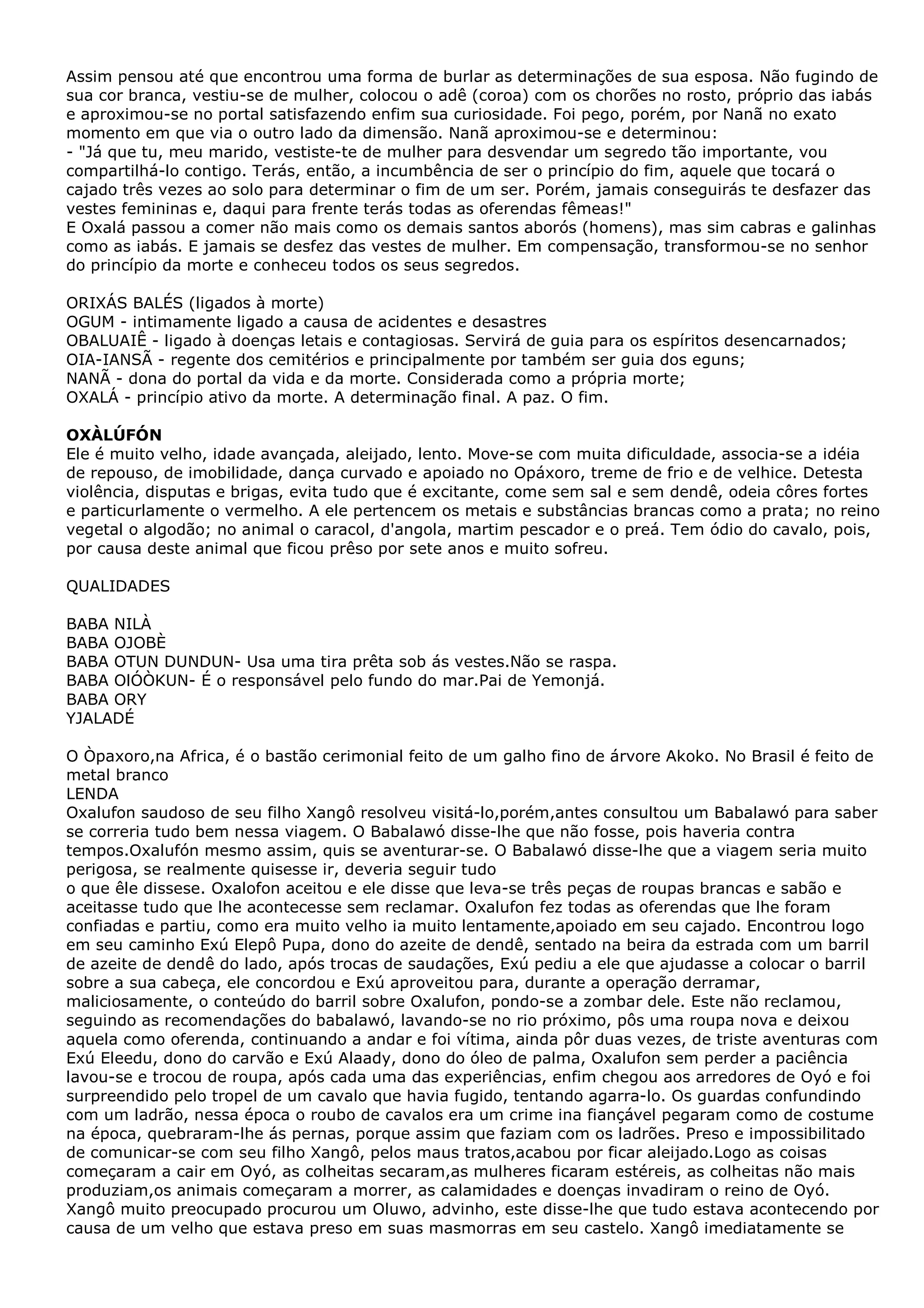 Assim pensou até que encontrou uma forma de burlar as determinações de sua esposa. Não fugindo de
sua cor branca, vestiu-se de mulher, colocou o adê (coroa) com os chorões no rosto, próprio das iabás
e aproximou-se no portal satisfazendo enfim sua curiosidade. Foi pego, porém, por Nanã no exato
momento em que via o outro lado da dimensão. Nanã aproximou-se e determinou:
- "Já que tu, meu marido, vestiste-te de mulher para desvendar um segredo tão importante, vou
compartilhá-lo contigo. Terás, então, a incumbência de ser o princípio do fim, aquele que tocará o
cajado três vezes ao solo para determinar o fim de um ser. Porém, jamais conseguirás te desfazer das
vestes femininas e, daqui para frente terás todas as oferendas fêmeas!"
E Oxalá passou a comer não mais como os demais santos aborós (homens), mas sim cabras e galinhas
como as iabás. E jamais se desfez das vestes de mulher. Em compensação, transformou-se no senhor
do princípio da morte e conheceu todos os seus segredos.
ORIXÁS BALÉS (ligados à morte)
OGUM - intimamente ligado a causa de acidentes e desastres
OBALUAIÊ - ligado à doenças letais e contagiosas. Servirá de guia para os espíritos desencarnados;
OIA-IANSÃ - regente dos cemitérios e principalmente por também ser guia dos eguns;
NANÃ - dona do portal da vida e da morte. Considerada como a própria morte;
OXALÁ - princípio ativo da morte. A determinação final. A paz. O fim.
OXÀLÚFÓN
Ele é muito velho, idade avançada, aleijado, lento. Move-se com muita dificuldade, associa-se a idéia
de repouso, de imobilidade, dança curvado e apoiado no Opáxoro, treme de frio e de velhice. Detesta
violência, disputas e brigas, evita tudo que é excitante, come sem sal e sem dendê, odeia côres fortes
e particurlamente o vermelho. A ele pertencem os metais e substâncias brancas como a prata; no reino
vegetal o algodão; no animal o caracol, d'angola, martim pescador e o preá. Tem ódio do cavalo, pois,
por causa deste animal que ficou prêso por sete anos e muito sofreu.
QUALIDADES
BABA NILÀ
BABA OJOBÈ
BABA OTUN DUNDUN- Usa uma tira prêta sob ás vestes.Não se raspa.
BABA OlÓÒKUN- É o responsável pelo fundo do mar.Pai de Yemonjá.
BABA ORY
YJALADÉ
O Òpaxoro,na Africa, é o bastão cerimonial feito de um galho fino de árvore Akoko. No Brasil é feito de
metal branco
LENDA
Oxalufon saudoso de seu filho Xangô resolveu visitá-lo,porém,antes consultou um Babalawó para saber
se correria tudo bem nessa viagem. O Babalawó disse-lhe que não fosse, pois haveria contra
tempos.Oxalufón mesmo assim, quis se aventurar-se. O Babalawó disse-lhe que a viagem seria muito
perigosa, se realmente quisesse ir, deveria seguir tudo
o que êle dissese. Oxalofon aceitou e ele disse que leva-se três peças de roupas brancas e sabão e
aceitasse tudo que lhe acontecesse sem reclamar. Oxalufon fez todas as oferendas que lhe foram
confiadas e partiu, como era muito velho ia muito lentamente,apoiado em seu cajado. Encontrou logo
em seu caminho Exú Elepô Pupa, dono do azeite de dendê, sentado na beira da estrada com um barril
de azeite de dendê do lado, após trocas de saudações, Exú pediu a ele que ajudasse a colocar o barril
sobre a sua cabeça, ele concordou e Exú aproveitou para, durante a operação derramar,
maliciosamente, o conteúdo do barril sobre Oxalufon, pondo-se a zombar dele. Este não reclamou,
seguindo as recomendações do babalawó, lavando-se no rio próximo, pôs uma roupa nova e deixou
aquela como oferenda, continuando a andar e foi vítima, ainda pôr duas vezes, de triste aventuras com
Exú Eleedu, dono do carvão e Exú Alaady, dono do óleo de palma, Oxalufon sem perder a paciência
lavou-se e trocou de roupa, após cada uma das experiências, enfim chegou aos arredores de Oyó e foi
surpreendido pelo tropel de um cavalo que havia fugido, tentando agarra-lo. Os guardas confundindo
com um ladrão, nessa época o roubo de cavalos era um crime ina fiançável pegaram como de costume
na época, quebraram-lhe ás pernas, porque assim que faziam com os ladrões. Preso e impossibilitado
de comunicar-se com seu filho Xangô, pelos maus tratos,acabou por ficar aleijado.Logo as coisas
começaram a cair em Oyó, as colheitas secaram,as mulheres ficaram estéreis, as colheitas não mais
produziam,os animais começaram a morrer, as calamidades e doenças invadiram o reino de Oyó.
Xangô muito preocupado procurou um Oluwo, advinho, este disse-lhe que tudo estava acontecendo por
causa de um velho que estava preso em suas masmorras em seu castelo. Xangô imediatamente se

 