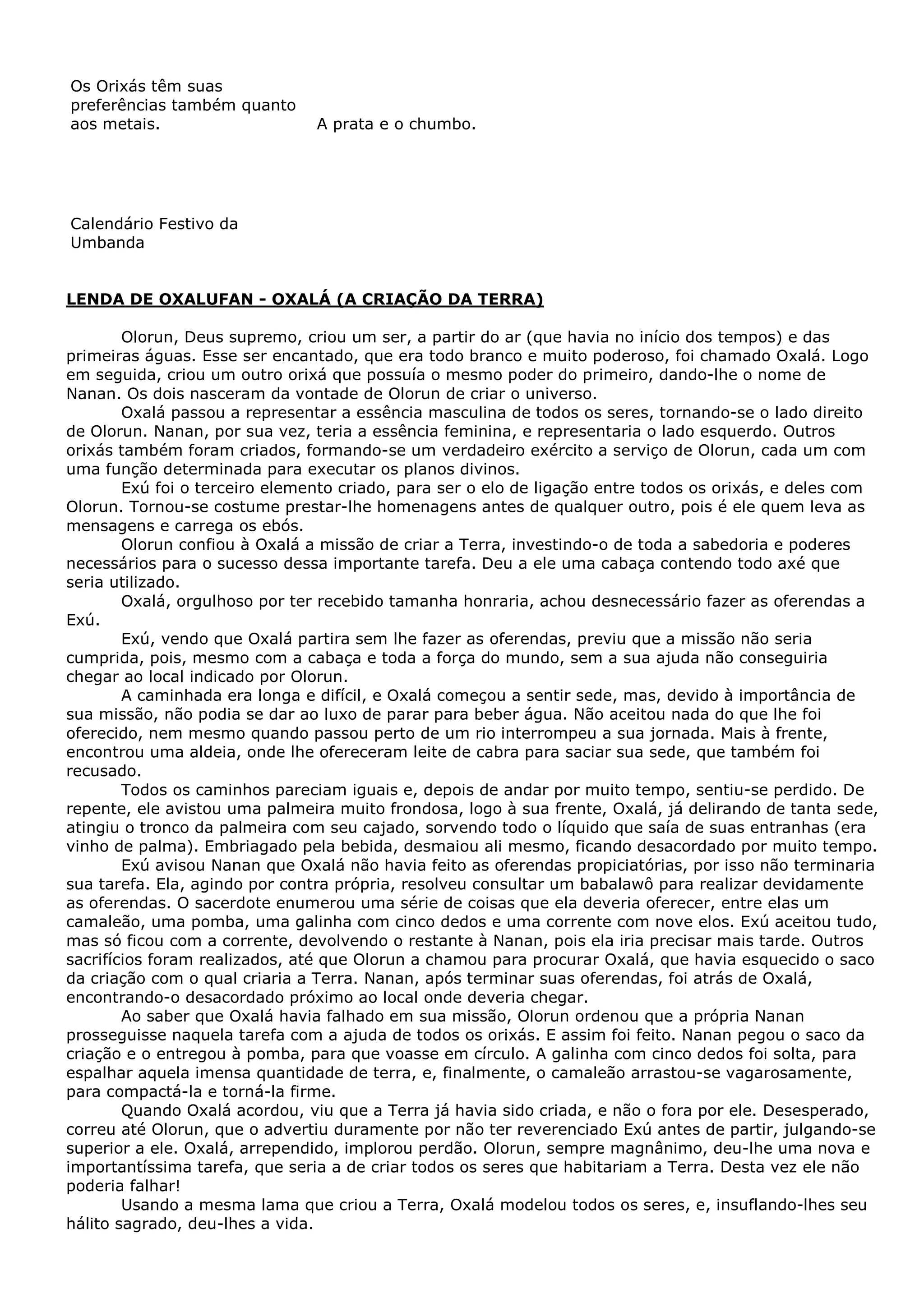 Os Orixás têm suas
preferências também quanto
aos metais.

A prata e o chumbo.

Calendário Festivo da
Umbanda

LENDA DE OXALUFAN - OXALÁ (A CRIAÇÃO DA TERRA)
Olorun, Deus supremo, criou um ser, a partir do ar (que havia no início dos tempos) e das
primeiras águas. Esse ser encantado, que era todo branco e muito poderoso, foi chamado Oxalá. Logo
em seguida, criou um outro orixá que possuía o mesmo poder do primeiro, dando-lhe o nome de
Nanan. Os dois nasceram da vontade de Olorun de criar o universo.
Oxalá passou a representar a essência masculina de todos os seres, tornando-se o lado direito
de Olorun. Nanan, por sua vez, teria a essência feminina, e representaria o lado esquerdo. Outros
orixás também foram criados, formando-se um verdadeiro exército a serviço de Olorun, cada um com
uma função determinada para executar os planos divinos.
Exú foi o terceiro elemento criado, para ser o elo de ligação entre todos os orixás, e deles com
Olorun. Tornou-se costume prestar-lhe homenagens antes de qualquer outro, pois é ele quem leva as
mensagens e carrega os ebós.
Olorun confiou à Oxalá a missão de criar a Terra, investindo-o de toda a sabedoria e poderes
necessários para o sucesso dessa importante tarefa. Deu a ele uma cabaça contendo todo axé que
seria utilizado.
Oxalá, orgulhoso por ter recebido tamanha honraria, achou desnecessário fazer as oferendas a
Exú.
Exú, vendo que Oxalá partira sem lhe fazer as oferendas, previu que a missão não seria
cumprida, pois, mesmo com a cabaça e toda a força do mundo, sem a sua ajuda não conseguiria
chegar ao local indicado por Olorun.
A caminhada era longa e difícil, e Oxalá começou a sentir sede, mas, devido à importância de
sua missão, não podia se dar ao luxo de parar para beber água. Não aceitou nada do que lhe foi
oferecido, nem mesmo quando passou perto de um rio interrompeu a sua jornada. Mais à frente,
encontrou uma aldeia, onde lhe ofereceram leite de cabra para saciar sua sede, que também foi
recusado.
Todos os caminhos pareciam iguais e, depois de andar por muito tempo, sentiu-se perdido. De
repente, ele avistou uma palmeira muito frondosa, logo à sua frente, Oxalá, já delirando de tanta sede,
atingiu o tronco da palmeira com seu cajado, sorvendo todo o líquido que saía de suas entranhas (era
vinho de palma). Embriagado pela bebida, desmaiou ali mesmo, ficando desacordado por muito tempo.
Exú avisou Nanan que Oxalá não havia feito as oferendas propiciatórias, por isso não terminaria
sua tarefa. Ela, agindo por contra própria, resolveu consultar um babalawô para realizar devidamente
as oferendas. O sacerdote enumerou uma série de coisas que ela deveria oferecer, entre elas um
camaleão, uma pomba, uma galinha com cinco dedos e uma corrente com nove elos. Exú aceitou tudo,
mas só ficou com a corrente, devolvendo o restante à Nanan, pois ela iria precisar mais tarde. Outros
sacrifícios foram realizados, até que Olorun a chamou para procurar Oxalá, que havia esquecido o saco
da criação com o qual criaria a Terra. Nanan, após terminar suas oferendas, foi atrás de Oxalá,
encontrando-o desacordado próximo ao local onde deveria chegar.
Ao saber que Oxalá havia falhado em sua missão, Olorun ordenou que a própria Nanan
prosseguisse naquela tarefa com a ajuda de todos os orixás. E assim foi feito. Nanan pegou o saco da
criação e o entregou à pomba, para que voasse em círculo. A galinha com cinco dedos foi solta, para
espalhar aquela imensa quantidade de terra, e, finalmente, o camaleão arrastou-se vagarosamente,
para compactá-la e torná-la firme.
Quando Oxalá acordou, viu que a Terra já havia sido criada, e não o fora por ele. Desesperado,
correu até Olorun, que o advertiu duramente por não ter reverenciado Exú antes de partir, julgando-se
superior a ele. Oxalá, arrependido, implorou perdão. Olorun, sempre magnânimo, deu-lhe uma nova e
importantíssima tarefa, que seria a de criar todos os seres que habitariam a Terra. Desta vez ele não
poderia falhar!
Usando a mesma lama que criou a Terra, Oxalá modelou todos os seres, e, insuflando-lhes seu
hálito sagrado, deu-lhes a vida.

 