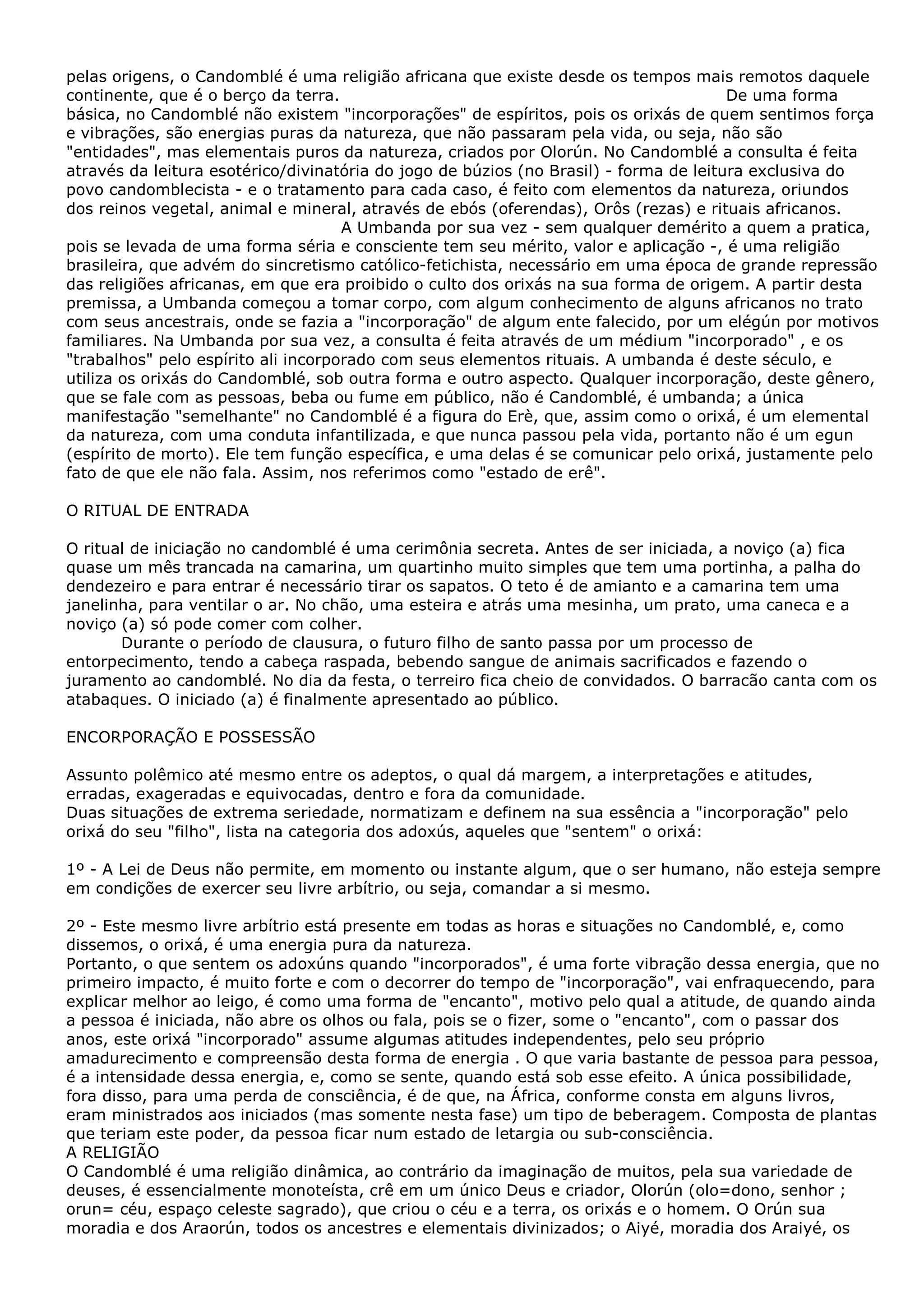 pelas origens, o Candomblé é uma religião africana que existe desde os tempos mais remotos daquele
continente, que é o berço da terra.
De uma forma
básica, no Candomblé não existem "incorporações" de espíritos, pois os orixás de quem sentimos força
e vibrações, são energias puras da natureza, que não passaram pela vida, ou seja, não são
"entidades", mas elementais puros da natureza, criados por Olorún. No Candomblé a consulta é feita
através da leitura esotérico/divinatória do jogo de búzios (no Brasil) - forma de leitura exclusiva do
povo candomblecista - e o tratamento para cada caso, é feito com elementos da natureza, oriundos
dos reinos vegetal, animal e mineral, através de ebós (oferendas), Orôs (rezas) e rituais africanos.
A Umbanda por sua vez - sem qualquer demérito a quem a pratica,
pois se levada de uma forma séria e consciente tem seu mérito, valor e aplicação -, é uma religião
brasileira, que advém do sincretismo católico-fetichista, necessário em uma época de grande repressão
das religiões africanas, em que era proibido o culto dos orixás na sua forma de origem. A partir desta
premissa, a Umbanda começou a tomar corpo, com algum conhecimento de alguns africanos no trato
com seus ancestrais, onde se fazia a "incorporação" de algum ente falecido, por um elégún por motivos
familiares. Na Umbanda por sua vez, a consulta é feita através de um médium "incorporado" , e os
"trabalhos" pelo espírito ali incorporado com seus elementos rituais. A umbanda é deste século, e
utiliza os orixás do Candomblé, sob outra forma e outro aspecto. Qualquer incorporação, deste gênero,
que se fale com as pessoas, beba ou fume em público, não é Candomblé, é umbanda; a única
manifestação "semelhante" no Candomblé é a figura do Erè, que, assim como o orixá, é um elemental
da natureza, com uma conduta infantilizada, e que nunca passou pela vida, portanto não é um egun
(espírito de morto). Ele tem função específica, e uma delas é se comunicar pelo orixá, justamente pelo
fato de que ele não fala. Assim, nos referimos como "estado de erê".
O RITUAL DE ENTRADA
O ritual de iniciação no candomblé é uma cerimônia secreta. Antes de ser iniciada, a noviço (a) fica
quase um mês trancada na camarina, um quartinho muito simples que tem uma portinha, a palha do
dendezeiro e para entrar é necessário tirar os sapatos. O teto é de amianto e a camarina tem uma
janelinha, para ventilar o ar. No chão, uma esteira e atrás uma mesinha, um prato, uma caneca e a
noviço (a) só pode comer com colher.
Durante o período de clausura, o futuro filho de santo passa por um processo de
entorpecimento, tendo a cabeça raspada, bebendo sangue de animais sacrificados e fazendo o
juramento ao candomblé. No dia da festa, o terreiro fica cheio de convidados. O barracão canta com os
atabaques. O iniciado (a) é finalmente apresentado ao público.
ENCORPORAÇÃO E POSSESSÃO
Assunto polêmico até mesmo entre os adeptos, o qual dá margem, a interpretações e atitudes,
erradas, exageradas e equivocadas, dentro e fora da comunidade.
Duas situações de extrema seriedade, normatizam e definem na sua essência a "incorporação" pelo
orixá do seu "filho", lista na categoria dos adoxús, aqueles que "sentem" o orixá:
1º - A Lei de Deus não permite, em momento ou instante algum, que o ser humano, não esteja sempre
em condições de exercer seu livre arbítrio, ou seja, comandar a si mesmo.
2º - Este mesmo livre arbítrio está presente em todas as horas e situações no Candomblé, e, como
dissemos, o orixá, é uma energia pura da natureza.
Portanto, o que sentem os adoxúns quando "incorporados", é uma forte vibração dessa energia, que no
primeiro impacto, é muito forte e com o decorrer do tempo de "incorporação", vai enfraquecendo, para
explicar melhor ao leigo, é como uma forma de "encanto", motivo pelo qual a atitude, de quando ainda
a pessoa é iniciada, não abre os olhos ou fala, pois se o fizer, some o "encanto", com o passar dos
anos, este orixá "incorporado" assume algumas atitudes independentes, pelo seu próprio
amadurecimento e compreensão desta forma de energia . O que varia bastante de pessoa para pessoa,
é a intensidade dessa energia, e, como se sente, quando está sob esse efeito. A única possibilidade,
fora disso, para uma perda de consciência, é de que, na África, conforme consta em alguns livros,
eram ministrados aos iniciados (mas somente nesta fase) um tipo de beberagem. Composta de plantas
que teriam este poder, da pessoa ficar num estado de letargia ou sub-consciência.
A RELIGIÃO
O Candomblé é uma religião dinâmica, ao contrário da imaginação de muitos, pela sua variedade de
deuses, é essencialmente monoteísta, crê em um único Deus e criador, Olorún (olo=dono, senhor ;
orun= céu, espaço celeste sagrado), que criou o céu e a terra, os orixás e o homem. O Orún sua
moradia e dos Araorún, todos os ancestres e elementais divinizados; o Aiyé, moradia dos Araiyé, os

 