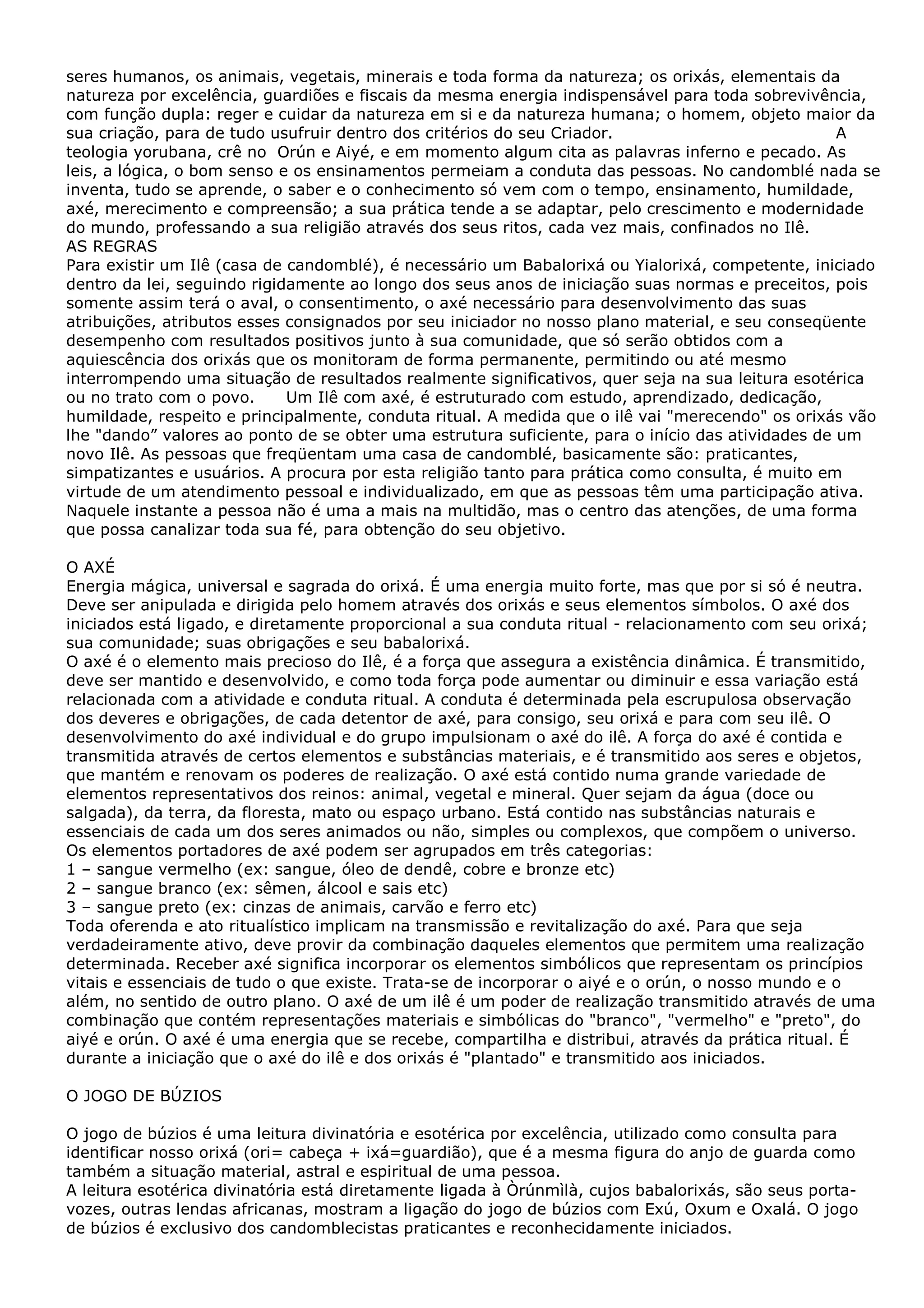 seres humanos, os animais, vegetais, minerais e toda forma da natureza; os orixás, elementais da
natureza por excelência, guardiões e fiscais da mesma energia indispensável para toda sobrevivência,
com função dupla: reger e cuidar da natureza em si e da natureza humana; o homem, objeto maior da
sua criação, para de tudo usufruir dentro dos critérios do seu Criador.
A
teologia yorubana, crê no Orún e Aiyé, e em momento algum cita as palavras inferno e pecado. As
leis, a lógica, o bom senso e os ensinamentos permeiam a conduta das pessoas. No candomblé nada se
inventa, tudo se aprende, o saber e o conhecimento só vem com o tempo, ensinamento, humildade,
axé, merecimento e compreensão; a sua prática tende a se adaptar, pelo crescimento e modernidade
do mundo, professando a sua religião através dos seus ritos, cada vez mais, confinados no Ilê.
AS REGRAS
Para existir um Ilê (casa de candomblé), é necessário um Babalorixá ou Yialorixá, competente, iniciado
dentro da lei, seguindo rigidamente ao longo dos seus anos de iniciação suas normas e preceitos, pois
somente assim terá o aval, o consentimento, o axé necessário para desenvolvimento das suas
atribuições, atributos esses consignados por seu iniciador no nosso plano material, e seu conseqüente
desempenho com resultados positivos junto à sua comunidade, que só serão obtidos com a
aquiescência dos orixás que os monitoram de forma permanente, permitindo ou até mesmo
interrompendo uma situação de resultados realmente significativos, quer seja na sua leitura esotérica
ou no trato com o povo.
Um Ilê com axé, é estruturado com estudo, aprendizado, dedicação,
humildade, respeito e principalmente, conduta ritual. A medida que o ilê vai "merecendo" os orixás vão
lhe "dando” valores ao ponto de se obter uma estrutura suficiente, para o início das atividades de um
novo Ilê. As pessoas que freqüentam uma casa de candomblé, basicamente são: praticantes,
simpatizantes e usuários. A procura por esta religião tanto para prática como consulta, é muito em
virtude de um atendimento pessoal e individualizado, em que as pessoas têm uma participação ativa.
Naquele instante a pessoa não é uma a mais na multidão, mas o centro das atenções, de uma forma
que possa canalizar toda sua fé, para obtenção do seu objetivo.
O AXÉ
Energia mágica, universal e sagrada do orixá. É uma energia muito forte, mas que por si só é neutra.
Deve ser anipulada e dirigida pelo homem através dos orixás e seus elementos símbolos. O axé dos
iniciados está ligado, e diretamente proporcional a sua conduta ritual - relacionamento com seu orixá;
sua comunidade; suas obrigações e seu babalorixá.
O axé é o elemento mais precioso do Ilê, é a força que assegura a existência dinâmica. É transmitido,
deve ser mantido e desenvolvido, e como toda força pode aumentar ou diminuir e essa variação está
relacionada com a atividade e conduta ritual. A conduta é determinada pela escrupulosa observação
dos deveres e obrigações, de cada detentor de axé, para consigo, seu orixá e para com seu ilê. O
desenvolvimento do axé individual e do grupo impulsionam o axé do ilê. A força do axé é contida e
transmitida através de certos elementos e substâncias materiais, e é transmitido aos seres e objetos,
que mantém e renovam os poderes de realização. O axé está contido numa grande variedade de
elementos representativos dos reinos: animal, vegetal e mineral. Quer sejam da água (doce ou
salgada), da terra, da floresta, mato ou espaço urbano. Está contido nas substâncias naturais e
essenciais de cada um dos seres animados ou não, simples ou complexos, que compõem o universo.
Os elementos portadores de axé podem ser agrupados em três categorias:
1 – sangue vermelho (ex: sangue, óleo de dendê, cobre e bronze etc)
2 – sangue branco (ex: sêmen, álcool e sais etc)
3 – sangue preto (ex: cinzas de animais, carvão e ferro etc)
Toda oferenda e ato ritualístico implicam na transmissão e revitalização do axé. Para que seja
verdadeiramente ativo, deve provir da combinação daqueles elementos que permitem uma realização
determinada. Receber axé significa incorporar os elementos simbólicos que representam os princípios
vitais e essenciais de tudo o que existe. Trata-se de incorporar o aiyé e o orún, o nosso mundo e o
além, no sentido de outro plano. O axé de um ilê é um poder de realização transmitido através de uma
combinação que contém representações materiais e simbólicas do "branco", "vermelho" e "preto", do
aiyé e orún. O axé é uma energia que se recebe, compartilha e distribui, através da prática ritual. É
durante a iniciação que o axé do ilê e dos orixás é "plantado" e transmitido aos iniciados.
O JOGO DE BÚZIOS
O jogo de búzios é uma leitura divinatória e esotérica por excelência, utilizado como consulta para
identificar nosso orixá (ori= cabeça + ixá=guardião), que é a mesma figura do anjo de guarda como
também a situação material, astral e espiritual de uma pessoa.
A leitura esotérica divinatória está diretamente ligada à Òrúnmìlà, cujos babalorixás, são seus portavozes, outras lendas africanas, mostram a ligação do jogo de búzios com Exú, Oxum e Oxalá. O jogo
de búzios é exclusivo dos candomblecistas praticantes e reconhecidamente iniciados.

 