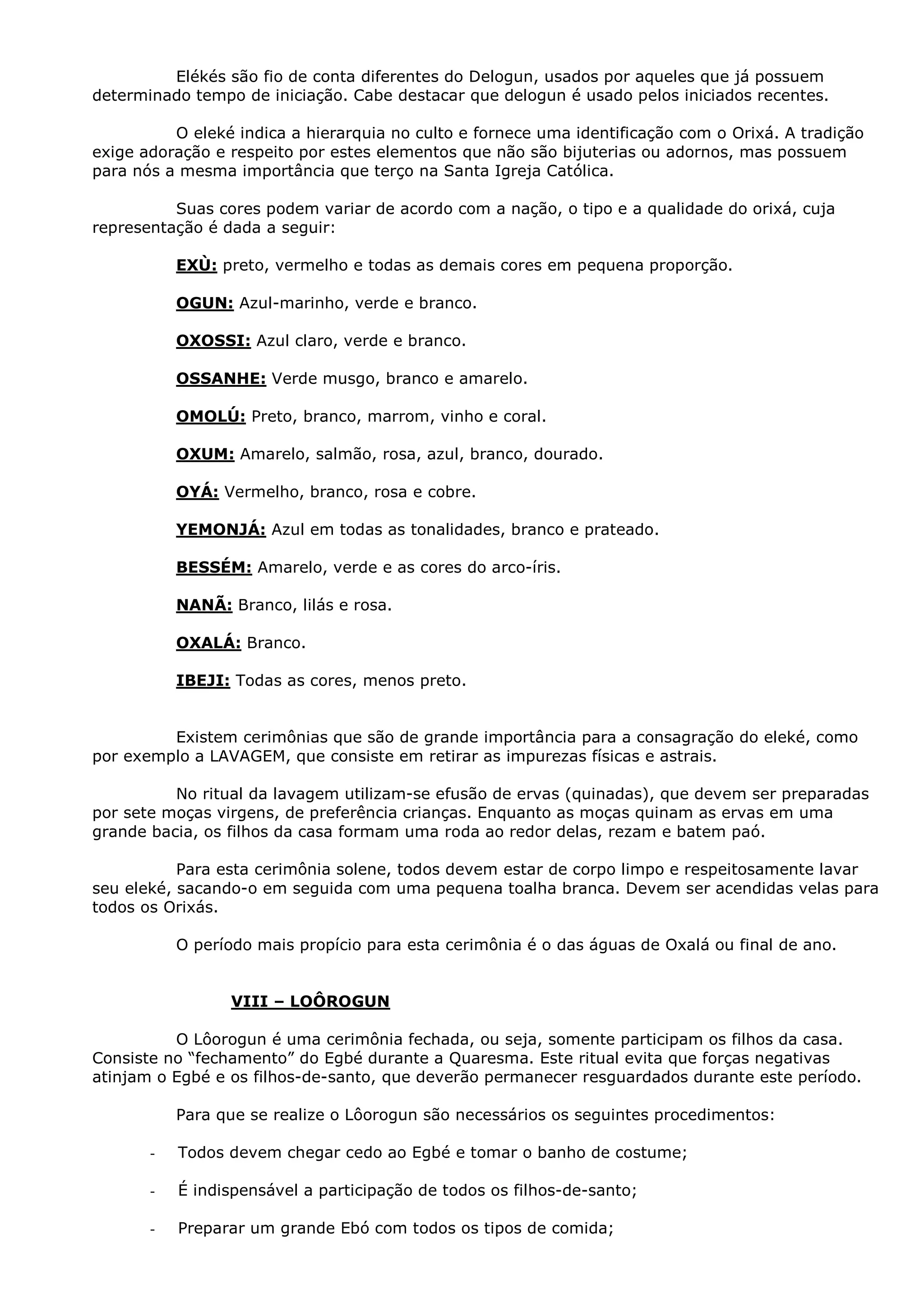 Elékés são fio de conta diferentes do Delogun, usados por aqueles que já possuem
determinado tempo de iniciação. Cabe destacar que delogun é usado pelos iniciados recentes.
O eleké indica a hierarquia no culto e fornece uma identificação com o Orixá. A tradição
exige adoração e respeito por estes elementos que não são bijuterias ou adornos, mas possuem
para nós a mesma importância que terço na Santa Igreja Católica.
Suas cores podem variar de acordo com a nação, o tipo e a qualidade do orixá, cuja
representação é dada a seguir:
EXÙ: preto, vermelho e todas as demais cores em pequena proporção.
OGUN: Azul-marinho, verde e branco.
OXOSSI: Azul claro, verde e branco.
OSSANHE: Verde musgo, branco e amarelo.
OMOLÚ: Preto, branco, marrom, vinho e coral.
OXUM: Amarelo, salmão, rosa, azul, branco, dourado.
OYÁ: Vermelho, branco, rosa e cobre.
YEMONJÁ: Azul em todas as tonalidades, branco e prateado.
BESSÉM: Amarelo, verde e as cores do arco-íris.
NANÃ: Branco, lilás e rosa.
OXALÁ: Branco.
IBEJI: Todas as cores, menos preto.
Existem cerimônias que são de grande importância para a consagração do eleké, como
por exemplo a LAVAGEM, que consiste em retirar as impurezas físicas e astrais.
No ritual da lavagem utilizam-se efusão de ervas (quinadas), que devem ser preparadas
por sete moças virgens, de preferência crianças. Enquanto as moças quinam as ervas em uma
grande bacia, os filhos da casa formam uma roda ao redor delas, rezam e batem paó.
Para esta cerimônia solene, todos devem estar de corpo limpo e respeitosamente lavar
seu eleké, sacando-o em seguida com uma pequena toalha branca. Devem ser acendidas velas para
todos os Orixás.
O período mais propício para esta cerimônia é o das águas de Oxalá ou final de ano.

VIII – LOÔROGUN
O Lôorogun é uma cerimônia fechada, ou seja, somente participam os filhos da casa.
Consiste no “fechamento” do Egbé durante a Quaresma. Este ritual evita que forças negativas
atinjam o Egbé e os filhos-de-santo, que deverão permanecer resguardados durante este período.
Para que se realize o Lôorogun são necessários os seguintes procedimentos:
-

Todos devem chegar cedo ao Egbé e tomar o banho de costume;

-

É indispensável a participação de todos os filhos-de-santo;

-

Preparar um grande Ebó com todos os tipos de comida;

 