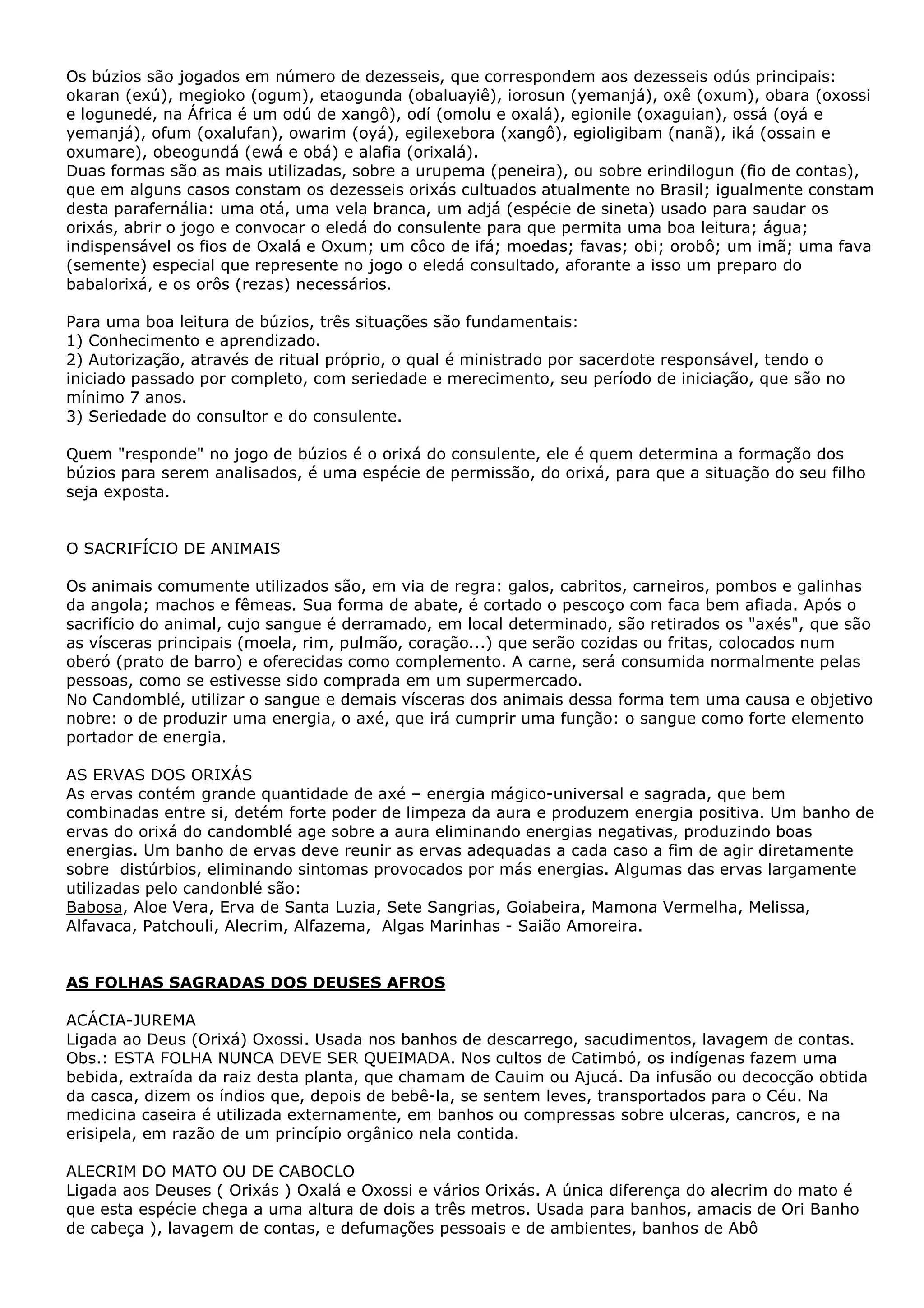 Os búzios são jogados em número de dezesseis, que correspondem aos dezesseis odús principais:
okaran (exú), megioko (ogum), etaogunda (obaluayiê), iorosun (yemanjá), oxê (oxum), obara (oxossi
e logunedé, na África é um odú de xangô), odí (omolu e oxalá), egionile (oxaguian), ossá (oyá e
yemanjá), ofum (oxalufan), owarim (oyá), egilexebora (xangô), egioligibam (nanã), iká (ossain e
oxumare), obeogundá (ewá e obá) e alafia (orixalá).
Duas formas são as mais utilizadas, sobre a urupema (peneira), ou sobre erindilogun (fio de contas),
que em alguns casos constam os dezesseis orixás cultuados atualmente no Brasil; igualmente constam
desta parafernália: uma otá, uma vela branca, um adjá (espécie de sineta) usado para saudar os
orixás, abrir o jogo e convocar o eledá do consulente para que permita uma boa leitura; água;
indispensável os fios de Oxalá e Oxum; um côco de ifá; moedas; favas; obi; orobô; um imã; uma fava
(semente) especial que represente no jogo o eledá consultado, aforante a isso um preparo do
babalorixá, e os orôs (rezas) necessários.
Para uma boa leitura de búzios, três situações são fundamentais:
1) Conhecimento e aprendizado.
2) Autorização, através de ritual próprio, o qual é ministrado por sacerdote responsável, tendo o
iniciado passado por completo, com seriedade e merecimento, seu período de iniciação, que são no
mínimo 7 anos.
3) Seriedade do consultor e do consulente.
Quem "responde" no jogo de búzios é o orixá do consulente, ele é quem determina a formação dos
búzios para serem analisados, é uma espécie de permissão, do orixá, para que a situação do seu filho
seja exposta.
O SACRIFÍCIO DE ANIMAIS
Os animais comumente utilizados são, em via de regra: galos, cabritos, carneiros, pombos e galinhas
da angola; machos e fêmeas. Sua forma de abate, é cortado o pescoço com faca bem afiada. Após o
sacrifício do animal, cujo sangue é derramado, em local determinado, são retirados os "axés", que são
as vísceras principais (moela, rim, pulmão, coração...) que serão cozidas ou fritas, colocados num
oberó (prato de barro) e oferecidas como complemento. A carne, será consumida normalmente pelas
pessoas, como se estivesse sido comprada em um supermercado.
No Candomblé, utilizar o sangue e demais vísceras dos animais dessa forma tem uma causa e objetivo
nobre: o de produzir uma energia, o axé, que irá cumprir uma função: o sangue como forte elemento
portador de energia.
AS ERVAS DOS ORIXÁS
As ervas contém grande quantidade de axé – energia mágico-universal e sagrada, que bem
combinadas entre si, detém forte poder de limpeza da aura e produzem energia positiva. Um banho de
ervas do orixá do candomblé age sobre a aura eliminando energias negativas, produzindo boas
energias. Um banho de ervas deve reunir as ervas adequadas a cada caso a fim de agir diretamente
sobre distúrbios, eliminando sintomas provocados por más energias. Algumas das ervas largamente
utilizadas pelo candonblé são:
Babosa, Aloe Vera, Erva de Santa Luzia, Sete Sangrias, Goiabeira, Mamona Vermelha, Melissa,
Alfavaca, Patchouli, Alecrim, Alfazema, Algas Marinhas - Saião Amoreira.

AS FOLHAS SAGRADAS DOS DEUSES AFROS
ACÁCIA-JUREMA
Ligada ao Deus (Orixá) Oxossi. Usada nos banhos de descarrego, sacudimentos, lavagem de contas.
Obs.: ESTA FOLHA NUNCA DEVE SER QUEIMADA. Nos cultos de Catimbó, os indígenas fazem uma
bebida, extraída da raiz desta planta, que chamam de Cauim ou Ajucá. Da infusão ou decocção obtida
da casca, dizem os índios que, depois de bebê-la, se sentem leves, transportados para o Céu. Na
medicina caseira é utilizada externamente, em banhos ou compressas sobre ulceras, cancros, e na
erisipela, em razão de um princípio orgânico nela contida.
ALECRIM DO MATO OU DE CABOCLO
Ligada aos Deuses ( Orixás ) Oxalá e Oxossi e vários Orixás. A única diferença do alecrim do mato é
que esta espécie chega a uma altura de dois a três metros. Usada para banhos, amacis de Ori Banho
de cabeça ), lavagem de contas, e defumações pessoais e de ambientes, banhos de Abô

 