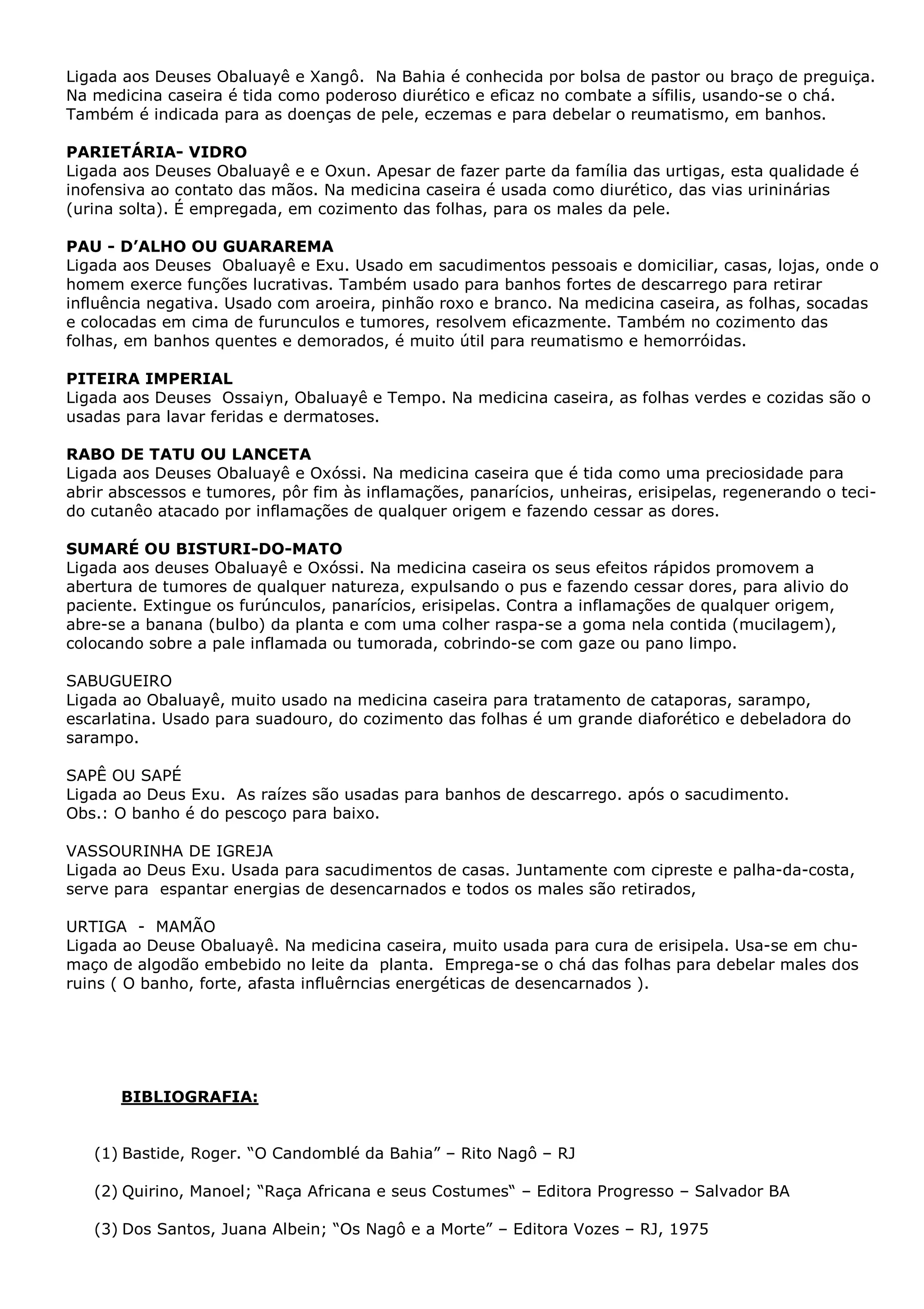 Ligada aos Deuses Obaluayê e Xangô. Na Bahia é conhecida por bolsa de pastor ou braço de preguiça.
Na medicina caseira é tida como poderoso diurético e eficaz no combate a sífilis, usando-se o chá.
Também é indicada para as doenças de pele, eczemas e para debelar o reumatismo, em banhos.
PARIETÁRIA- VIDRO
Ligada aos Deuses Obaluayê e e Oxun. Apesar de fazer parte da família das urtigas, esta qualidade é
inofensiva ao contato das mãos. Na medicina caseira é usada como diurético, das vias urininárias
(urina solta). É empregada, em cozimento das folhas, para os males da pele.
PAU - D’ALHO OU GUARAREMA
Ligada aos Deuses Obaluayê e Exu. Usado em sacudimentos pessoais e domiciliar, casas, lojas, onde o
homem exerce funções lucrativas. Também usado para banhos fortes de descarrego para retirar
influência negativa. Usado com aroeira, pinhão roxo e branco. Na medicina caseira, as folhas, socadas
e colocadas em cima de furunculos e tumores, resolvem eficazmente. Também no cozimento das
folhas, em banhos quentes e demorados, é muito útil para reumatismo e hemorróidas.
PITEIRA IMPERIAL
Ligada aos Deuses Ossaiyn, Obaluayê e Tempo. Na medicina caseira, as folhas verdes e cozidas são o
usadas para lavar feridas e dermatoses.
RABO DE TATU OU LANCETA
Ligada aos Deuses Obaluayê e Oxóssi. Na medicina caseira que é tida como uma preciosidade para
abrir abscessos e tumores, pôr fim às inflamações, panarícios, unheiras, erisipelas, regenerando o tecido cutanêo atacado por inflamações de qualquer origem e fazendo cessar as dores.
SUMARÉ OU BISTURI-DO-MATO
Ligada aos deuses Obaluayê e Oxóssi. Na medicina caseira os seus efeitos rápidos promovem a
abertura de tumores de qualquer natureza, expulsando o pus e fazendo cessar dores, para alivio do
paciente. Extingue os furúnculos, panarícios, erisipelas. Contra a inflamações de qualquer origem,
abre-se a banana (bulbo) da planta e com uma colher raspa-se a goma nela contida (mucilagem),
colocando sobre a pale inflamada ou tumorada, cobrindo-se com gaze ou pano limpo.
SABUGUEIRO
Ligada ao Obaluayê, muito usado na medicina caseira para tratamento de cataporas, sarampo,
escarlatina. Usado para suadouro, do cozimento das folhas é um grande diaforético e debeladora do
sarampo.
SAPÊ OU SAPÉ
Ligada ao Deus Exu. As raízes são usadas para banhos de descarrego. após o sacudimento.
Obs.: O banho é do pescoço para baixo.
VASSOURINHA DE IGREJA
Ligada ao Deus Exu. Usada para sacudimentos de casas. Juntamente com cipreste e palha-da-costa,
serve para espantar energias de desencarnados e todos os males são retirados,
URTIGA - MAMÃO
Ligada ao Deuse Obaluayê. Na medicina caseira, muito usada para cura de erisipela. Usa-se em chumaço de algodão embebido no leite da planta. Emprega-se o chá das folhas para debelar males dos
ruins ( O banho, forte, afasta influêrncias energéticas de desencarnados ).

BIBLIOGRAFIA:
(1) Bastide, Roger. “O Candomblé da Bahia” – Rito Nagô – RJ
(2) Quirino, Manoel; “Raça Africana e seus Costumes“ – Editora Progresso – Salvador BA
(3) Dos Santos, Juana Albein; “Os Nagô e a Morte” – Editora Vozes – RJ, 1975

 