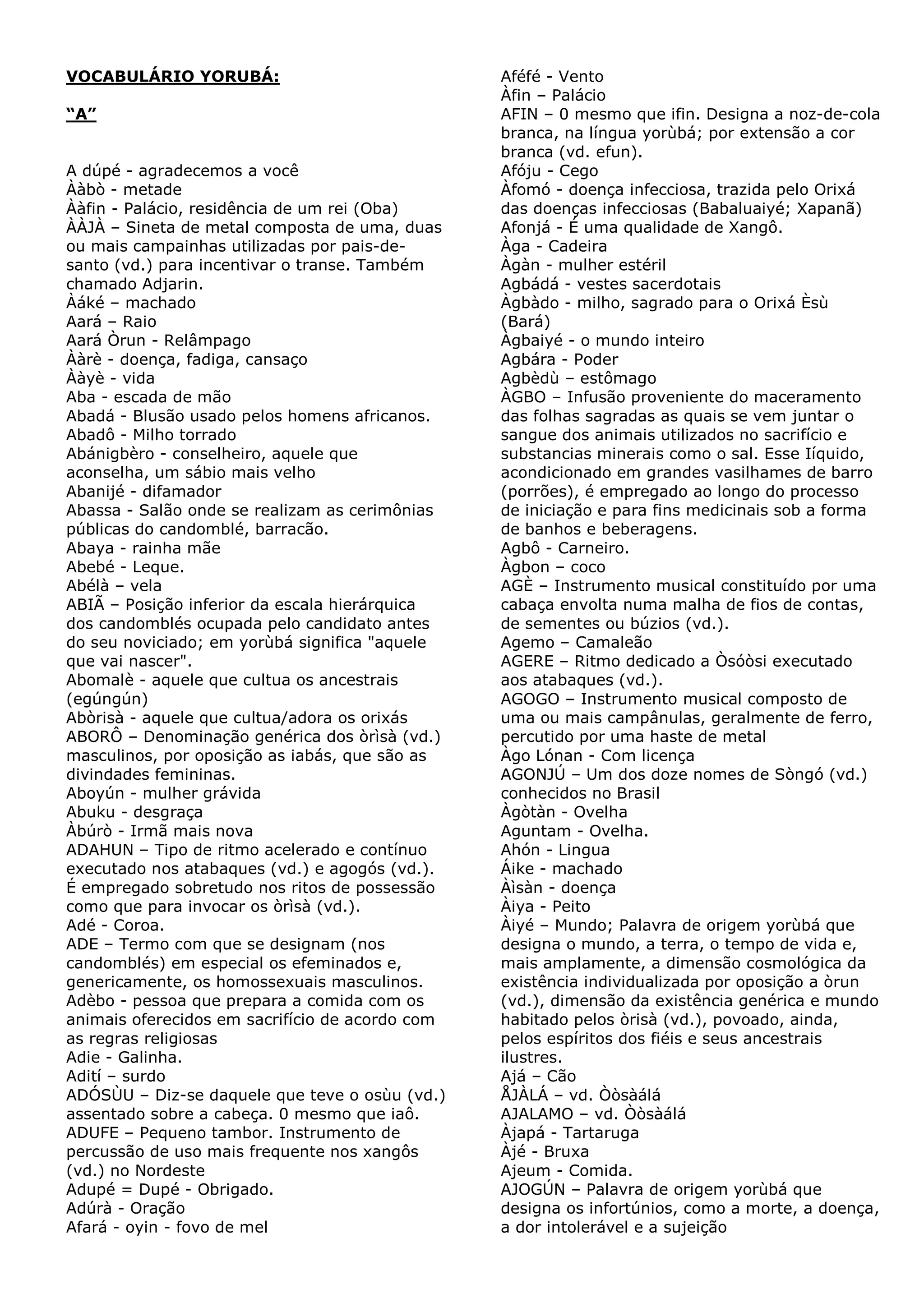 VOCABULÁRIO YORUBÁ:
“A”
A dúpé - agradecemos a você
Ààbò - metade
Ààfin - Palácio, residência de um rei (Oba)
ÀÀJÀ – Sineta de metal composta de uma, duas
ou mais campainhas utilizadas por pais-desanto (vd.) para incentivar o transe. Também
chamado Adjarin.
Àáké – machado
Aará – Raio
Aará Òrun - Relâmpago
Ààrè - doença, fadiga, cansaço
Ààyè - vida
Aba - escada de mão
Abadá - Blusão usado pelos homens africanos.
Abadô - Milho torrado
Abánigbèro - conselheiro, aquele que
aconselha, um sábio mais velho
Abanijé - difamador
Abassa - Salão onde se realizam as cerimônias
públicas do candomblé, barracão.
Abaya - rainha mãe
Abebé - Leque.
Abélà – vela
ABIÃ – Posição inferior da escala hierárquica
dos candomblés ocupada pelo candidato antes
do seu noviciado; em yorùbá significa "aquele
que vai nascer".
Abomalè - aquele que cultua os ancestrais
(egúngún)
Abòrisà - aquele que cultua/adora os orixás
ABORÔ – Denominação genérica dos òrìsà (vd.)
masculinos, por oposição as iabás, que são as
divindades femininas.
Aboyún - mulher grávida
Abuku - desgraça
Àbúrò - Irmã mais nova
ADAHUN – Tipo de ritmo acelerado e contínuo
executado nos atabaques (vd.) e agogós (vd.).
É empregado sobretudo nos ritos de possessão
como que para invocar os òrìsà (vd.).
Adé - Coroa.
ADE – Termo com que se designam (nos
candomblés) em especial os efeminados e,
genericamente, os homossexuais masculinos.
Adèbo - pessoa que prepara a comida com os
animais oferecidos em sacrifício de acordo com
as regras religiosas
Adie - Galinha.
Adití – surdo
ADÓSÙU – Diz-se daquele que teve o osùu (vd.)
assentado sobre a cabeça. 0 mesmo que iaô.
ADUFE – Pequeno tambor. Instrumento de
percussão de uso mais frequente nos xangôs
(vd.) no Nordeste
Adupé = Dupé - Obrigado.
Adúrà - Oração
Afará - oyin - fovo de mel

Aféfé - Vento
Àfin – Palácio
AFIN – 0 mesmo que ifin. Designa a noz-de-cola
branca, na língua yorùbá; por extensão a cor
branca (vd. efun).
Afóju - Cego
Àfomó - doença infecciosa, trazida pelo Orixá
das doenças infecciosas (Babaluaiyé; Xapanã)
Afonjá - É uma qualidade de Xangô.
Àga - Cadeira
Àgàn - mulher estéril
Agbádá - vestes sacerdotais
Àgbàdo - milho, sagrado para o Orixá Èsù
(Bará)
Àgbaiyé - o mundo inteiro
Agbára - Poder
Agbèdù – estômago
ÀGBO – Infusão proveniente do maceramento
das folhas sagradas as quais se vem juntar o
sangue dos animais utilizados no sacrifício e
substancias minerais como o sal. Esse Iíquido,
acondicionado em grandes vasilhames de barro
(porrões), é empregado ao longo do processo
de iniciação e para fins medicinais sob a forma
de banhos e beberagens.
Agbô - Carneiro.
Àgbon – coco
AGÈ – Instrumento musical constituído por uma
cabaça envolta numa malha de fios de contas,
de sementes ou búzios (vd.).
Agemo – Camaleão
AGERE – Ritmo dedicado a Òsóòsi executado
aos atabaques (vd.).
AGOGO – Instrumento musical composto de
uma ou mais campânulas, geralmente de ferro,
percutido por uma haste de metal
Àgo Lónan - Com licença
AGONJÚ – Um dos doze nomes de Sòngó (vd.)
conhecidos no Brasil
Àgòtàn - Ovelha
Aguntam - Ovelha.
Ahón - Lingua
Áike - machado
Àìsàn - doença
Àiya - Peito
Àiyé – Mundo; Palavra de origem yorùbá que
designa o mundo, a terra, o tempo de vida e,
mais amplamente, a dimensão cosmológica da
existência individualizada por oposição a òrun
(vd.), dimensão da existência genérica e mundo
habitado pelos òrisà (vd.), povoado, ainda,
pelos espíritos dos fiéis e seus ancestrais
ilustres.
Ajá – Cão
ÅJÀLÁ – vd. Òòsàálá
AJALAMO – vd. Òòsàálá
Àjapá - Tartaruga
Àjé - Bruxa
Ajeum - Comida.
AJOGÚN – Palavra de origem yorùbá que
designa os infortúnios, como a morte, a doença,
a dor intolerável e a sujeição

 