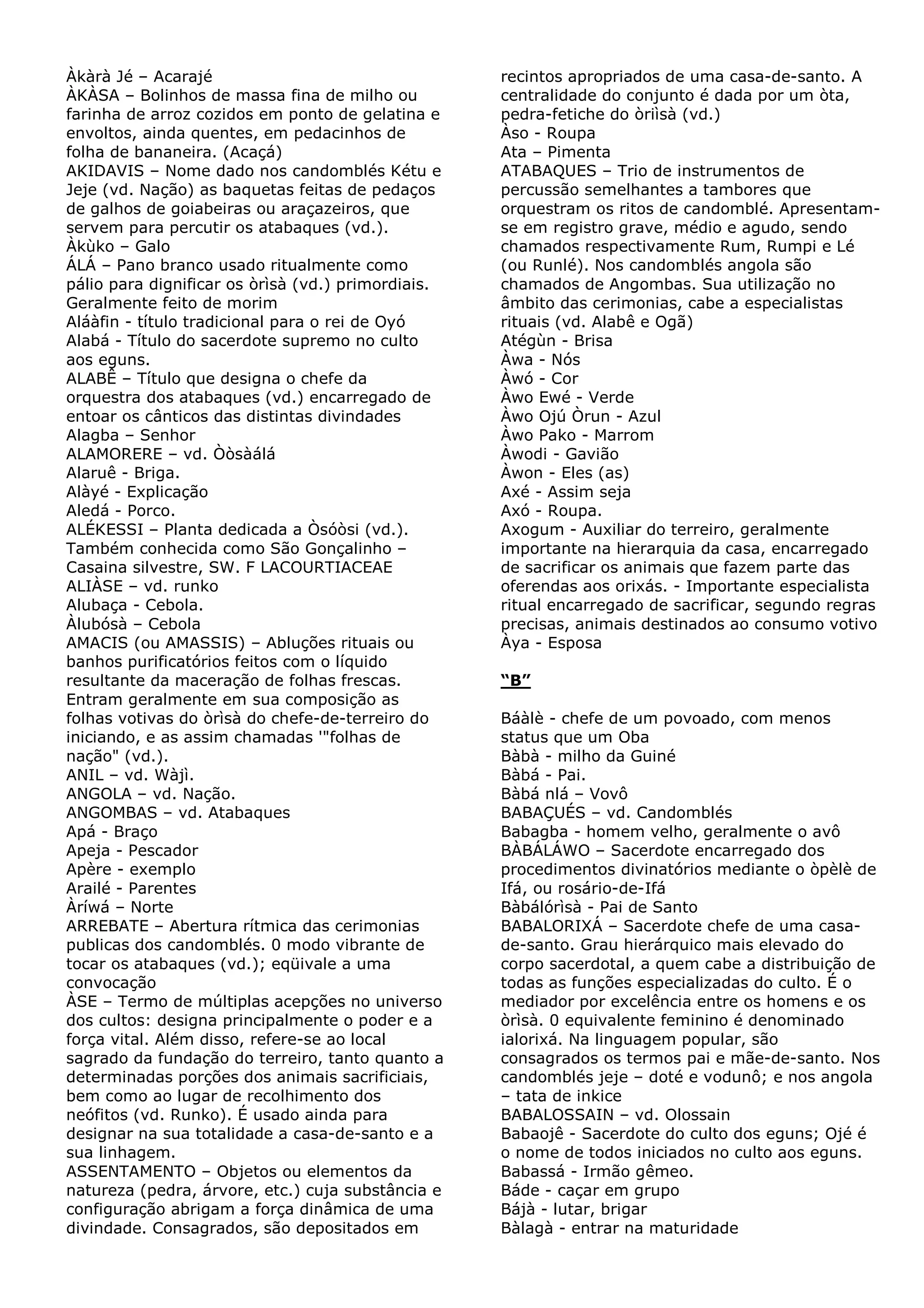 Àkàrà Jé – Acarajé
ÀKÀSA – Bolinhos de massa fina de milho ou
farinha de arroz cozidos em ponto de gelatina e
envoltos, ainda quentes, em pedacinhos de
folha de bananeira. (Acaçá)
AKIDAVIS – Nome dado nos candomblés Kétu e
Jeje (vd. Nação) as baquetas feitas de pedaços
de galhos de goiabeiras ou araçazeiros, que
servem para percutir os atabaques (vd.).
Àkùko – Galo
ÁLÁ – Pano branco usado ritualmente como
pálio para dignificar os òrìsà (vd.) primordiais.
Geralmente feito de morim
Aláàfin - título tradicional para o rei de Oyó
Alabá - Título do sacerdote supremo no culto
aos eguns.
ALABÊ – Título que designa o chefe da
orquestra dos atabaques (vd.) encarregado de
entoar os cânticos das distintas divindades
Alagba – Senhor
ALAMORERE – vd. Òòsàálá
Alaruê - Briga.
Alàyé - Explicação
Aledá - Porco.
ALÉKESSI – Planta dedicada a Òsóòsi (vd.).
Também conhecida como São Gonçalinho –
Casaina silvestre, SW. F LACOURTIACEAE
ALIÀSE – vd. runko
Alubaça - Cebola.
Àlubósà – Cebola
AMACIS (ou AMASSIS) – Abluções rituais ou
banhos purificatórios feitos com o líquido
resultante da maceração de folhas frescas.
Entram geralmente em sua composição as
folhas votivas do òrìsà do chefe-de-terreiro do
iniciando, e as assim chamadas '"folhas de
nação" (vd.).
ANIL – vd. Wàjì.
ANGOLA – vd. Nação.
ANGOMBAS – vd. Atabaques
Apá - Braço
Apeja - Pescador
Apère - exemplo
Arailé - Parentes
Àríwá – Norte
ARREBATE – Abertura rítmica das cerimonias
publicas dos candomblés. 0 modo vibrante de
tocar os atabaques (vd.); eqüivale a uma
convocação
ÀSE – Termo de múltiplas acepções no universo
dos cultos: designa principalmente o poder e a
força vital. Além disso, refere-se ao local
sagrado da fundação do terreiro, tanto quanto a
determinadas porções dos animais sacrificiais,
bem como ao lugar de recolhimento dos
neófitos (vd. Runko). É usado ainda para
designar na sua totalidade a casa-de-santo e a
sua linhagem.
ASSENTAMENTO – Objetos ou elementos da
natureza (pedra, árvore, etc.) cuja substância e
configuração abrigam a força dinâmica de uma
divindade. Consagrados, são depositados em

recintos apropriados de uma casa-de-santo. A
centralidade do conjunto é dada por um òta,
pedra-fetiche do òriìsà (vd.)
Àso - Roupa
Ata – Pimenta
ATABAQUES – Trio de instrumentos de
percussão semelhantes a tambores que
orquestram os ritos de candomblé. Apresentamse em registro grave, médio e agudo, sendo
chamados respectivamente Rum, Rumpi e Lé
(ou Runlé). Nos candomblés angola são
chamados de Angombas. Sua utilização no
âmbito das cerimonias, cabe a especialistas
rituais (vd. Alabê e Ogã)
Atégùn - Brisa
Àwa - Nós
Àwó - Cor
Àwo Ewé - Verde
Àwo Ojú Òrun - Azul
Àwo Pako - Marrom
Àwodi - Gavião
Àwon - Eles (as)
Axé - Assim seja
Axó - Roupa.
Axogum - Auxiliar do terreiro, geralmente
importante na hierarquia da casa, encarregado
de sacrificar os animais que fazem parte das
oferendas aos orixás. - Importante especialista
ritual encarregado de sacrificar, segundo regras
precisas, animais destinados ao consumo votivo
Àya - Esposa
“B”
Báàlè - chefe de um povoado, com menos
status que um Oba
Bàbà - milho da Guiné
Bàbá - Pai.
Bàbá nlá – Vovô
BABAÇUÉS – vd. Candomblés
Babagba - homem velho, geralmente o avô
BÀBÁLÁWO – Sacerdote encarregado dos
procedimentos divinatórios mediante o òpèlè de
Ifá, ou rosário-de-Ifá
Bàbálórìsà - Pai de Santo
BABALORIXÁ – Sacerdote chefe de uma casade-santo. Grau hierárquico mais elevado do
corpo sacerdotal, a quem cabe a distribuição de
todas as funções especializadas do culto. É o
mediador por excelência entre os homens e os
òrìsà. 0 equivalente feminino é denominado
ialorixá. Na linguagem popular, são
consagrados os termos pai e mãe-de-santo. Nos
candomblés jeje – doté e vodunô; e nos angola
– tata de inkice
BABALOSSAIN – vd. Olossain
Babaojê - Sacerdote do culto dos eguns; Ojé é
o nome de todos iniciados no culto aos eguns.
Babassá - Irmão gêmeo.
Báde - caçar em grupo
Bájà - lutar, brigar
Bàlagà - entrar na maturidade

 