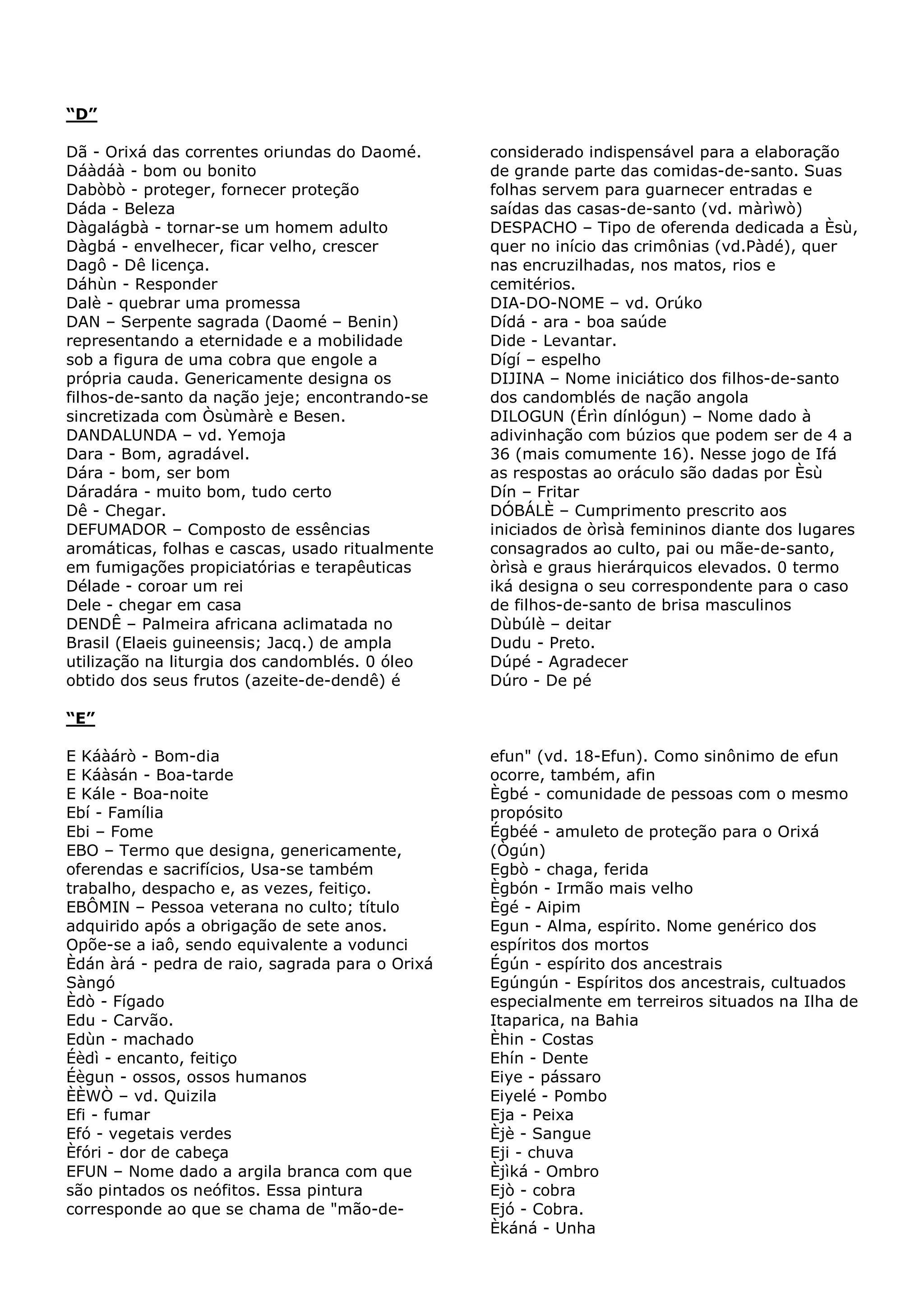 “D”
Dã - Orixá das correntes oriundas do Daomé.
Dáàdáà - bom ou bonito
Dabòbò - proteger, fornecer proteção
Dáda - Beleza
Dàgalágbà - tornar-se um homem adulto
Dàgbá - envelhecer, ficar velho, crescer
Dagô - Dê licença.
Dáhùn - Responder
Dalè - quebrar uma promessa
DAN – Serpente sagrada (Daomé – Benin)
representando a eternidade e a mobilidade
sob a figura de uma cobra que engole a
própria cauda. Genericamente designa os
filhos-de-santo da nação jeje; encontrando-se
sincretizada com Òsùmàrè e Besen.
DANDALUNDA – vd. Yemoja
Dara - Bom, agradável.
Dára - bom, ser bom
Dáradára - muito bom, tudo certo
Dê - Chegar.
DEFUMADOR – Composto de essências
aromáticas, folhas e cascas, usado ritualmente
em fumigações propiciatórias e terapêuticas
Délade - coroar um rei
Dele - chegar em casa
DENDÊ – Palmeira africana aclimatada no
Brasil (Elaeis guineensis; Jacq.) de ampla
utilização na liturgia dos candomblés. 0 óleo
obtido dos seus frutos (azeite-de-dendê) é

considerado indispensável para a elaboração
de grande parte das comidas-de-santo. Suas
folhas servem para guarnecer entradas e
saídas das casas-de-santo (vd. màrìwò)
DESPACHO – Tipo de oferenda dedicada a Èsù,
quer no início das crimônias (vd.Pàdé), quer
nas encruzilhadas, nos matos, rios e
cemitérios.
DIA-DO-NOME – vd. Orúko
Dídá - ara - boa saúde
Dide - Levantar.
Dígí – espelho
DIJINA – Nome iniciático dos filhos-de-santo
dos candomblés de nação angola
DILOGUN (Érìn dínlógun) – Nome dado à
adivinhação com búzios que podem ser de 4 a
36 (mais comumente 16). Nesse jogo de Ifá
as respostas ao oráculo são dadas por Èsù
Dín – Fritar
DÓBÁLÈ – Cumprimento prescrito aos
iniciados de òrìsà femininos diante dos lugares
consagrados ao culto, pai ou mãe-de-santo,
òrìsà e graus hierárquicos elevados. 0 termo
iká designa o seu correspondente para o caso
de filhos-de-santo de brisa masculinos
Dùbúlè – deitar
Dudu - Preto.
Dúpé - Agradecer
Dúro - De pé

“E”
E Káàárò - Bom-dia
E Káàsán - Boa-tarde
E Kále - Boa-noite
Ebí - Família
Ebi – Fome
EBO – Termo que designa, genericamente,
oferendas e sacrifícios, Usa-se também
trabalho, despacho e, as vezes, feitiço.
EBÔMIN – Pessoa veterana no culto; título
adquirido após a obrigação de sete anos.
Opõe-se a iaô, sendo equivalente a vodunci
Èdán àrá - pedra de raio, sagrada para o Orixá
Sàngó
Èdò - Fígado
Edu - Carvão.
Edùn - machado
Éèdì - encanto, feitiço
Éègun - ossos, ossos humanos
ÈÈWÒ – vd. Quizila
Efi - fumar
Efó - vegetais verdes
Èfóri - dor de cabeça
EFUN – Nome dado a argila branca com que
são pintados os neófitos. Essa pintura
corresponde ao que se chama de "mão-de-

efun" (vd. 18-Efun). Como sinônimo de efun
ocorre, também, afin
Ègbé - comunidade de pessoas com o mesmo
propósito
Égbéé - amuleto de proteção para o Orixá
(Ògún)
Egbò - chaga, ferida
Ègbón - Irmão mais velho
Ègé - Aipim
Egun - Alma, espírito. Nome genérico dos
espíritos dos mortos
Égún - espírito dos ancestrais
Egúngún - Espíritos dos ancestrais, cultuados
especialmente em terreiros situados na Ilha de
Itaparica, na Bahia
Èhin - Costas
Ehín - Dente
Eiye - pássaro
Eiyelé - Pombo
Eja - Peixa
Èjè - Sangue
Eji - chuva
Èjìká - Ombro
Ejò - cobra
Ejó - Cobra.
Èkáná - Unha

 