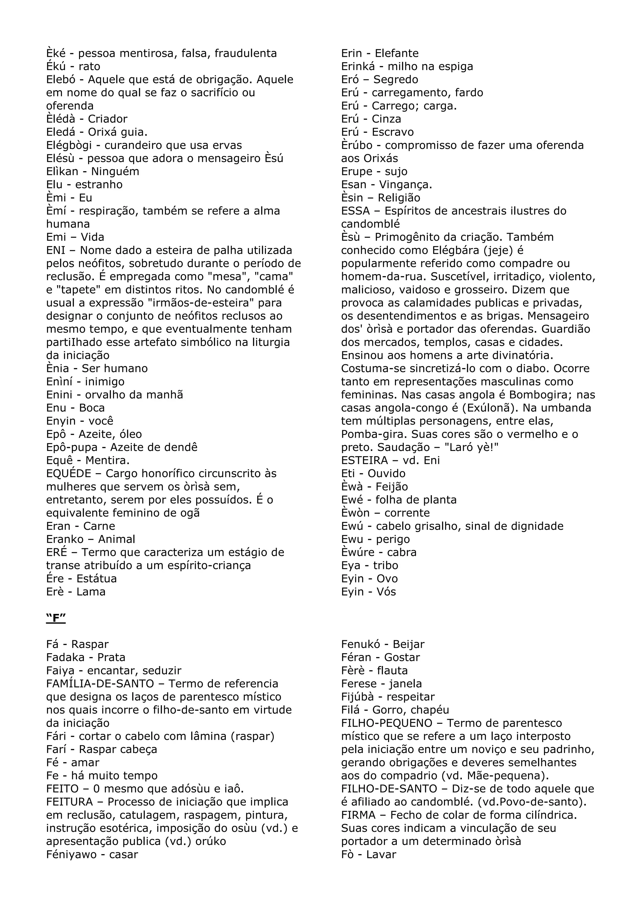 Èké - pessoa mentirosa, falsa, fraudulenta
Ékú - rato
Elebó - Aquele que está de obrigação. Aquele
em nome do qual se faz o sacrifício ou
oferenda
Èlédà - Criador
Eledá - Orixá guia.
Elégbògi - curandeiro que usa ervas
Elésù - pessoa que adora o mensageiro Èsú
Elìkan - Ninguém
Elu - estranho
Èmi - Eu
Èmí - respiração, também se refere a alma
humana
Emi – Vida
ENI – Nome dado a esteira de palha utilizada
pelos neófitos, sobretudo durante o período de
reclusão. É empregada como "mesa", "cama"
e "tapete" em distintos ritos. No candomblé é
usual a expressão "irmãos-de-esteira" para
designar o conjunto de neófitos reclusos ao
mesmo tempo, e que eventualmente tenham
partiIhado esse artefato simbólico na liturgia
da iniciação
Ènia - Ser humano
Enìní - inimigo
Enini - orvalho da manhã
Enu - Boca
Enyin - você
Epô - Azeite, óleo
Epô-pupa - Azeite de dendê
Equê - Mentira.
EQUÉDE – Cargo honorífico circunscrito às
mulheres que servem os òrìsà sem,
entretanto, serem por eles possuídos. É o
equivalente feminino de ogã
Eran - Carne
Eranko – Animal
ERÉ – Termo que caracteriza um estágio de
transe atribuído a um espírito-criança
Ére - Estátua
Erè - Lama

Erin - Elefante
Erinká - milho na espiga
Eró – Segredo
Erú - carregamento, fardo
Erú - Carrego; carga.
Erú - Cinza
Erú - Escravo
Èrúbo - compromisso de fazer uma oferenda
aos Orixás
Erupe - sujo
Esan - Vingança.
Èsin – Religião
ESSA – Espíritos de ancestrais ilustres do
candomblé
Èsù – Primogênito da criação. Também
conhecido como Elégbára (jeje) é
popularmente referido como compadre ou
homem-da-rua. Suscetível, irritadiço, violento,
malicioso, vaidoso e grosseiro. Dizem que
provoca as calamidades publicas e privadas,
os desentendimentos e as brigas. Mensageiro
dos' òrìsà e portador das oferendas. Guardião
dos mercados, templos, casas e cidades.
Ensinou aos homens a arte divinatória.
Costuma-se sincretizá-lo com o diabo. Ocorre
tanto em representações masculinas como
femininas. Nas casas angola é Bombogira; nas
casas angola-congo é (Exúlonã). Na umbanda
tem múltiplas personagens, entre elas,
Pomba-gira. Suas cores são o vermelho e o
preto. Saudação – "Laró yè!"
ESTEIRA – vd. Eni
Eti - Ouvido
Èwà - Feijão
Ewé - folha de planta
Èwòn – corrente
Ewú - cabelo grisalho, sinal de dignidade
Ewu - perigo
Èwúre - cabra
Eya - tribo
Eyin - Ovo
Eyin - Vós

“F”
Fá - Raspar
Fadaka - Prata
Faiya - encantar, seduzir
FAMÍLIA-DE-SANTO – Termo de referencia
que designa os laços de parentesco místico
nos quais incorre o filho-de-santo em virtude
da iniciação
Fári - cortar o cabelo com lâmina (raspar)
Farí - Raspar cabeça
Fé - amar
Fe - há muito tempo
FEITO – 0 mesmo que adósùu e iaô.
FEITURA – Processo de iniciação que implica
em reclusão, catulagem, raspagem, pintura,
instrução esotérica, imposição do osùu (vd.) e
apresentação publica (vd.) orúko
Féniyawo - casar

Fenukó - Beijar
Féran - Gostar
Fèrè - flauta
Ferese - janela
Fijúbà - respeitar
Filá - Gorro, chapéu
FILHO-PEQUENO – Termo de parentesco
místico que se refere a um laço interposto
pela iniciação entre um noviço e seu padrinho,
gerando obrigações e deveres semelhantes
aos do compadrio (vd. Mãe-pequena).
FILHO-DE-SANTO – Diz-se de todo aquele que
é afiliado ao candomblé. (vd.Povo-de-santo).
FIRMA – Fecho de colar de forma cilíndrica.
Suas cores indicam a vinculação de seu
portador a um determinado òrìsà
Fò - Lavar

 