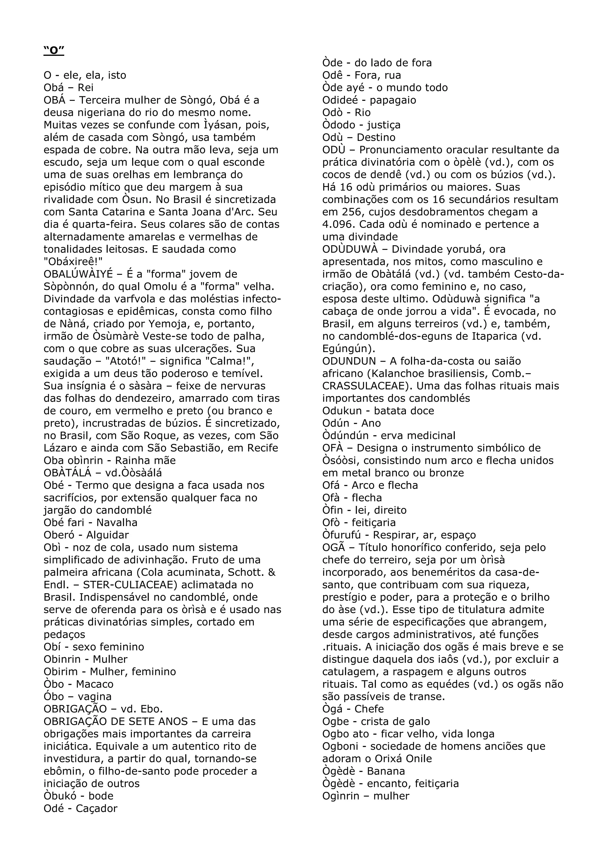 “O”
O - ele, ela, isto
Obá – Rei
OBÁ – Terceira mulher de Sòngó, Obá é a
deusa nigeriana do rio do mesmo nome.
Muitas vezes se confunde com Ìyásan, pois,
além de casada com Sòngó, usa também
espada de cobre. Na outra mão leva, seja um
escudo, seja um leque com o qual esconde
uma de suas orelhas em lembrança do
episódio mítico que deu margem à sua
rivalidade com Òsun. No Brasil é sincretizada
com Santa Catarina e Santa Joana d'Arc. Seu
dia é quarta-feira. Seus colares são de contas
alternadamente amarelas e vermelhas de
tonalidades leitosas. E saudada como
"Obáxireê!"
OBALÚWÀIYÉ – É a "forma" jovem de
Sòpònnón, do qual Omolu é a "forma" velha.
Divindade da varfvola e das moléstias infectocontagiosas e epidêmicas, consta como filho
de Nàná, criado por Yemoja, e, portanto,
irmão de Òsùmàrè Veste-se todo de palha,
com o que cobre as suas ulcerações. Sua
saudação – "Atotó!" – significa "Calma!",
exigida a um deus tão poderoso e temível.
Sua insígnia é o sàsàra – feixe de nervuras
das folhas do dendezeiro, amarrado com tiras
de couro, em vermelho e preto (ou branco e
preto), incrustradas de búzios. É sincretizado,
no Brasil, com São Roque, as vezes, com São
Lázaro e ainda com São Sebastião, em Recife
Oba obìnrin - Rainha mãe
OBÀTÁLÁ – vd.Òòsàálá
Obé - Termo que designa a faca usada nos
sacrifícios, por extensão qualquer faca no
jargão do candomblé
Obé fari - Navalha
Oberó - Alguidar
Obì - noz de cola, usado num sistema
simplificado de adivinhação. Fruto de uma
palmeira africana (Cola acuminata, Schott. &
Endl. – STER-CULIACEAE) aclimatada no
Brasil. Indispensável no candomblé, onde
serve de oferenda para os òrìsà e é usado nas
práticas divinatórias simples, cortado em
pedaços
Obí - sexo feminino
Obinrin - Mulher
Obirim - Mulher, feminino
Òbo - Macaco
Óbo – vagina
OBRIGAÇÃO – vd. Ebo.
OBRIGAÇÃO DE SETE ANOS – E uma das
obrigações mais importantes da carreira
iniciática. Equivale a um autentico rito de
investidura, a partir do qual, tornando-se
ebômin, o filho-de-santo pode proceder a
iniciação de outros
Òbukó - bode
Odé - Caçador

Òde - do lado de fora
Odê - Fora, rua
Òde ayé - o mundo todo
Odideé - papagaio
Odò - Rio
Òdodo - justiça
Odù – Destino
ODÙ – Pronunciamento oracular resultante da
prática divinatória com o òpèlè (vd.), com os
cocos de dendê (vd.) ou com os búzios (vd.).
Há 16 odù primários ou maiores. Suas
combinações com os 16 secundários resultam
em 256, cujos desdobramentos chegam a
4.096. Cada odù é nominado e pertence a
uma divindade
ODÙDUWÀ – Divindade yorubá, ora
apresentada, nos mitos, como masculino e
irmão de Obàtálá (vd.) (vd. também Cesto-dacriação), ora como feminino e, no caso,
esposa deste ultimo. Odùduwà significa "a
cabaça de onde jorrou a vida". É evocada, no
Brasil, em alguns terreiros (vd.) e, também,
no candomblé-dos-eguns de Itaparica (vd.
Egúngún).
ODUNDUN – A folha-da-costa ou saião
africano (Kalanchoe brasiliensis, Comb.–
CRASSULACEAE). Uma das folhas rituais mais
importantes dos candomblés
Odukun - batata doce
Odún - Ano
Òdúndún - erva medicinal
OFÀ – Designa o instrumento simbólico de
Òsóòsi, consistindo num arco e flecha unidos
em metal branco ou bronze
Ofá - Arco e flecha
Ofà - flecha
Òfin - lei, direito
Ofò - feitiçaria
Òfurufú - Respirar, ar, espaço
OGÃ – Título honorífico conferido, seja pelo
chefe do terreiro, seja por um òrìsà
incorporado, aos beneméritos da casa-desanto, que contribuam com sua riqueza,
prestígio e poder, para a proteção e o brilho
do àse (vd.). Esse tipo de titulatura admite
uma série de especificações que abrangem,
desde cargos administrativos, até funções
.rituais. A iniciação dos ogãs é mais breve e se
distingue daquela dos iaôs (vd.), por excluir a
catulagem, a raspagem e alguns outros
rituais. Tal como as equédes (vd.) os ogãs não
são passíveis de transe.
Ògá - Chefe
Ogbe - crista de galo
Ogbo ato - ficar velho, vida longa
Ogboni - sociedade de homens anciões que
adoram o Orixá Onile
Ògèdè - Banana
Ògèdè - encanto, feitiçaria
Ogìnrin – mulher

 