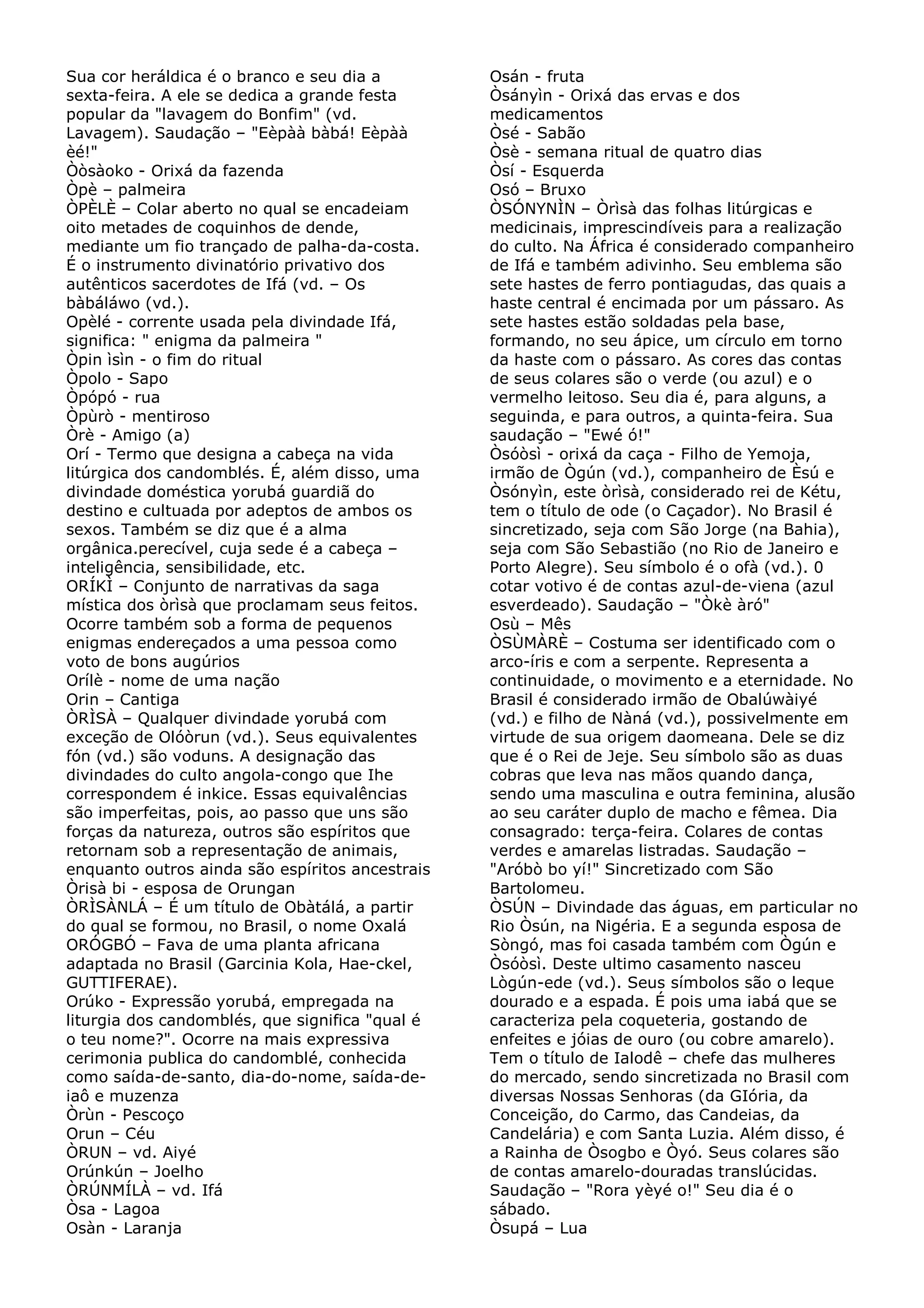 Sua cor heráldica é o branco e seu dia a
sexta-feira. A ele se dedica a grande festa
popular da "lavagem do Bonfim" (vd.
Lavagem). Saudação – "Eèpàà bàbá! Eèpàà
èé!"
Òòsàoko - Orixá da fazenda
Òpè – palmeira
ÒPÈLÈ – Colar aberto no qual se encadeiam
oito metades de coquinhos de dende,
mediante um fio trançado de palha-da-costa.
É o instrumento divinatório privativo dos
autênticos sacerdotes de Ifá (vd. – Os
bàbáláwo (vd.).
Opèlé - corrente usada pela divindade Ifá,
significa: " enigma da palmeira "
Òpin ìsìn - o fim do ritual
Òpolo - Sapo
Òpópó - rua
Òpùrò - mentiroso
Òrè - Amigo (a)
Orí - Termo que designa a cabeça na vida
litúrgica dos candomblés. É, além disso, uma
divindade doméstica yorubá guardiã do
destino e cultuada por adeptos de ambos os
sexos. Também se diz que é a alma
orgânica.perecível, cuja sede é a cabeça –
inteligência, sensibilidade, etc.
ORÍKÌ – Conjunto de narrativas da saga
mística dos òrìsà que proclamam seus feitos.
Ocorre também sob a forma de pequenos
enigmas endereçados a uma pessoa como
voto de bons augúrios
Orílè - nome de uma nação
Orin – Cantiga
ÒRÌSÀ – Qualquer divindade yorubá com
exceção de Olóòrun (vd.). Seus equivalentes
fón (vd.) são voduns. A designação das
divindades do culto angola-congo que Ihe
correspondem é inkice. Essas equivalências
são imperfeitas, pois, ao passo que uns são
forças da natureza, outros são espíritos que
retornam sob a representação de animais,
enquanto outros ainda são espíritos ancestrais
Òrisà bi - esposa de Orungan
ÒRÌSÀNLÁ – É um título de Obàtálá, a partir
do qual se formou, no Brasil, o nome Oxalá
ORÓGBÓ – Fava de uma planta africana
adaptada no Brasil (Garcinia Kola, Hae-ckel,
GUTTIFERAE).
Orúko - Expressão yorubá, empregada na
liturgia dos candomblés, que significa "qual é
o teu nome?". Ocorre na mais expressiva
cerimonia publica do candomblé, conhecida
como saída-de-santo, dia-do-nome, saída-deiaô e muzenza
Òrùn - Pescoço
Orun – Céu
ÒRUN – vd. Aiyé
Orúnkún – Joelho
ÒRÚNMÍLÀ – vd. Ifá
Òsa - Lagoa
Osàn - Laranja

Osán - fruta
Òsányìn - Orixá das ervas e dos
medicamentos
Òsé - Sabão
Òsè - semana ritual de quatro dias
Òsí - Esquerda
Osó – Bruxo
ÒSÓNYNÌN – Òrìsà das folhas litúrgicas e
medicinais, imprescindíveis para a realização
do culto. Na África é considerado companheiro
de Ifá e também adivinho. Seu emblema são
sete hastes de ferro pontiagudas, das quais a
haste central é encimada por um pássaro. As
sete hastes estão soldadas pela base,
formando, no seu ápice, um círculo em torno
da haste com o pássaro. As cores das contas
de seus colares são o verde (ou azul) e o
vermelho leitoso. Seu dia é, para alguns, a
seguinda, e para outros, a quinta-feira. Sua
saudação – "Ewé ó!"
Òsóòsì - orixá da caça - Filho de Yemoja,
irmão de Ògún (vd.), companheiro de Èsú e
Òsónyìn, este òrìsà, considerado rei de Kétu,
tem o título de ode (o Caçador). No Brasil é
sincretizado, seja com São Jorge (na Bahia),
seja com São Sebastião (no Rio de Janeiro e
Porto Alegre). Seu símbolo é o ofà (vd.). 0
cotar votivo é de contas azul-de-viena (azul
esverdeado). Saudação – "Òkè àró"
Osù – Mês
ÒSÙMÀRÈ – Costuma ser identificado com o
arco-íris e com a serpente. Representa a
continuidade, o movimento e a eternidade. No
Brasil é considerado irmão de Obalúwàiyé
(vd.) e filho de Nàná (vd.), possivelmente em
virtude de sua origem daomeana. Dele se diz
que é o Rei de Jeje. Seu símbolo são as duas
cobras que leva nas mãos quando dança,
sendo uma masculina e outra feminina, alusão
ao seu caráter duplo de macho e fêmea. Dia
consagrado: terça-feira. Colares de contas
verdes e amarelas listradas. Saudação –
"Aróbò bo yí!" Sincretizado com São
Bartolomeu.
ÒSÚN – Divindade das águas, em particular no
Rio Òsún, na Nigéria. E a segunda esposa de
Sòngó, mas foi casada também com Ògún e
Òsóòsì. Deste ultimo casamento nasceu
Lògún-ede (vd.). Seus símbolos são o leque
dourado e a espada. É pois uma iabá que se
caracteriza pela coqueteria, gostando de
enfeites e jóias de ouro (ou cobre amarelo).
Tem o título de Ialodê – chefe das mulheres
do mercado, sendo sincretizada no Brasil com
diversas Nossas Senhoras (da GIória, da
Conceição, do Carmo, das Candeias, da
Candelária) e com Santa Luzia. Além disso, é
a Rainha de Òsogbo e Òyó. Seus colares são
de contas amarelo-douradas translúcidas.
Saudação – "Rora yèyé o!" Seu dia é o
sábado.
Òsupá – Lua

 