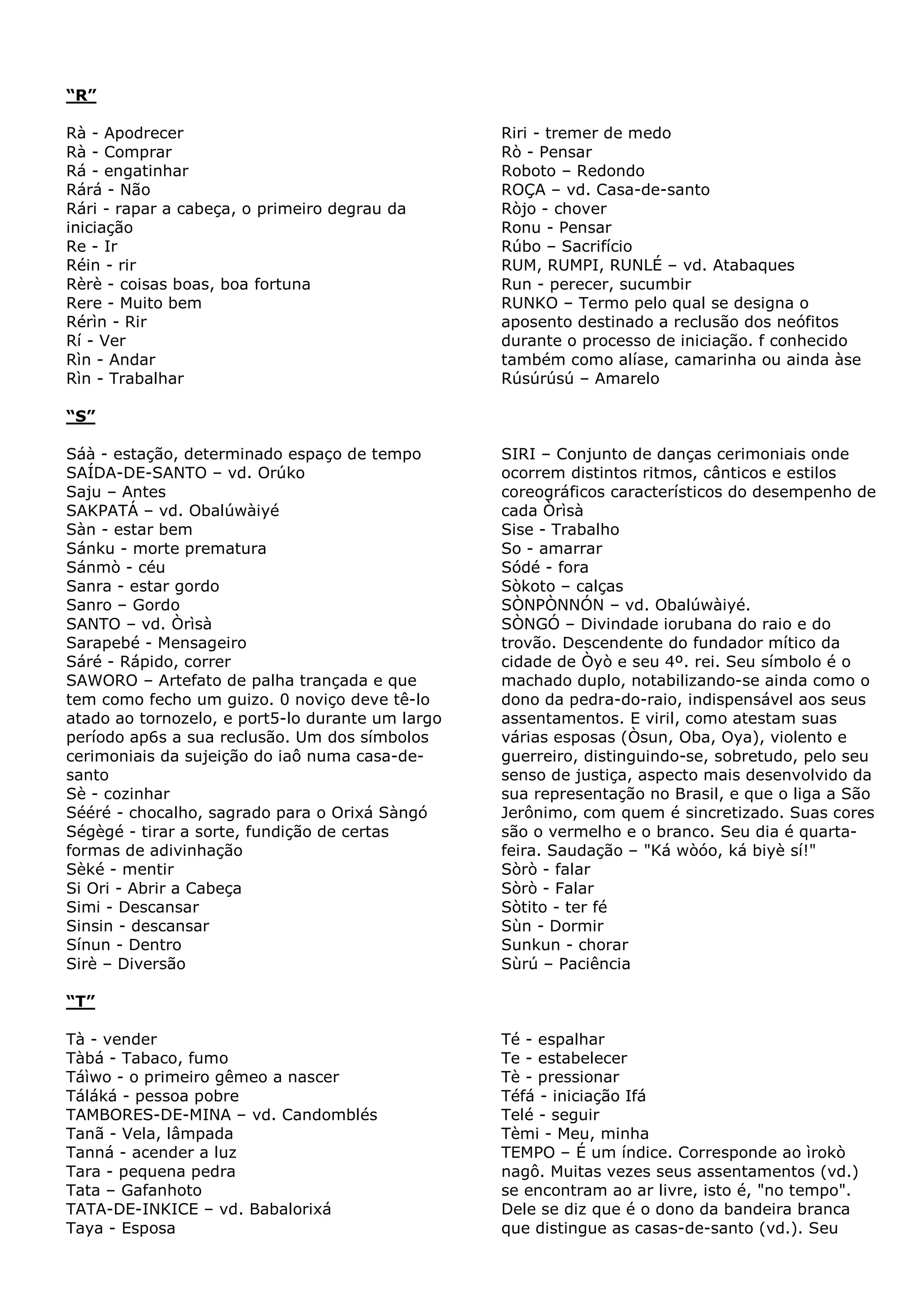 “R”
Rà - Apodrecer
Rà - Comprar
Rá - engatinhar
Rárá - Não
Rári - rapar a cabeça, o primeiro degrau da
iniciação
Re - Ir
Réin - rir
Rèrè - coisas boas, boa fortuna
Rere - Muito bem
Rérìn - Rir
Rí - Ver
Rìn - Andar
Rìn - Trabalhar

Riri - tremer de medo
Rò - Pensar
Roboto – Redondo
ROÇA – vd. Casa-de-santo
Ròjo - chover
Ronu - Pensar
Rúbo – Sacrifício
RUM, RUMPI, RUNLÉ – vd. Atabaques
Run - perecer, sucumbir
RUNKO – Termo pelo qual se designa o
aposento destinado a reclusão dos neófitos
durante o processo de iniciação. f conhecido
também como alíase, camarinha ou ainda àse
Rúsúrúsú – Amarelo

“S”
Sáà - estação, determinado espaço de tempo
SAÍDA-DE-SANTO – vd. Orúko
Saju – Antes
SAKPATÁ – vd. Obalúwàiyé
Sàn - estar bem
Sánku - morte prematura
Sánmò - céu
Sanra - estar gordo
Sanro – Gordo
SANTO – vd. Òrìsà
Sarapebé - Mensageiro
Sáré - Rápido, correr
SAWORO – Artefato de palha trançada e que
tem como fecho um guizo. 0 noviço deve tê-lo
atado ao tornozelo, e port5-lo durante um largo
período ap6s a sua reclusão. Um dos símbolos
cerimoniais da sujeição do iaô numa casa-desanto
Sè - cozinhar
Sééré - chocalho, sagrado para o Orixá Sàngó
Ségègé - tirar a sorte, fundição de certas
formas de adivinhação
Sèké - mentir
Si Ori - Abrir a Cabeça
Simi - Descansar
Sinsin - descansar
Sínun - Dentro
Sirè – Diversão

SIRI – Conjunto de danças cerimoniais onde
ocorrem distintos ritmos, cânticos e estilos
coreográficos característicos do desempenho de
cada Òrìsà
Sise - Trabalho
So - amarrar
Sódé - fora
Sòkoto – calças
SÒNPÒNNÓN – vd. Obalúwàiyé.
SÒNGÓ – Divindade iorubana do raio e do
trovão. Descendente do fundador mítico da
cidade de Òyò e seu 4º. rei. Seu símbolo é o
machado duplo, notabilizando-se ainda como o
dono da pedra-do-raio, indispensável aos seus
assentamentos. E viril, como atestam suas
várias esposas (Òsun, Oba, Oya), violento e
guerreiro, distinguindo-se, sobretudo, pelo seu
senso de justiça, aspecto mais desenvolvido da
sua representação no Brasil, e que o liga a São
Jerônimo, com quem é sincretizado. Suas cores
são o vermelho e o branco. Seu dia é quartafeira. Saudação – "Ká wòóo, ká biyè sí!"
Sòrò - falar
Sòrò - Falar
Sòtito - ter fé
Sùn - Dormir
Sunkun - chorar
Sùrú – Paciência

“T”
Tà - vender
Tàbá - Tabaco, fumo
Táìwo - o primeiro gêmeo a nascer
Táláká - pessoa pobre
TAMBORES-DE-MINA – vd. Candomblés
Tanã - Vela, lâmpada
Tanná - acender a luz
Tara - pequena pedra
Tata – Gafanhoto
TATA-DE-INKICE – vd. Babalorixá
Taya - Esposa

Té - espalhar
Te - estabelecer
Tè - pressionar
Téfá - iniciação Ifá
Telé - seguir
Tèmi - Meu, minha
TEMPO – É um índice. Corresponde ao ìrokò
nagô. Muitas vezes seus assentamentos (vd.)
se encontram ao ar livre, isto é, "no tempo".
Dele se diz que é o dono da bandeira branca
que distingue as casas-de-santo (vd.). Seu

 