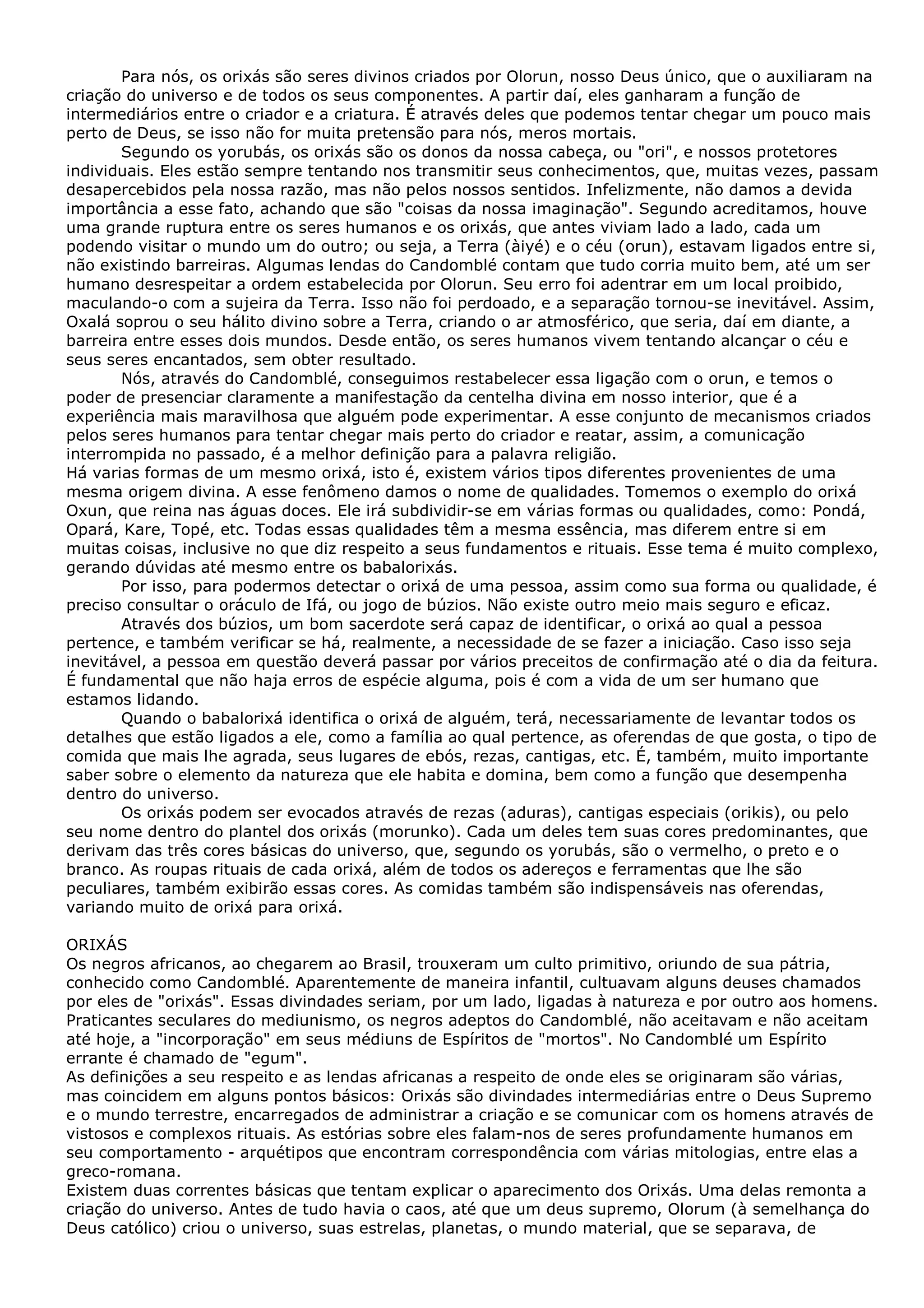 Para nós, os orixás são seres divinos criados por Olorun, nosso Deus único, que o auxiliaram na
criação do universo e de todos os seus componentes. A partir daí, eles ganharam a função de
intermediários entre o criador e a criatura. É através deles que podemos tentar chegar um pouco mais
perto de Deus, se isso não for muita pretensão para nós, meros mortais.
Segundo os yorubás, os orixás são os donos da nossa cabeça, ou "ori", e nossos protetores
individuais. Eles estão sempre tentando nos transmitir seus conhecimentos, que, muitas vezes, passam
desapercebidos pela nossa razão, mas não pelos nossos sentidos. Infelizmente, não damos a devida
importância a esse fato, achando que são "coisas da nossa imaginação". Segundo acreditamos, houve
uma grande ruptura entre os seres humanos e os orixás, que antes viviam lado a lado, cada um
podendo visitar o mundo um do outro; ou seja, a Terra (àiyé) e o céu (orun), estavam ligados entre si,
não existindo barreiras. Algumas lendas do Candomblé contam que tudo corria muito bem, até um ser
humano desrespeitar a ordem estabelecida por Olorun. Seu erro foi adentrar em um local proibido,
maculando-o com a sujeira da Terra. Isso não foi perdoado, e a separação tornou-se inevitável. Assim,
Oxalá soprou o seu hálito divino sobre a Terra, criando o ar atmosférico, que seria, daí em diante, a
barreira entre esses dois mundos. Desde então, os seres humanos vivem tentando alcançar o céu e
seus seres encantados, sem obter resultado.
Nós, através do Candomblé, conseguimos restabelecer essa ligação com o orun, e temos o
poder de presenciar claramente a manifestação da centelha divina em nosso interior, que é a
experiência mais maravilhosa que alguém pode experimentar. A esse conjunto de mecanismos criados
pelos seres humanos para tentar chegar mais perto do criador e reatar, assim, a comunicação
interrompida no passado, é a melhor definição para a palavra religião.
Há varias formas de um mesmo orixá, isto é, existem vários tipos diferentes provenientes de uma
mesma origem divina. A esse fenômeno damos o nome de qualidades. Tomemos o exemplo do orixá
Oxun, que reina nas águas doces. Ele irá subdividir-se em várias formas ou qualidades, como: Pondá,
Opará, Kare, Topé, etc. Todas essas qualidades têm a mesma essência, mas diferem entre si em
muitas coisas, inclusive no que diz respeito a seus fundamentos e rituais. Esse tema é muito complexo,
gerando dúvidas até mesmo entre os babalorixás.
Por isso, para podermos detectar o orixá de uma pessoa, assim como sua forma ou qualidade, é
preciso consultar o oráculo de Ifá, ou jogo de búzios. Não existe outro meio mais seguro e eficaz.
Através dos búzios, um bom sacerdote será capaz de identificar, o orixá ao qual a pessoa
pertence, e também verificar se há, realmente, a necessidade de se fazer a iniciação. Caso isso seja
inevitável, a pessoa em questão deverá passar por vários preceitos de confirmação até o dia da feitura.
É fundamental que não haja erros de espécie alguma, pois é com a vida de um ser humano que
estamos lidando.
Quando o babalorixá identifica o orixá de alguém, terá, necessariamente de levantar todos os
detalhes que estão ligados a ele, como a família ao qual pertence, as oferendas de que gosta, o tipo de
comida que mais lhe agrada, seus lugares de ebós, rezas, cantigas, etc. É, também, muito importante
saber sobre o elemento da natureza que ele habita e domina, bem como a função que desempenha
dentro do universo.
Os orixás podem ser evocados através de rezas (aduras), cantigas especiais (orikis), ou pelo
seu nome dentro do plantel dos orixás (morunko). Cada um deles tem suas cores predominantes, que
derivam das três cores básicas do universo, que, segundo os yorubás, são o vermelho, o preto e o
branco. As roupas rituais de cada orixá, além de todos os adereços e ferramentas que lhe são
peculiares, também exibirão essas cores. As comidas também são indispensáveis nas oferendas,
variando muito de orixá para orixá.
ORIXÁS
Os negros africanos, ao chegarem ao Brasil, trouxeram um culto primitivo, oriundo de sua pátria,
conhecido como Candomblé. Aparentemente de maneira infantil, cultuavam alguns deuses chamados
por eles de "orixás". Essas divindades seriam, por um lado, ligadas à natureza e por outro aos homens.
Praticantes seculares do mediunismo, os negros adeptos do Candomblé, não aceitavam e não aceitam
até hoje, a "incorporação" em seus médiuns de Espíritos de "mortos". No Candomblé um Espírito
errante é chamado de "egum".
As definições a seu respeito e as lendas africanas a respeito de onde eles se originaram são várias,
mas coincidem em alguns pontos básicos: Orixás são divindades intermediárias entre o Deus Supremo
e o mundo terrestre, encarregados de administrar a criação e se comunicar com os homens através de
vistosos e complexos rituais. As estórias sobre eles falam-nos de seres profundamente humanos em
seu comportamento - arquétipos que encontram correspondência com várias mitologias, entre elas a
greco-romana.
Existem duas correntes básicas que tentam explicar o aparecimento dos Orixás. Uma delas remonta a
criação do universo. Antes de tudo havia o caos, até que um deus supremo, Olorum (à semelhança do
Deus católico) criou o universo, suas estrelas, planetas, o mundo material, que se separava, de

 