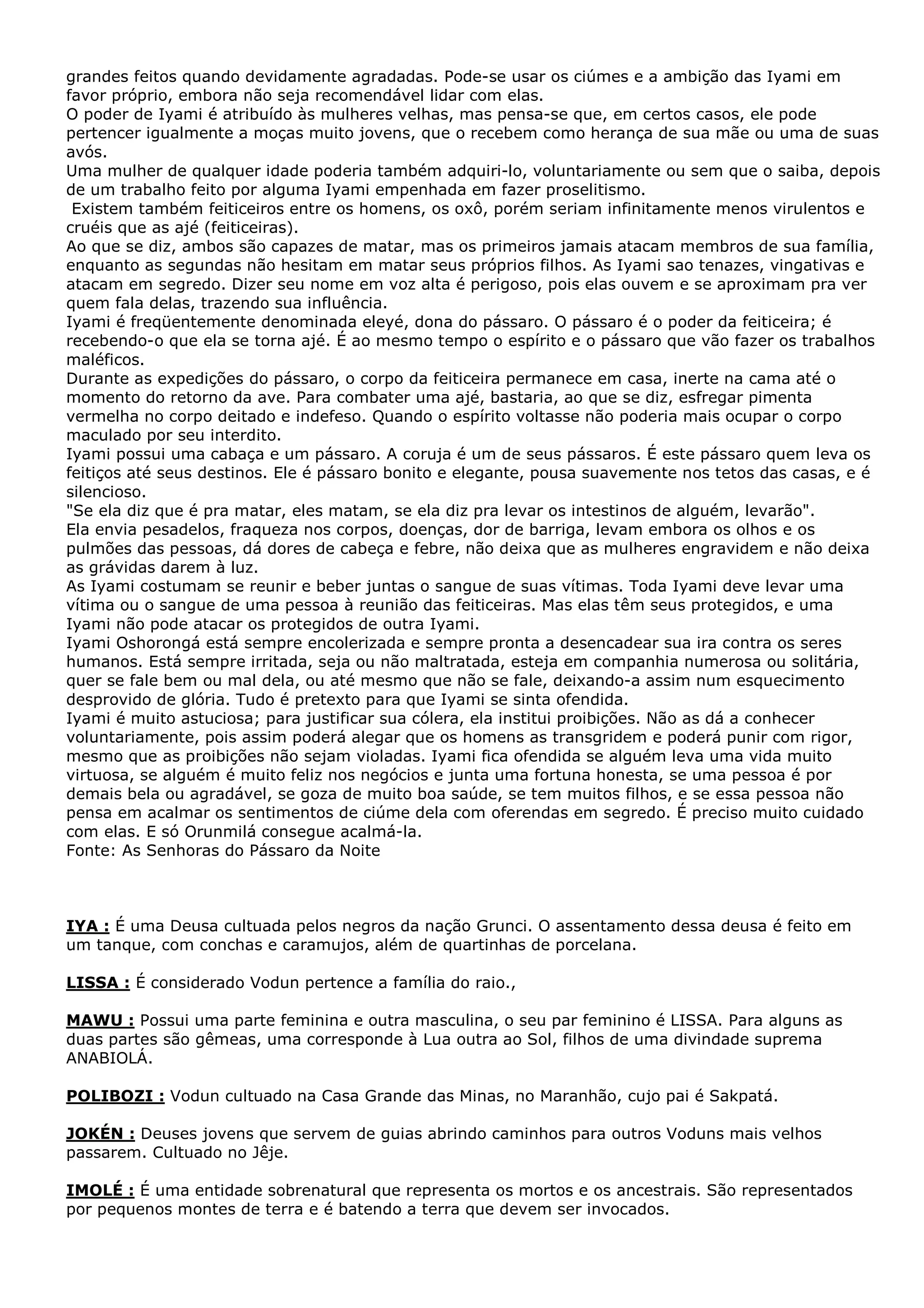 grandes feitos quando devidamente agradadas. Pode-se usar os ciúmes e a ambição das Iyami em
favor próprio, embora não seja recomendável lidar com elas.
O poder de Iyami é atribuído às mulheres velhas, mas pensa-se que, em certos casos, ele pode
pertencer igualmente a moças muito jovens, que o recebem como herança de sua mãe ou uma de suas
avós.
Uma mulher de qualquer idade poderia também adquiri-lo, voluntariamente ou sem que o saiba, depois
de um trabalho feito por alguma Iyami empenhada em fazer proselitismo.
Existem também feiticeiros entre os homens, os oxô, porém seriam infinitamente menos virulentos e
cruéis que as ajé (feiticeiras).
Ao que se diz, ambos são capazes de matar, mas os primeiros jamais atacam membros de sua família,
enquanto as segundas não hesitam em matar seus próprios filhos. As Iyami sao tenazes, vingativas e
atacam em segredo. Dizer seu nome em voz alta é perigoso, pois elas ouvem e se aproximam pra ver
quem fala delas, trazendo sua influência.
Iyami é freqüentemente denominada eleyé, dona do pássaro. O pássaro é o poder da feiticeira; é
recebendo-o que ela se torna ajé. É ao mesmo tempo o espírito e o pássaro que vão fazer os trabalhos
maléficos.
Durante as expedições do pássaro, o corpo da feiticeira permanece em casa, inerte na cama até o
momento do retorno da ave. Para combater uma ajé, bastaria, ao que se diz, esfregar pimenta
vermelha no corpo deitado e indefeso. Quando o espírito voltasse não poderia mais ocupar o corpo
maculado por seu interdito.
Iyami possui uma cabaça e um pássaro. A coruja é um de seus pássaros. É este pássaro quem leva os
feitiços até seus destinos. Ele é pássaro bonito e elegante, pousa suavemente nos tetos das casas, e é
silencioso.
"Se ela diz que é pra matar, eles matam, se ela diz pra levar os intestinos de alguém, levarão".
Ela envia pesadelos, fraqueza nos corpos, doenças, dor de barriga, levam embora os olhos e os
pulmões das pessoas, dá dores de cabeça e febre, não deixa que as mulheres engravidem e não deixa
as grávidas darem à luz.
As Iyami costumam se reunir e beber juntas o sangue de suas vítimas. Toda Iyami deve levar uma
vítima ou o sangue de uma pessoa à reunião das feiticeiras. Mas elas têm seus protegidos, e uma
Iyami não pode atacar os protegidos de outra Iyami.
Iyami Oshorongá está sempre encolerizada e sempre pronta a desencadear sua ira contra os seres
humanos. Está sempre irritada, seja ou não maltratada, esteja em companhia numerosa ou solitária,
quer se fale bem ou mal dela, ou até mesmo que não se fale, deixando-a assim num esquecimento
desprovido de glória. Tudo é pretexto para que Iyami se sinta ofendida.
Iyami é muito astuciosa; para justificar sua cólera, ela institui proibições. Não as dá a conhecer
voluntariamente, pois assim poderá alegar que os homens as transgridem e poderá punir com rigor,
mesmo que as proibições não sejam violadas. Iyami fica ofendida se alguém leva uma vida muito
virtuosa, se alguém é muito feliz nos negócios e junta uma fortuna honesta, se uma pessoa é por
demais bela ou agradável, se goza de muito boa saúde, se tem muitos filhos, e se essa pessoa não
pensa em acalmar os sentimentos de ciúme dela com oferendas em segredo. É preciso muito cuidado
com elas. E só Orunmilá consegue acalmá-la.
Fonte: As Senhoras do Pássaro da Noite

IYA : É uma Deusa cultuada pelos negros da nação Grunci. O assentamento dessa deusa é feito em
um tanque, com conchas e caramujos, além de quartinhas de porcelana.
LISSA : É considerado Vodun pertence a família do raio.,
MAWU : Possui uma parte feminina e outra masculina, o seu par feminino é LISSA. Para alguns as
duas partes são gêmeas, uma corresponde à Lua outra ao Sol, filhos de uma divindade suprema
ANABIOLÁ.
POLIBOZI : Vodun cultuado na Casa Grande das Minas, no Maranhão, cujo pai é Sakpatá.
JOKÉN : Deuses jovens que servem de guias abrindo caminhos para outros Voduns mais velhos
passarem. Cultuado no Jêje.
IMOLÉ : É uma entidade sobrenatural que representa os mortos e os ancestrais. São representados
por pequenos montes de terra e é batendo a terra que devem ser invocados.

 