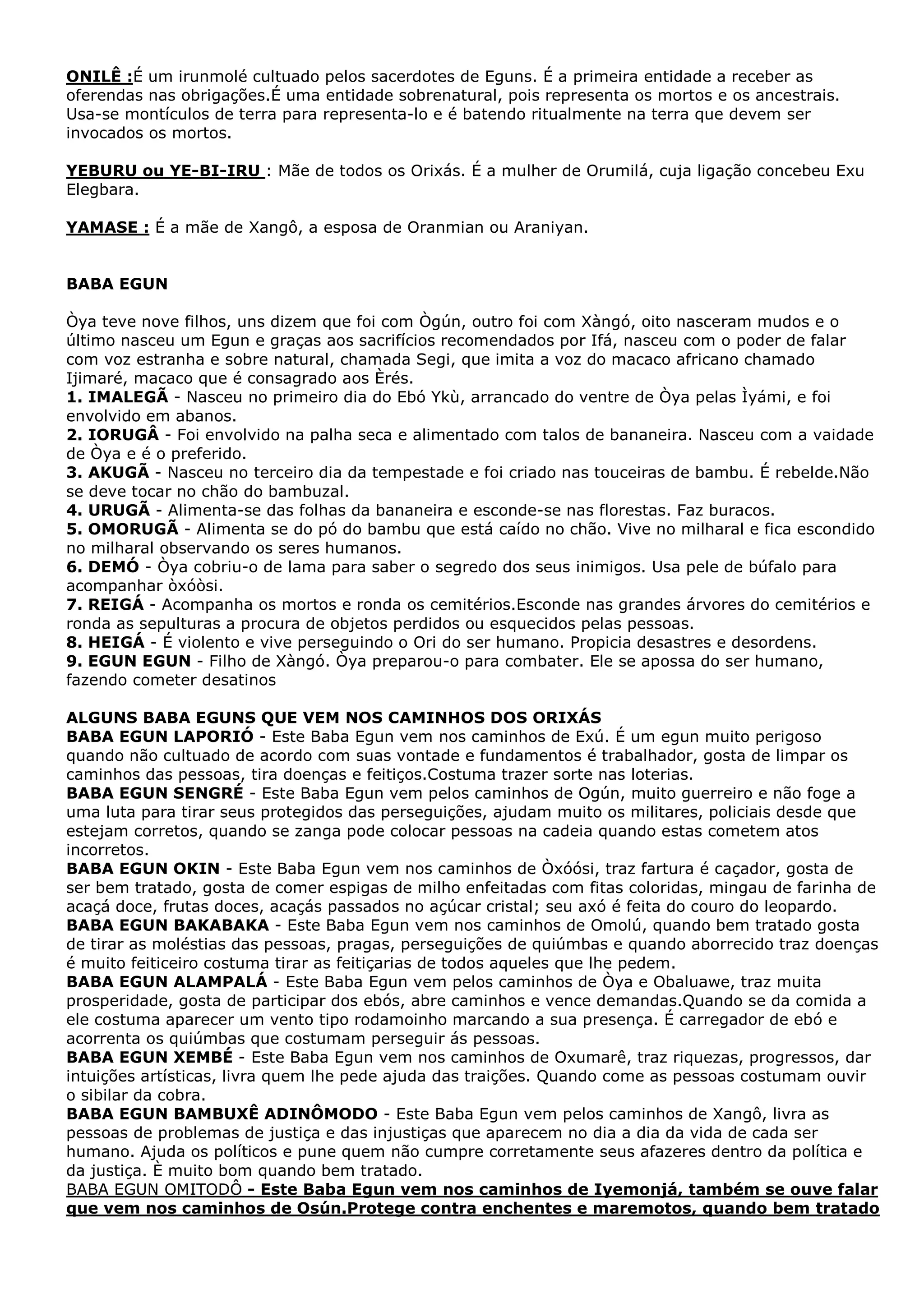 ONILÊ :É um irunmolé cultuado pelos sacerdotes de Eguns. É a primeira entidade a receber as
oferendas nas obrigações.É uma entidade sobrenatural, pois representa os mortos e os ancestrais.
Usa-se montículos de terra para representa-lo e é batendo ritualmente na terra que devem ser
invocados os mortos.
YEBURU ou YE-BI-IRU : Mãe de todos os Orixás. É a mulher de Orumilá, cuja ligação concebeu Exu
Elegbara.
YAMASE : É a mãe de Xangô, a esposa de Oranmian ou Araniyan.

BABA EGUN
Òya teve nove filhos, uns dizem que foi com Ògún, outro foi com Xàngó, oito nasceram mudos e o
último nasceu um Egun e graças aos sacrifícios recomendados por Ifá, nasceu com o poder de falar
com voz estranha e sobre natural, chamada Segi, que imita a voz do macaco africano chamado
Ijimaré, macaco que é consagrado aos Èrés.
1. IMALEGÃ - Nasceu no primeiro dia do Ebó Ykù, arrancado do ventre de Òya pelas Ìyámi, e foi
envolvido em abanos.
2. IORUGÂ - Foi envolvido na palha seca e alimentado com talos de bananeira. Nasceu com a vaidade
de Òya e é o preferido.
3. AKUGÃ - Nasceu no terceiro dia da tempestade e foi criado nas touceiras de bambu. É rebelde.Não
se deve tocar no chão do bambuzal.
4. URUGÃ - Alimenta-se das folhas da bananeira e esconde-se nas florestas. Faz buracos.
5. OMORUGÃ - Alimenta se do pó do bambu que está caído no chão. Vive no milharal e fica escondido
no milharal observando os seres humanos.
6. DEMÓ - Òya cobriu-o de lama para saber o segredo dos seus inimigos. Usa pele de búfalo para
acompanhar òxóòsi.
7. REIGÁ - Acompanha os mortos e ronda os cemitérios.Esconde nas grandes árvores do cemitérios e
ronda as sepulturas a procura de objetos perdidos ou esquecidos pelas pessoas.
8. HEIGÁ - É violento e vive perseguindo o Ori do ser humano. Propicia desastres e desordens.
9. EGUN EGUN - Filho de Xàngó. Òya preparou-o para combater. Ele se apossa do ser humano,
fazendo cometer desatinos
ALGUNS BABA EGUNS QUE VEM NOS CAMINHOS DOS ORIXÁS
BABA EGUN LAPORIÓ - Este Baba Egun vem nos caminhos de Exú. É um egun muito perigoso
quando não cultuado de acordo com suas vontade e fundamentos é trabalhador, gosta de limpar os
caminhos das pessoas, tira doenças e feitiços.Costuma trazer sorte nas loterias.
BABA EGUN SENGRÉ - Este Baba Egun vem pelos caminhos de Ogún, muito guerreiro e não foge a
uma luta para tirar seus protegidos das perseguições, ajudam muito os militares, policiais desde que
estejam corretos, quando se zanga pode colocar pessoas na cadeia quando estas cometem atos
incorretos.
BABA EGUN OKIN - Este Baba Egun vem nos caminhos de Òxóósi, traz fartura é caçador, gosta de
ser bem tratado, gosta de comer espigas de milho enfeitadas com fitas coloridas, mingau de farinha de
acaçá doce, frutas doces, acaçás passados no açúcar cristal; seu axó é feita do couro do leopardo.
BABA EGUN BAKABAKA - Este Baba Egun vem nos caminhos de Omolú, quando bem tratado gosta
de tirar as moléstias das pessoas, pragas, perseguições de quiúmbas e quando aborrecido traz doenças
é muito feiticeiro costuma tirar as feitiçarias de todos aqueles que lhe pedem.
BABA EGUN ALAMPALÁ - Este Baba Egun vem pelos caminhos de Òya e Obaluawe, traz muita
prosperidade, gosta de participar dos ebós, abre caminhos e vence demandas.Quando se da comida a
ele costuma aparecer um vento tipo rodamoinho marcando a sua presença. É carregador de ebó e
acorrenta os quiúmbas que costumam perseguir ás pessoas.
BABA EGUN XEMBÉ - Este Baba Egun vem nos caminhos de Oxumarê, traz riquezas, progressos, dar
intuições artísticas, livra quem lhe pede ajuda das traições. Quando come as pessoas costumam ouvir
o sibilar da cobra.
BABA EGUN BAMBUXÊ ADINÔMODO - Este Baba Egun vem pelos caminhos de Xangô, livra as
pessoas de problemas de justiça e das injustiças que aparecem no dia a dia da vida de cada ser
humano. Ajuda os políticos e pune quem não cumpre corretamente seus afazeres dentro da política e
da justiça. È muito bom quando bem tratado.
BABA EGUN OMITODÔ - Este Baba Egun vem nos caminhos de Iyemonjá, também se ouve falar
que vem nos caminhos de Osún.Protege contra enchentes e maremotos, quando bem tratado

 
