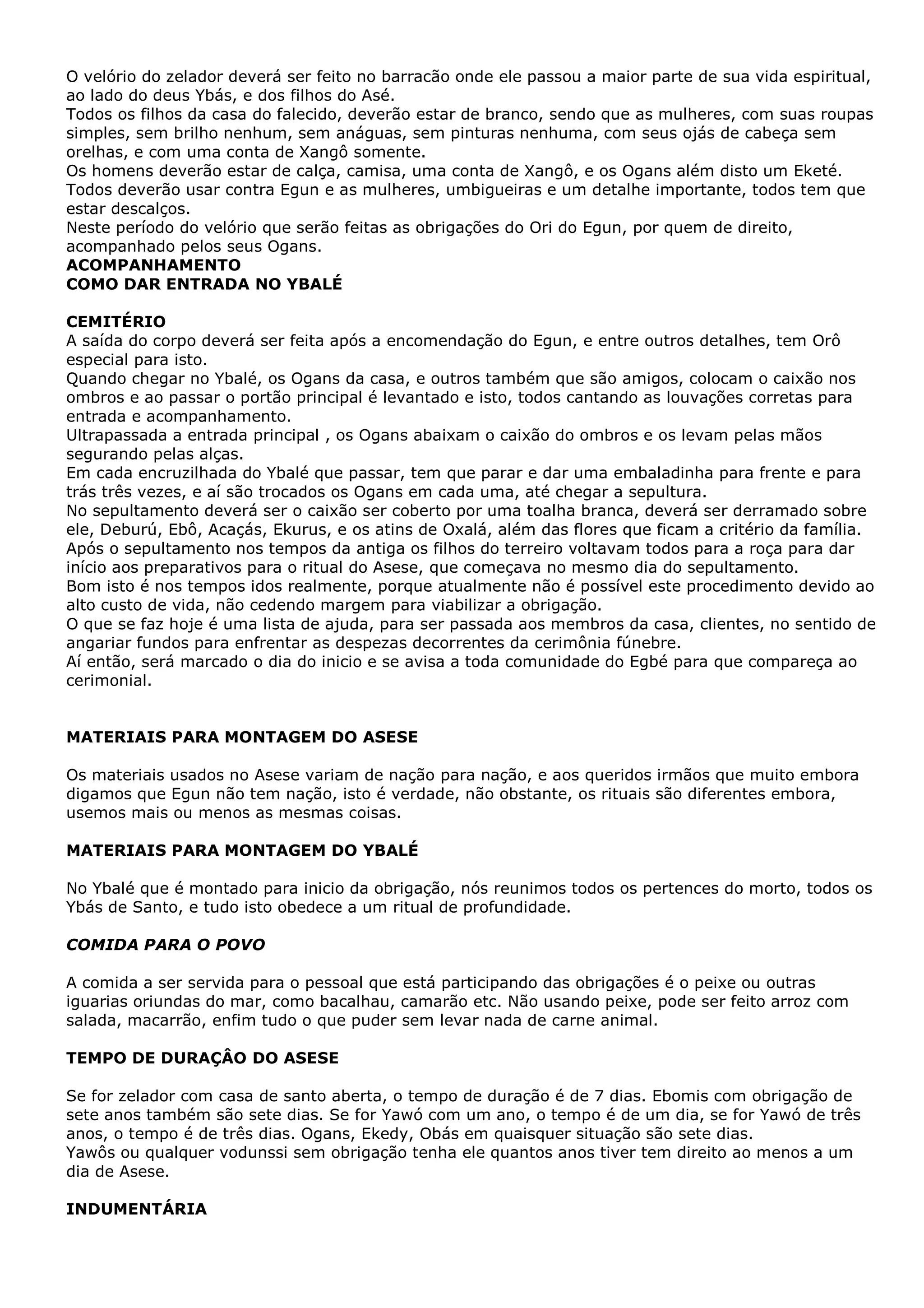 O velório do zelador deverá ser feito no barracão onde ele passou a maior parte de sua vida espiritual,
ao lado do deus Ybás, e dos filhos do Asé.
Todos os filhos da casa do falecido, deverão estar de branco, sendo que as mulheres, com suas roupas
simples, sem brilho nenhum, sem anáguas, sem pinturas nenhuma, com seus ojás de cabeça sem
orelhas, e com uma conta de Xangô somente.
Os homens deverão estar de calça, camisa, uma conta de Xangô, e os Ogans além disto um Eketé.
Todos deverão usar contra Egun e as mulheres, umbigueiras e um detalhe importante, todos tem que
estar descalços.
Neste período do velório que serão feitas as obrigações do Ori do Egun, por quem de direito,
acompanhado pelos seus Ogans.
ACOMPANHAMENTO
COMO DAR ENTRADA NO YBALÉ
CEMITÉRIO
A saída do corpo deverá ser feita após a encomendação do Egun, e entre outros detalhes, tem Orô
especial para isto.
Quando chegar no Ybalé, os Ogans da casa, e outros também que são amigos, colocam o caixão nos
ombros e ao passar o portão principal é levantado e isto, todos cantando as louvações corretas para
entrada e acompanhamento.
Ultrapassada a entrada principal , os Ogans abaixam o caixão do ombros e os levam pelas mãos
segurando pelas alças.
Em cada encruzilhada do Ybalé que passar, tem que parar e dar uma embaladinha para frente e para
trás três vezes, e aí são trocados os Ogans em cada uma, até chegar a sepultura.
No sepultamento deverá ser o caixão ser coberto por uma toalha branca, deverá ser derramado sobre
ele, Deburú, Ebô, Acaçás, Ekurus, e os atins de Oxalá, além das flores que ficam a critério da família.
Após o sepultamento nos tempos da antiga os filhos do terreiro voltavam todos para a roça para dar
início aos preparativos para o ritual do Asese, que começava no mesmo dia do sepultamento.
Bom isto é nos tempos idos realmente, porque atualmente não é possível este procedimento devido ao
alto custo de vida, não cedendo margem para viabilizar a obrigação.
O que se faz hoje é uma lista de ajuda, para ser passada aos membros da casa, clientes, no sentido de
angariar fundos para enfrentar as despezas decorrentes da cerimônia fúnebre.
Aí então, será marcado o dia do inicio e se avisa a toda comunidade do Egbé para que compareça ao
cerimonial.

MATERIAIS PARA MONTAGEM DO ASESE
Os materiais usados no Asese variam de nação para nação, e aos queridos irmãos que muito embora
digamos que Egun não tem nação, isto é verdade, não obstante, os rituais são diferentes embora,
usemos mais ou menos as mesmas coisas.
MATERIAIS PARA MONTAGEM DO YBALÉ
No Ybalé que é montado para inicio da obrigação, nós reunimos todos os pertences do morto, todos os
Ybás de Santo, e tudo isto obedece a um ritual de profundidade.
COMIDA PARA O POVO
A comida a ser servida para o pessoal que está participando das obrigações é o peixe ou outras
iguarias oriundas do mar, como bacalhau, camarão etc. Não usando peixe, pode ser feito arroz com
salada, macarrão, enfim tudo o que puder sem levar nada de carne animal.
TEMPO DE DURAÇÂO DO ASESE
Se for zelador com casa de santo aberta, o tempo de duração é de 7 dias. Ebomis com obrigação de
sete anos também são sete dias. Se for Yawó com um ano, o tempo é de um dia, se for Yawó de três
anos, o tempo é de três dias. Ogans, Ekedy, Obás em quaisquer situação são sete dias.
Yawôs ou qualquer vodunssi sem obrigação tenha ele quantos anos tiver tem direito ao menos a um
dia de Asese.
INDUMENTÁRIA

 