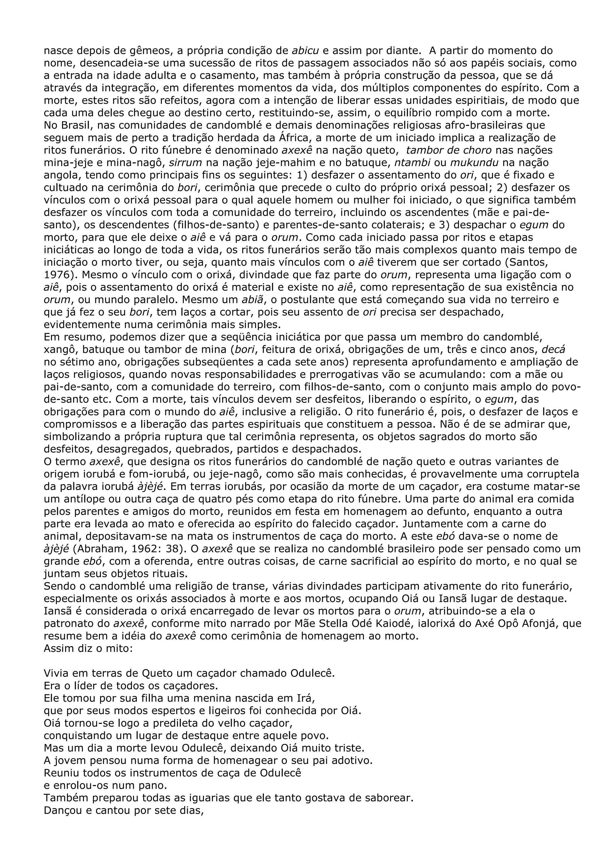 nasce depois de gêmeos, a própria condição de abicu e assim por diante. A partir do momento do
nome, desencadeia-se uma sucessão de ritos de passagem associados não só aos papéis sociais, como
a entrada na idade adulta e o casamento, mas também à própria construção da pessoa, que se dá
através da integração, em diferentes momentos da vida, dos múltiplos componentes do espírito. Com a
morte, estes ritos são refeitos, agora com a intenção de liberar essas unidades espiritiais, de modo que
cada uma deles chegue ao destino certo, restituindo-se, assim, o equilíbrio rompido com a morte.
No Brasil, nas comunidades de candomblé e demais denominações religiosas afro-brasileiras que
seguem mais de perto a tradição herdada da África, a morte de um iniciado implica a realização de
ritos funerários. O rito fúnebre é denominado axexê na nação queto, tambor de choro nas nações
mina-jeje e mina-nagô, sirrum na nação jeje-mahim e no batuque, ntambi ou mukundu na nação
angola, tendo como principais fins os seguintes: 1) desfazer o assentamento do ori, que é fixado e
cultuado na cerimônia do bori, cerimônia que precede o culto do próprio orixá pessoal; 2) desfazer os
vínculos com o orixá pessoal para o qual aquele homem ou mulher foi iniciado, o que significa também
desfazer os vínculos com toda a comunidade do terreiro, incluindo os ascendentes (mãe e pai-desanto), os descendentes (filhos-de-santo) e parentes-de-santo colaterais; e 3) despachar o egum do
morto, para que ele deixe o aiê e vá para o orum. Como cada iniciado passa por ritos e etapas
iniciáticas ao longo de toda a vida, os ritos funerários serão tão mais complexos quanto mais tempo de
iniciação o morto tiver, ou seja, quanto mais vínculos com o aiê tiverem que ser cortado (Santos,
1976). Mesmo o vínculo com o orixá, divindade que faz parte do orum, representa uma ligação com o
aiê, pois o assentamento do orixá é material e existe no aiê, como representação de sua existência no
orum, ou mundo paralelo. Mesmo um abiã, o postulante que está começando sua vida no terreiro e
que já fez o seu bori, tem laços a cortar, pois seu assento de ori precisa ser despachado,
evidentemente numa cerimônia mais simples.
Em resumo, podemos dizer que a seqüência iniciática por que passa um membro do candomblé,
xangô, batuque ou tambor de mina (bori, feitura de orixá, obrigações de um, três e cinco anos, decá
no sétimo ano, obrigações subseqüentes a cada sete anos) representa aprofundamento e ampliação de
laços religiosos, quando novas responsabilidades e prerrogativas vão se acumulando: com a mãe ou
pai-de-santo, com a comunidade do terreiro, com filhos-de-santo, com o conjunto mais amplo do povode-santo etc. Com a morte, tais vínculos devem ser desfeitos, liberando o espírito, o egum, das
obrigações para com o mundo do aiê, inclusive a religião. O rito funerário é, pois, o desfazer de laços e
compromissos e a liberação das partes espirituais que constituem a pessoa. Não é de se admirar que,
simbolizando a própria ruptura que tal cerimônia representa, os objetos sagrados do morto são
desfeitos, desagregados, quebrados, partidos e despachados.
O termo axexê, que designa os ritos funerários do candomblé de nação queto e outras variantes de
origem iorubá e fom-iorubá, ou jeje-nagô, como são mais conhecidas, é provavelmente uma corruptela
da palavra iorubá àjèjé. Em terras iorubás, por ocasião da morte de um caçador, era costume matar-se
um antílope ou outra caça de quatro pés como etapa do rito fúnebre. Uma parte do animal era comida
pelos parentes e amigos do morto, reunidos em festa em homenagem ao defunto, enquanto a outra
parte era levada ao mato e oferecida ao espírito do falecido caçador. Juntamente com a carne do
animal, depositavam-se na mata os instrumentos de caça do morto. A este ebó dava-se o nome de
àjèjé (Abraham, 1962: 38). O axexê que se realiza no candomblé brasileiro pode ser pensado como um
grande ebó, com a oferenda, entre outras coisas, de carne sacrificial ao espírito do morto, e no qual se
juntam seus objetos rituais.
Sendo o candomblé uma religião de transe, várias divindades participam ativamente do rito funerário,
especialmente os orixás associados à morte e aos mortos, ocupando Oiá ou Iansã lugar de destaque.
Iansã é considerada o orixá encarregado de levar os mortos para o orum, atribuindo-se a ela o
patronato do axexê, conforme mito narrado por Mãe Stella Odé Kaiodé, ialorixá do Axé Opô Afonjá, que
resume bem a idéia do axexê como cerimônia de homenagem ao morto.
Assim diz o mito:
Vivia em terras de Queto um caçador chamado Odulecê.
Era o líder de todos os caçadores.
Ele tomou por sua filha uma menina nascida em Irá,
que por seus modos espertos e ligeiros foi conhecida por Oiá.
Oiá tornou-se logo a predileta do velho caçador,
conquistando um lugar de destaque entre aquele povo.
Mas um dia a morte levou Odulecê, deixando Oiá muito triste.
A jovem pensou numa forma de homenagear o seu pai adotivo.
Reuniu todos os instrumentos de caça de Odulecê
e enrolou-os num pano.
Também preparou todas as iguarias que ele tanto gostava de saborear.
Dançou e cantou por sete dias,

 