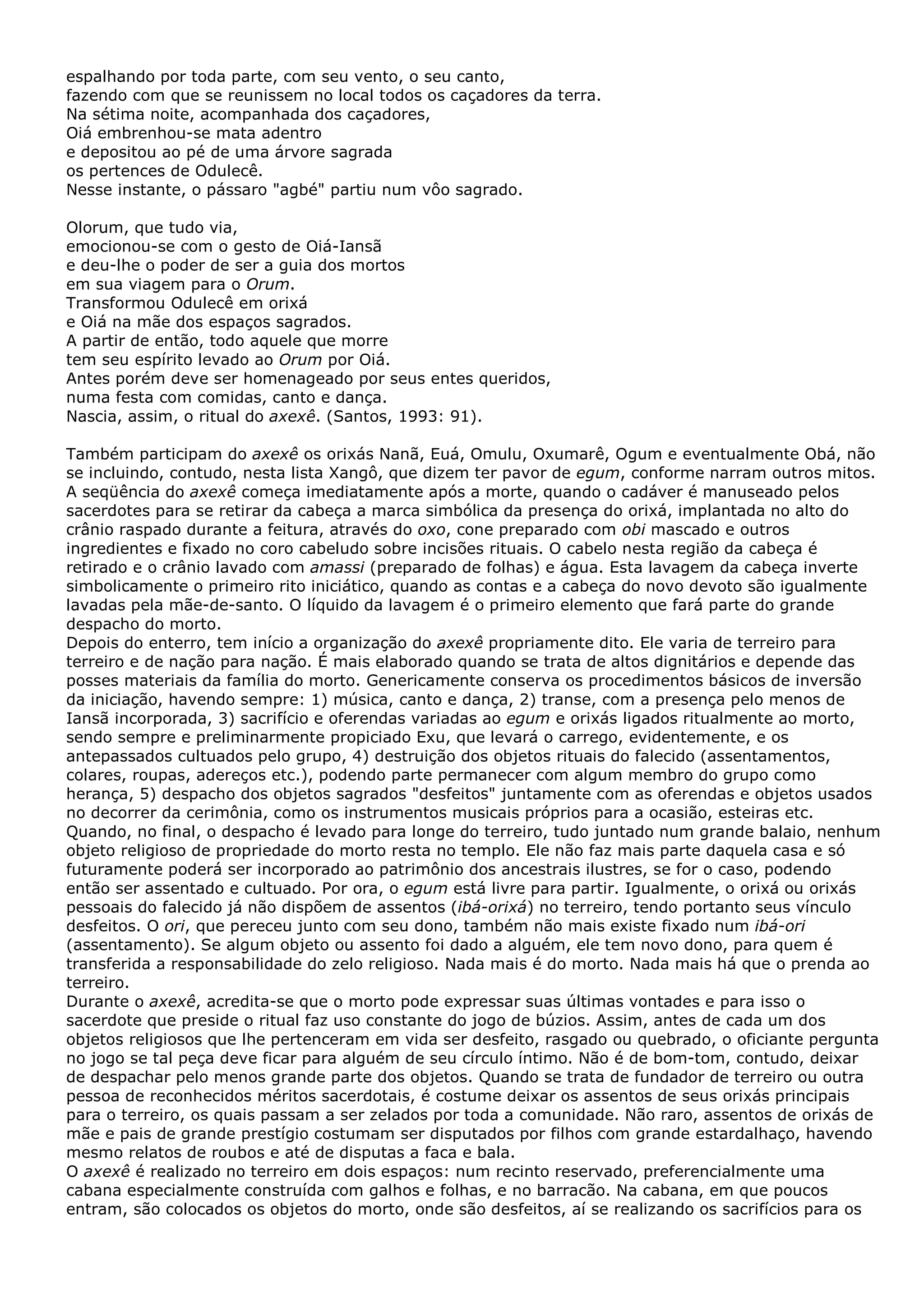 espalhando por toda parte, com seu vento, o seu canto,
fazendo com que se reunissem no local todos os caçadores da terra.
Na sétima noite, acompanhada dos caçadores,
Oiá embrenhou-se mata adentro
e depositou ao pé de uma árvore sagrada
os pertences de Odulecê.
Nesse instante, o pássaro "agbé" partiu num vôo sagrado.
Olorum, que tudo via,
emocionou-se com o gesto de Oiá-Iansã
e deu-lhe o poder de ser a guia dos mortos
em sua viagem para o Orum.
Transformou Odulecê em orixá
e Oiá na mãe dos espaços sagrados.
A partir de então, todo aquele que morre
tem seu espírito levado ao Orum por Oiá.
Antes porém deve ser homenageado por seus entes queridos,
numa festa com comidas, canto e dança.
Nascia, assim, o ritual do axexê. (Santos, 1993: 91).
Também participam do axexê os orixás Nanã, Euá, Omulu, Oxumarê, Ogum e eventualmente Obá, não
se incluindo, contudo, nesta lista Xangô, que dizem ter pavor de egum, conforme narram outros mitos.
A seqüência do axexê começa imediatamente após a morte, quando o cadáver é manuseado pelos
sacerdotes para se retirar da cabeça a marca simbólica da presença do orixá, implantada no alto do
crânio raspado durante a feitura, através do oxo, cone preparado com obi mascado e outros
ingredientes e fixado no coro cabeludo sobre incisões rituais. O cabelo nesta região da cabeça é
retirado e o crânio lavado com amassi (preparado de folhas) e água. Esta lavagem da cabeça inverte
simbolicamente o primeiro rito iniciático, quando as contas e a cabeça do novo devoto são igualmente
lavadas pela mãe-de-santo. O líquido da lavagem é o primeiro elemento que fará parte do grande
despacho do morto.
Depois do enterro, tem início a organização do axexê propriamente dito. Ele varia de terreiro para
terreiro e de nação para nação. É mais elaborado quando se trata de altos dignitários e depende das
posses materiais da família do morto. Genericamente conserva os procedimentos básicos de inversão
da iniciação, havendo sempre: 1) música, canto e dança, 2) transe, com a presença pelo menos de
Iansã incorporada, 3) sacrifício e oferendas variadas ao egum e orixás ligados ritualmente ao morto,
sendo sempre e preliminarmente propiciado Exu, que levará o carrego, evidentemente, e os
antepassados cultuados pelo grupo, 4) destruição dos objetos rituais do falecido (assentamentos,
colares, roupas, adereços etc.), podendo parte permanecer com algum membro do grupo como
herança, 5) despacho dos objetos sagrados "desfeitos" juntamente com as oferendas e objetos usados
no decorrer da cerimônia, como os instrumentos musicais próprios para a ocasião, esteiras etc.
Quando, no final, o despacho é levado para longe do terreiro, tudo juntado num grande balaio, nenhum
objeto religioso de propriedade do morto resta no templo. Ele não faz mais parte daquela casa e só
futuramente poderá ser incorporado ao patrimônio dos ancestrais ilustres, se for o caso, podendo
então ser assentado e cultuado. Por ora, o egum está livre para partir. Igualmente, o orixá ou orixás
pessoais do falecido já não dispõem de assentos (ibá-orixá) no terreiro, tendo portanto seus vínculo
desfeitos. O ori, que pereceu junto com seu dono, também não mais existe fixado num ibá-ori
(assentamento). Se algum objeto ou assento foi dado a alguém, ele tem novo dono, para quem é
transferida a responsabilidade do zelo religioso. Nada mais é do morto. Nada mais há que o prenda ao
terreiro.
Durante o axexê, acredita-se que o morto pode expressar suas últimas vontades e para isso o
sacerdote que preside o ritual faz uso constante do jogo de búzios. Assim, antes de cada um dos
objetos religiosos que lhe pertenceram em vida ser desfeito, rasgado ou quebrado, o oficiante pergunta
no jogo se tal peça deve ficar para alguém de seu círculo íntimo. Não é de bom-tom, contudo, deixar
de despachar pelo menos grande parte dos objetos. Quando se trata de fundador de terreiro ou outra
pessoa de reconhecidos méritos sacerdotais, é costume deixar os assentos de seus orixás principais
para o terreiro, os quais passam a ser zelados por toda a comunidade. Não raro, assentos de orixás de
mãe e pais de grande prestígio costumam ser disputados por filhos com grande estardalhaço, havendo
mesmo relatos de roubos e até de disputas a faca e bala.
O axexê é realizado no terreiro em dois espaços: num recinto reservado, preferencialmente uma
cabana especialmente construída com galhos e folhas, e no barracão. Na cabana, em que poucos
entram, são colocados os objetos do morto, onde são desfeitos, aí se realizando os sacrifícios para os

 
