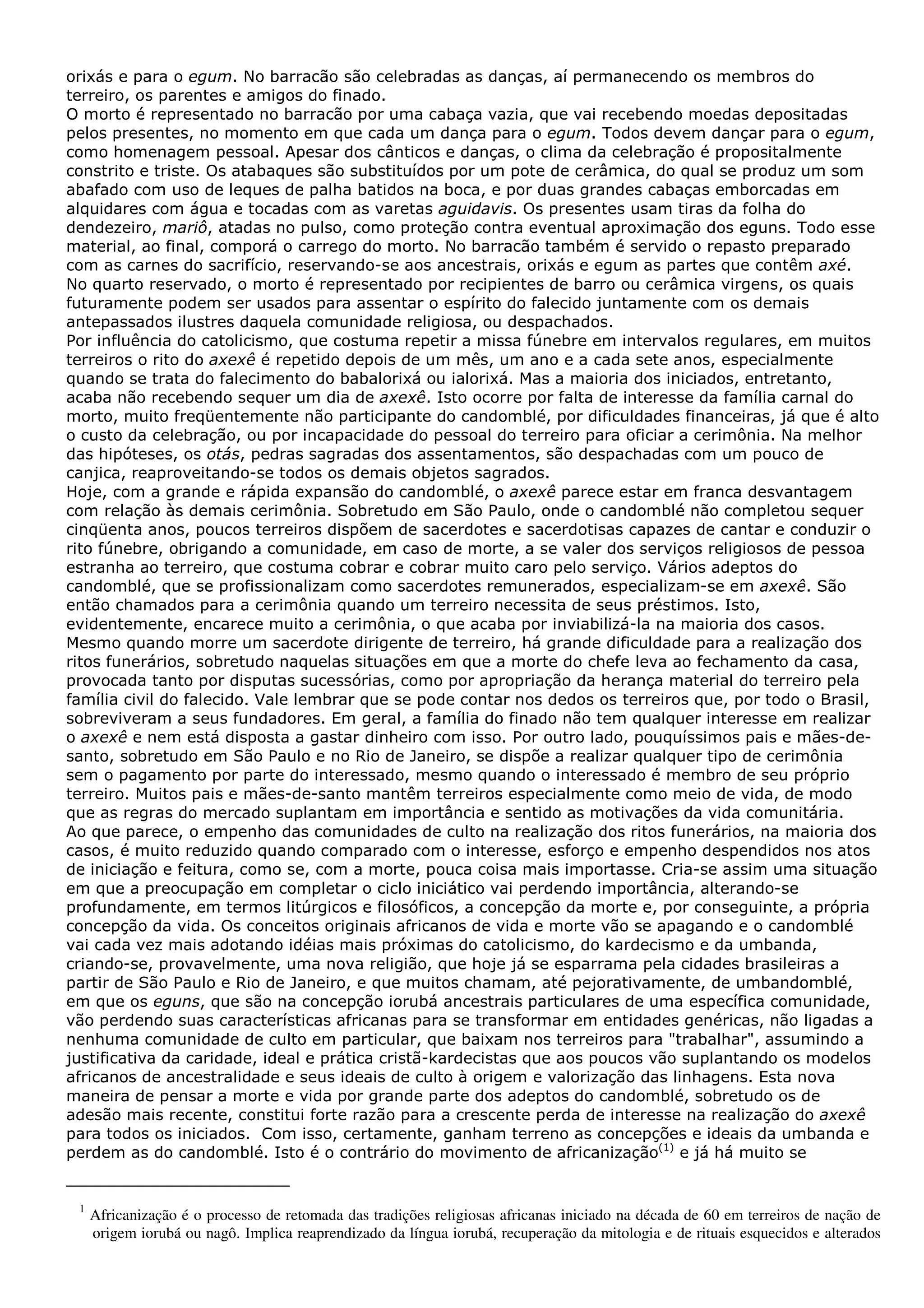 orixás e para o egum. No barracão são celebradas as danças, aí permanecendo os membros do
terreiro, os parentes e amigos do finado.
O morto é representado no barracão por uma cabaça vazia, que vai recebendo moedas depositadas
pelos presentes, no momento em que cada um dança para o egum. Todos devem dançar para o egum,
como homenagem pessoal. Apesar dos cânticos e danças, o clima da celebração é propositalmente
constrito e triste. Os atabaques são substituídos por um pote de cerâmica, do qual se produz um som
abafado com uso de leques de palha batidos na boca, e por duas grandes cabaças emborcadas em
alquidares com água e tocadas com as varetas aguidavis. Os presentes usam tiras da folha do
dendezeiro, mariô, atadas no pulso, como proteção contra eventual aproximação dos eguns. Todo esse
material, ao final, comporá o carrego do morto. No barracão também é servido o repasto preparado
com as carnes do sacrifício, reservando-se aos ancestrais, orixás e egum as partes que contêm axé.
No quarto reservado, o morto é representado por recipientes de barro ou cerâmica virgens, os quais
futuramente podem ser usados para assentar o espírito do falecido juntamente com os demais
antepassados ilustres daquela comunidade religiosa, ou despachados.
Por influência do catolicismo, que costuma repetir a missa fúnebre em intervalos regulares, em muitos
terreiros o rito do axexê é repetido depois de um mês, um ano e a cada sete anos, especialmente
quando se trata do falecimento do babalorixá ou ialorixá. Mas a maioria dos iniciados, entretanto,
acaba não recebendo sequer um dia de axexê. Isto ocorre por falta de interesse da família carnal do
morto, muito freqüentemente não participante do candomblé, por dificuldades financeiras, já que é alto
o custo da celebração, ou por incapacidade do pessoal do terreiro para oficiar a cerimônia. Na melhor
das hipóteses, os otás, pedras sagradas dos assentamentos, são despachadas com um pouco de
canjica, reaproveitando-se todos os demais objetos sagrados.
Hoje, com a grande e rápida expansão do candomblé, o axexê parece estar em franca desvantagem
com relação às demais cerimônia. Sobretudo em São Paulo, onde o candomblé não completou sequer
cinqüenta anos, poucos terreiros dispõem de sacerdotes e sacerdotisas capazes de cantar e conduzir o
rito fúnebre, obrigando a comunidade, em caso de morte, a se valer dos serviços religiosos de pessoa
estranha ao terreiro, que costuma cobrar e cobrar muito caro pelo serviço. Vários adeptos do
candomblé, que se profissionalizam como sacerdotes remunerados, especializam-se em axexê. São
então chamados para a cerimônia quando um terreiro necessita de seus préstimos. Isto,
evidentemente, encarece muito a cerimônia, o que acaba por inviabilizá-la na maioria dos casos.
Mesmo quando morre um sacerdote dirigente de terreiro, há grande dificuldade para a realização dos
ritos funerários, sobretudo naquelas situações em que a morte do chefe leva ao fechamento da casa,
provocada tanto por disputas sucessórias, como por apropriação da herança material do terreiro pela
família civil do falecido. Vale lembrar que se pode contar nos dedos os terreiros que, por todo o Brasil,
sobreviveram a seus fundadores. Em geral, a família do finado não tem qualquer interesse em realizar
o axexê e nem está disposta a gastar dinheiro com isso. Por outro lado, pouquíssimos pais e mães-desanto, sobretudo em São Paulo e no Rio de Janeiro, se dispõe a realizar qualquer tipo de cerimônia
sem o pagamento por parte do interessado, mesmo quando o interessado é membro de seu próprio
terreiro. Muitos pais e mães-de-santo mantêm terreiros especialmente como meio de vida, de modo
que as regras do mercado suplantam em importância e sentido as motivações da vida comunitária.
Ao que parece, o empenho das comunidades de culto na realização dos ritos funerários, na maioria dos
casos, é muito reduzido quando comparado com o interesse, esforço e empenho despendidos nos atos
de iniciação e feitura, como se, com a morte, pouca coisa mais importasse. Cria-se assim uma situação
em que a preocupação em completar o ciclo iniciático vai perdendo importância, alterando-se
profundamente, em termos litúrgicos e filosóficos, a concepção da morte e, por conseguinte, a própria
concepção da vida. Os conceitos originais africanos de vida e morte vão se apagando e o candomblé
vai cada vez mais adotando idéias mais próximas do catolicismo, do kardecismo e da umbanda,
criando-se, provavelmente, uma nova religião, que hoje já se esparrama pela cidades brasileiras a
partir de São Paulo e Rio de Janeiro, e que muitos chamam, até pejorativamente, de umbandomblé,
em que os eguns, que são na concepção iorubá ancestrais particulares de uma específica comunidade,
vão perdendo suas características africanas para se transformar em entidades genéricas, não ligadas a
nenhuma comunidade de culto em particular, que baixam nos terreiros para "trabalhar", assumindo a
justificativa da caridade, ideal e prática cristã-kardecistas que aos poucos vão suplantando os modelos
africanos de ancestralidade e seus ideais de culto à origem e valorização das linhagens. Esta nova
maneira de pensar a morte e vida por grande parte dos adeptos do candomblé, sobretudo os de
adesão mais recente, constitui forte razão para a crescente perda de interesse na realização do axexê
para todos os iniciados. Com isso, certamente, ganham terreno as concepções e ideais da umbanda e
perdem as do candomblé. Isto é o contrário do movimento de africanização(1) e já há muito se

1

Africanização é o processo de retomada das tradições religiosas africanas iniciado na década de 60 em terreiros de nação de
origem iorubá ou nagô. Implica reaprendizado da língua iorubá, recuperação da mitologia e de rituais esquecidos e alterados

 