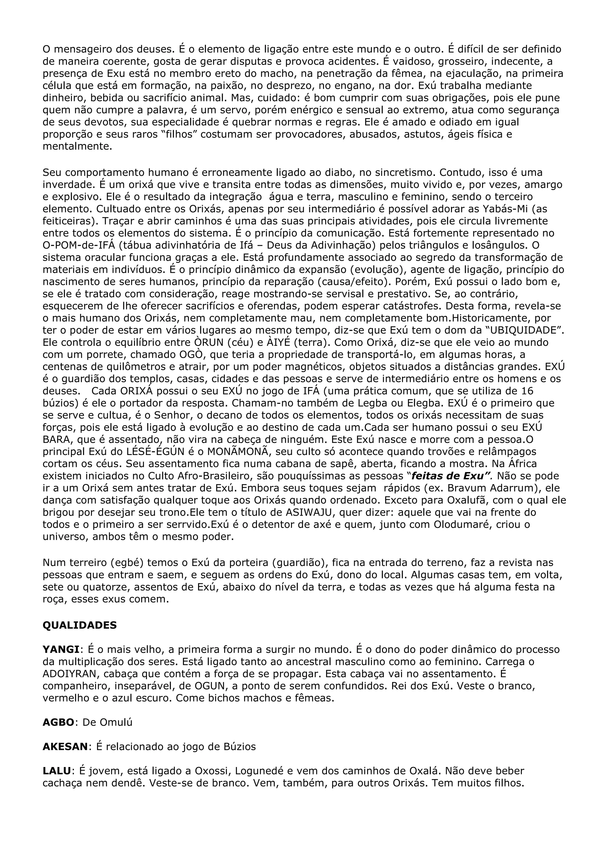 O mensageiro dos deuses. É o elemento de ligação entre este mundo e o outro. É difícil de ser definido
de maneira coerente, gosta de gerar disputas e provoca acidentes. É vaidoso, grosseiro, indecente, a
presença de Exu está no membro ereto do macho, na penetração da fêmea, na ejaculação, na primeira
célula que está em formação, na paixão, no desprezo, no engano, na dor. Exú trabalha mediante
dinheiro, bebida ou sacrifício animal. Mas, cuidado: é bom cumprir com suas obrigações, pois ele pune
quem não cumpre a palavra, é um servo, porém enérgico e sensual ao extremo, atua como segurança
de seus devotos, sua especialidade é quebrar normas e regras. Ele é amado e odiado em igual
proporção e seus raros “filhos” costumam ser provocadores, abusados, astutos, ágeis física e
mentalmente.
Seu comportamento humano é erroneamente ligado ao diabo, no sincretismo. Contudo, isso é uma
inverdade. É um orixá que vive e transita entre todas as dimensões, muito vivido e, por vezes, amargo
e explosivo. Ele é o resultado da integração água e terra, masculino e feminino, sendo o terceiro
elemento. Cultuado entre os Orixás, apenas por seu intermediário é possível adorar as Yabás-Mi (as
feiticeiras). Traçar e abrir caminhos é uma das suas principais atividades, pois ele circula livremente
entre todos os elementos do sistema. É o princípio da comunicação. Está fortemente representado no
O-POM-de-IFÁ (tábua adivinhatória de Ifá – Deus da Adivinhação) pelos triângulos e losângulos. O
sistema oracular funciona graças a ele. Está profundamente associado ao segredo da transformação de
materiais em indivíduos. É o princípio dinâmico da expansão (evolução), agente de ligação, princípio do
nascimento de seres humanos, princípio da reparação (causa/efeito). Porém, Exú possui o lado bom e,
se ele é tratado com consideração, reage mostrando-se servisal e prestativo. Se, ao contrário,
esquecerem de lhe oferecer sacrifícios e oferendas, podem esperar catástrofes. Desta forma, revela-se
o mais humano dos Orixás, nem completamente mau, nem completamente bom.Historicamente, por
ter o poder de estar em vários lugares ao mesmo tempo, diz-se que Exú tem o dom da “UBIQUIDADE”.
Ele controla o equilíbrio entre ÒRUN (céu) e ÀIYÉ (terra). Como Orixá, diz-se que ele veio ao mundo
com um porrete, chamado OGÒ, que teria a propriedade de transportá-lo, em algumas horas, a
centenas de quilômetros e atrair, por um poder magnéticos, objetos situados a distâncias grandes. EXÚ
é o guardião dos templos, casas, cidades e das pessoas e serve de intermediário entre os homens e os
deuses. Cada ORIXÁ possui o seu EXÚ no jogo de IFÁ (uma prática comum, que se utiliza de 16
búzios) é ele o portador da resposta. Chamam-no também de Legba ou Elegba. EXÚ é o primeiro que
se serve e cultua, é o Senhor, o decano de todos os elementos, todos os orixás necessitam de suas
forças, pois ele está ligado à evolução e ao destino de cada um.Cada ser humano possui o seu EXÚ
BARA, que é assentado, não vira na cabeça de ninguém. Este Exú nasce e morre com a pessoa.O
principal Exú do LÉSÉ-ÉGÚN é o MONÃMONÃ, seu culto só acontece quando trovões e relâmpagos
cortam os céus. Seu assentamento fica numa cabana de sapê, aberta, ficando a mostra. Na África
existem iniciados no Culto Afro-Brasileiro, são pouquíssimas as pessoas “feitas de Exu”. Não se pode
ir a um Orixá sem antes tratar de Exú. Embora seus toques sejam rápidos (ex. Bravum Adarrum), ele
dança com satisfação qualquer toque aos Orixás quando ordenado. Exceto para Oxalufã, com o qual ele
brigou por desejar seu trono.Ele tem o título de ASIWAJU, quer dizer: aquele que vai na frente do
todos e o primeiro a ser serrvido.Exú é o detentor de axé e quem, junto com Olodumaré, criou o
universo, ambos têm o mesmo poder.
Num terreiro (egbé) temos o Exú da porteira (guardião), fica na entrada do terreno, faz a revista nas
pessoas que entram e saem, e seguem as ordens do Exú, dono do local. Algumas casas tem, em volta,
sete ou quatorze, assentos de Exú, abaixo do nível da terra, e todas as vezes que há alguma festa na
roça, esses exus comem.
QUALIDADES
YANGI: É o mais velho, a primeira forma a surgir no mundo. É o dono do poder dinâmico do processo
da multiplicação dos seres. Está ligado tanto ao ancestral masculino como ao feminino. Carrega o
ADOIYRAN, cabaça que contém a força de se propagar. Esta cabaça vai no assentamento. É
companheiro, inseparável, de OGUN, a ponto de serem confundidos. Rei dos Exú. Veste o branco,
vermelho e o azul escuro. Come bichos machos e fêmeas.
AGBO: De Omulú
AKESAN: É relacionado ao jogo de Búzios
LALU: É jovem, está ligado a Oxossi, Logunedé e vem dos caminhos de Oxalá. Não deve beber
cachaça nem dendê. Veste-se de branco. Vem, também, para outros Orixás. Tem muitos filhos.

 