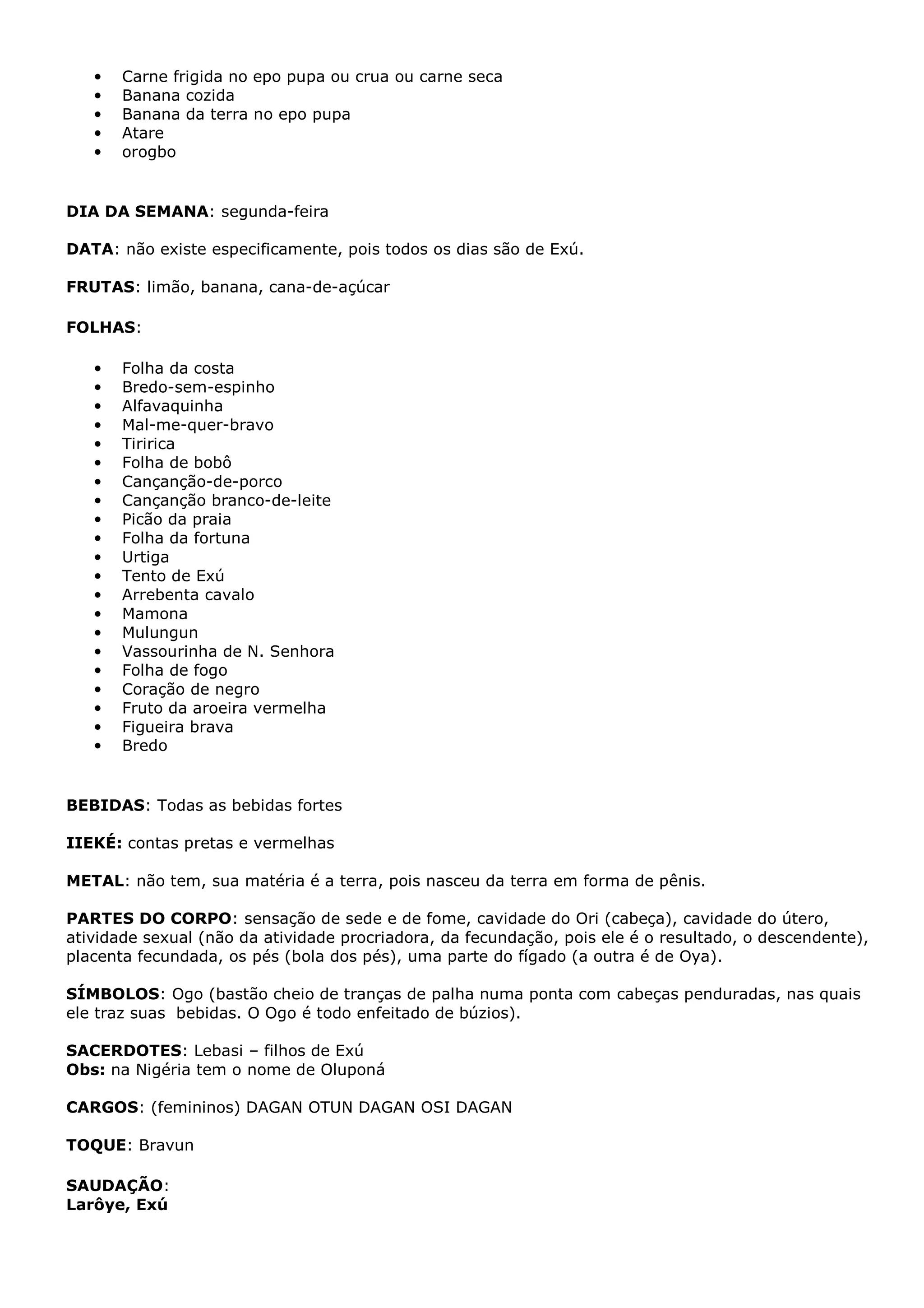 •
•
•
•
•

Carne frigida no epo pupa ou crua ou carne seca
Banana cozida
Banana da terra no epo pupa
Atare
orogbo

DIA DA SEMANA: segunda-feira
DATA: não existe especificamente, pois todos os dias são de Exú.
FRUTAS: limão, banana, cana-de-açúcar
FOLHAS:
•
•
•
•
•
•
•
•
•
•
•
•
•
•
•
•
•
•
•
•
•

Folha da costa
Bredo-sem-espinho
Alfavaquinha
Mal-me-quer-bravo
Tiririca
Folha de bobô
Cançanção-de-porco
Cançanção branco-de-leite
Picão da praia
Folha da fortuna
Urtiga
Tento de Exú
Arrebenta cavalo
Mamona
Mulungun
Vassourinha de N. Senhora
Folha de fogo
Coração de negro
Fruto da aroeira vermelha
Figueira brava
Bredo

BEBIDAS: Todas as bebidas fortes
IIEKÉ: contas pretas e vermelhas
METAL: não tem, sua matéria é a terra, pois nasceu da terra em forma de pênis.
PARTES DO CORPO: sensação de sede e de fome, cavidade do Ori (cabeça), cavidade do útero,
atividade sexual (não da atividade procriadora, da fecundação, pois ele é o resultado, o descendente),
placenta fecundada, os pés (bola dos pés), uma parte do fígado (a outra é de Oya).
SÍMBOLOS: Ogo (bastão cheio de tranças de palha numa ponta com cabeças penduradas, nas quais
ele traz suas bebidas. O Ogo é todo enfeitado de búzios).
SACERDOTES: Lebasi – filhos de Exú
Obs: na Nigéria tem o nome de Oluponá
CARGOS: (femininos) DAGAN OTUN DAGAN OSI DAGAN
TOQUE: Bravun
SAUDAÇÃO:
Larôye, Exú

 
